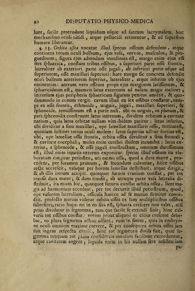 lunt, facile protrudunt liquidum ufque ad faecum lacrymalcm. hoc mechanifmo oculi nitidi , atque pellucidi retinentur , & ad fuperfluo humore liberantur. i$. Orbita ojfca vocatur illud fpecus ofleum defendens, atque continens totum oculi bulbum, ejus vafa, nervos, mufculos, pin¬ guedinem * figura ejus admodum inordinata cft, margo enim ejus eft fere fphaerica, conflans tribus oflibus, a fuperiori parte ofle frontis, lateraliter ab exteriori parte ofTe jugali, ab inferiori parte ufque ad fuperiorem, ofle maxillari fuperiori; haec margo fle concreta defendit oculi bulbum anteriorem fuperius, lateraliter , atque inferius ob ejus eminentias : antrum vero ofleum prope ejus marginem latiflimum, & fphaeroideum efl, quamvis latus externum ad nafum magis inclinet ; introrfum ejus peripheria fphaericam figuram penitus amittit, & quo¬ dammodo in conum vergit, cavum illud ex fex oflibus conflatury nem¬ pe ex ofle frontis, ethmoide , unguis, jugali, maxillari fuperiori, Sc fphenoide. tenuiflimum efl a parte nafi, ubi os unguis, os planum,& pars fphenoidis conflruunt latus internum, dividens orbitam a cavitate narium, quia latus orbitae nullam vim ibidem patitur : latus inferius, ubi dividitur a finu maxillari , ope lamellae maxillaris oflis, fortius efl, quoniam fuftinet totius oculi molem : latus fuperius adhuc fortius efl, ubi, ope lamellae oflis frontis, orbita oflea dividitur a finu frontali , cavitate encephali \ moles enim cerebri ibidem incumbit : latus ex¬ terius, a fphenoide , & ofle jugali conflru&um , omnium duriflimuro eft* illud enim injuriis externis exponitur, fpecus illud ofleum ita ela¬ boratum cingitur periofleo, uti omnia ofla, quod a dura matre , pro¬ cedens, per foramen primum, & fecundum calvariae, hifce oflibus ar£te accrefcit, vafaque per horum lamellas deftribuit, atque dirigit* & ab illis iterum accipit, quotquot luturis cranium conflat , per tot tranfit dura mater* §c dum tranflt, ab utraque parte vafa lateralia di- ftribuit, ita etiam hic, quotquot futuris conflat orbita oflea, licet ma¬ gis ad harmoniam accedant, per tot decurrit illud periofteum, quod, ope vaforum lateralium, oflicula haecce ad fe mutuo firmiter conne- &it. profe£!o mirum videtur orbita oflea ex tam multiplicibus oflibus fabrefieri*ratio hujus rei in eo (ita efl, fphaera crefcere non valet, nifi prius dividatur in fegmenta, tuneque facile fe extendi finit* hinc cal¬ varia tot oflibus conflat; verum prout aliquod os citius crefccre debe¬ bat, eo plura fegmenta adhucadfunt; eum in finem, quia in embryo¬ ne oculi omnium maxime crevere, 6t per confequens orbita oflea jam fuit ingens rclpc&u cranii , hinc tot fegmeutis divifa fuit, quae fe¬ gmenta tanquam tor plana confiderata omnium facillime extenduntur* atque cavitatem augent * liquida enim in bis nullam fere refiftemiam pa-