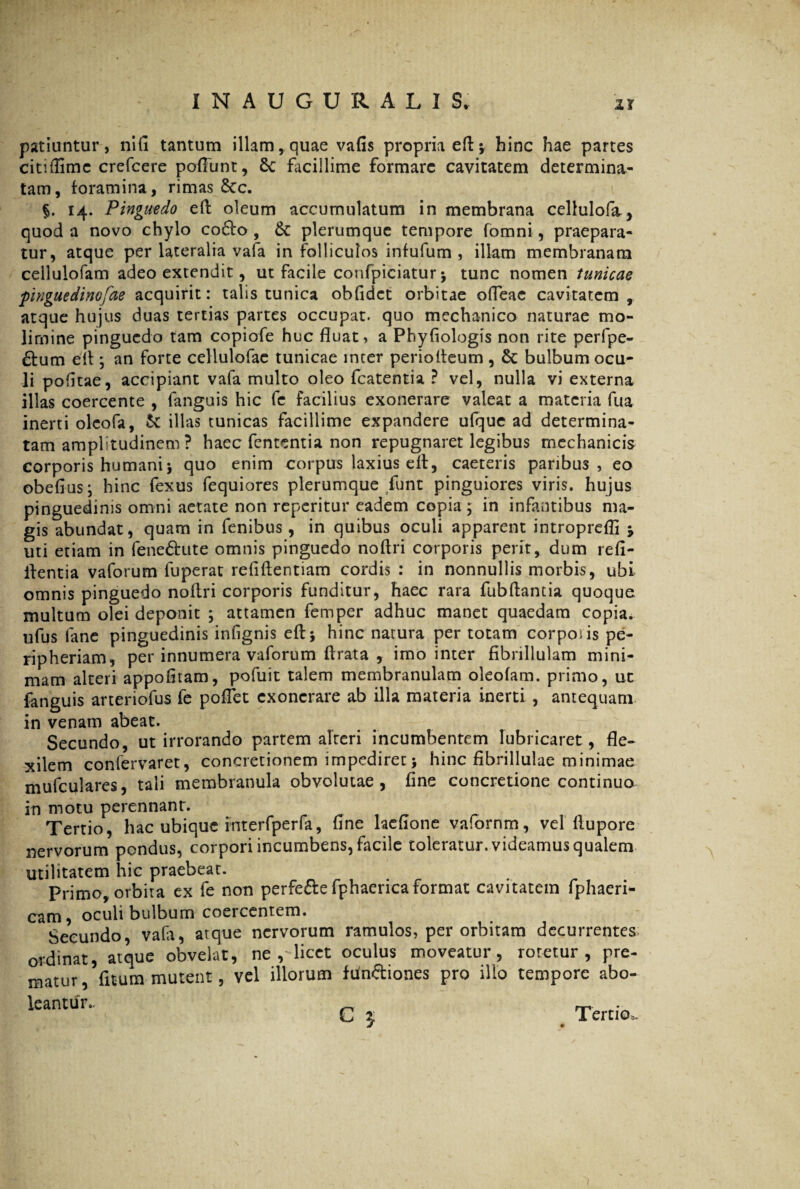 I N A U G U R A L I S, ir patiuntur , nifi tantum illam, quae vafis propria efl* hinc hae partes citi (lime crefcere poffunt, 6c facillime formare cavitatem determina¬ tam, foramina, rimas 8cc. §. 14. Pinguedo efl oleum accumulatum in membrana cellulofa, quod a novo chylo co£fo , &: plerumque tempore fomni, praepara¬ tur, atque per lateralia vafa in folliculos infufum , illam membranam cellulofam adeo extendit, ut facile confpiciatur j tunc nomen tunicae pingue dinofae acquirit: talis tunica obfidct orbitae ofleac cavitatem, atque hujus duas tertias partes occupat, quo mechanico naturae mo¬ limine pinguedo tam copiofe huc fluat, a Phyfiologis non rite perfpe- £tum efl ; an forte cellulofae tunicae inter periofleum , bulbum ocu¬ li pofitae, accipiant vafa multo oleo fcatentia ? vel, nulla vi externa illas coercente , fanguis hic fe facilius exonerare valeat a materia fua inerti olcofa, & illas tunicas facillime expandere ufque ad determina¬ tam amplitudinem ? haec fententia non repugnaret legibus mechanicis corporis humani j quo enim corpus laxius efl, caeteris paribus, eo obefius; hinc fexus fequiores plerumque funt pinguiores viris, hujus pinguedinis omni aetate non reperitur eadem copia; in infantibus ma¬ gis abundat, quam in fenibus, in quibus oculi apparent introprefli * uti etiam in fene&ute omnis pinguedo noflri corporis perit, dum refi- flentia vaforum fuperat refiftentiam cordis : in nonnullis morbis, ubi omnis pinguedo noflri corporis funditur, haec rara fubflantia quoque multum olei deponit ; attamen femper adhuc manet quaedam copia, ufus fane pinguedinis infignis efl i hinc natura per totam corposis pe¬ ri pheriam, per innumera vaforum ftrata , imo inter fibrillulam mini¬ mam alteri appofltam, pofuit talem membranulam oleofam. primo, ut fanguis arteriofus fe poflet exonerare ab illa materia inerti , antequam in venam abeat. Secundo, ut irrorando partem alteri incumbentem lubricaret, fle¬ xilem confervaret, concretionem impediret \ hinc fibrillulae minimae mufculares, tali membranula obvolutae, fine concretione continua in motu perennant. Tertio, hac ubique interfperfa, fine lacfione vafornm, vel flupore nervorum pondus, corpori incumbens, facile toleratur, videamus qualem utilitatem hic praebeat. Primo, orbita ex fe non perfe&e fphaerica format cavitatem fphaeri- cam, oculi bulbum coercentem. Secundo vafa, atque nervorum ramulos, per orbitam decurrentes ordinat, atque obvelat, ne , licet oculus moveatur, roretur, pre¬ matur ^ fitum mutent, vel illorum fun&iones pro illo tempore abo¬ leantur. ■ C 5 # Tertio».