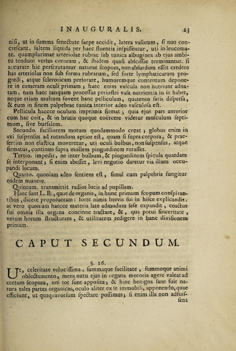 nifi, ut in fumma feneftute faepe accidit, latera vaforum, fi non con- crefcant, faltem liquida per haec fluentia infpitfentur, uti in leucoma¬ te. quamplurimae arteriolae rubrae fub tunica albuginea ab ejus ambi¬ tu tendunt verius corneam , ibidem quafi abfciflae terminantur, fi accurate hic perfcrutamur naturae fcopum, non abliirdum effet credere has arteriolas non fub forma rubrarum, fed forte lymphaticarum pro¬ gredi, atque fcleroticam perforare, humoremque contentum depone¬ re in cameram oculi primam ; haec enim valcula non nutriunt adna- tam, nam haec tanquam proceffus perioftei vafa nutrientia in fe habet, neque etiam multum fovent hanc pelliculam, quatenus fatis difperfa, & eum in finem palpebrae tunica interior adeo vafculofa eft. Pellicula haccce oculum imprimis firmat ; quia ejus pars anterior cum hac coit, 6c in brutis quoque coercere videtur mufculum fepti- mum, five burfalem. Secundo, faciliorem motum quodammodo creat 5 globus enim in axi fufpenfus ad rotandum aptior eft, quam fi fupracorpora, & prae- fertim non elaftica moveretur, uti oculi bulbus, non fufpenfus, atque firmatus, continuo fupra mollem pinguedinem rotaflet. Tertio, impedit, ne inter bulbum,6c pinguedinem fpicula quaedam fe interponant > fi enim abefiet, levi negotio daretur via illum occu¬ pandi locum. Quarto, quoniam adeo fentiens efi;, fimul cum palpebris fungitur eodem munere. Quintum, transmittit radios lucis ad pupillarm Haec funtL.B:, quae de organis, in hunc primum fcopum confpiran- tibus , dicere propolueram : forte nimis brevis fui in hifce explicandis i ac vero quoniam haecce materia late admodum fefc expandit , coa&us fui omnia illa organa concinne tra&are, Sc, qua potui finceritate , veram horum (trusuram , & utilitatem redigere in hanc divifioneiu primam. CAPUT SECUNDUM. §. 1(5. Ut, celeritate velociffima , fummaque facilitate , fummoque animi oble£hmento, mens nutu ejus in organa motoria agere valeat ad certum fcopum, uni tot funt appofita j 6c hinc benigna fane fuit na¬ tura tales partes organicas, oculo aliter exfe immobili, apponendo,quae efficiunt, ut quaquavorium fpe£tare polfimusj fi enim illa non adfuif- fent f
