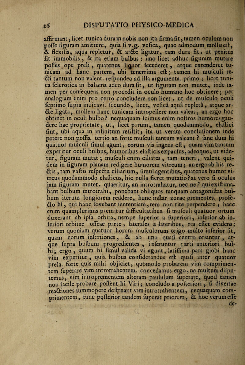 affirmant, licet tunica dura in nobis non ita firma fit, tamen oculum non pofle figuram amittere, quia fi v.g. vefica, quae admodum mollis ed, & flexilis, aqua repletur, & arfte ligatur, tam dura fit, ut penitus fit immobilis , St ita etiam bulbus : imo licet adhuc figuram mutare pofles ope preli , quatenus liquor fecederet , atque extenderet tu¬ nicam ad hanc partem, ubi tenerrima eft ; tamen hi mufculi re- &i tantum non valent, refpondeo ad illa argumenta, primo ; licet tuni¬ ca fclerotica in balaena adeo dura fit, ut figuram non mutet, inde ta¬ men per confequens non procedit in oculo humano hoc obtinere: per analogiam enim pro certo concludere non licet, ut de mufculo oculi feptimo fupra indicavi, fecundo, licet, vefica aqua repleta, atque ar- 6te ligata, mollem hanc tunicam intropellere non valeas, an ergo hoc obtinet in oculi bulbo? nequaquam fcimus enim nodros humores gau¬ dere hac proprietate, ut, licet parum, tamen quodammodo, eladici fint, ubi aqua in infinitum reddit* ita ut veram conclufionem inde petere non ppffis. tertio an forte mufculi tantum valeant ? fane dum hi quatuor mufculi fimul agunt, eorum vis ingens ell, quam vim tantum experitur oculi bulbus, humoribus eladicis expanfus, adeoque, ut vide¬ tur, figuram mutat* mufculi enim ciliares, tam teneri, valent qui¬ dem in figuram planam redigere humorem vitreum* an ergo ab his re- ttis ,tam vadis refpe&u ciliarium, fimul agentibus, quatenus humor vi¬ treus quodammodo eladicus, hic nulla fieret mutatio?at vero fi oculus jam figuram mutet, quaeritur, an introtrahatur, nec ne.? quiexidima- bant bulbum introtrahi, ponebant obliquos tanquam antagonidas bul¬ bum iterum longiorem reddere, hunc indar zonae prementes, profe- &o hi, qui hanc fovebant fententiam, rem non rite perpendere $ haec enim quamplurimis p>emitur difficultatibus, fi mufculi quatuor ortum duxerant ab ipfa orbita, nempe fuperior a fuperiori, inferior ab in¬ feriori orbitae ofleae parte, laterales a lateribus, res edet evidens: verum quoniam quatuor horum mufculorum origo multo inferior fit, quam eorum infertiones, & ab uno quafi centro oriantur , at¬ que fupra bulbum progredientes , inferuntur [arti anteriori bul¬ bi * ergo, quum hi fimul valida vi agunt, latiffima pars globi hanc vim experitur , quia bulbus confiderandus ed quafi inter quatuor prela, forte quis mihi objiciet, quomodo probarem vim comprimen¬ tem fuperare vim introtrahentem. concedamus ergo,ne multum difpu- temus, vim introprementem alteram paululum fuperare, quod tamen non facile probare pofTent hi Viri i concludo a poderiori, fi diverfae reaftiones tummopere delfruant vim introtrahentem, nequaquam com¬ primentem, tunc pQderior tandem fuperat priorem, & hoc verum ede V de-