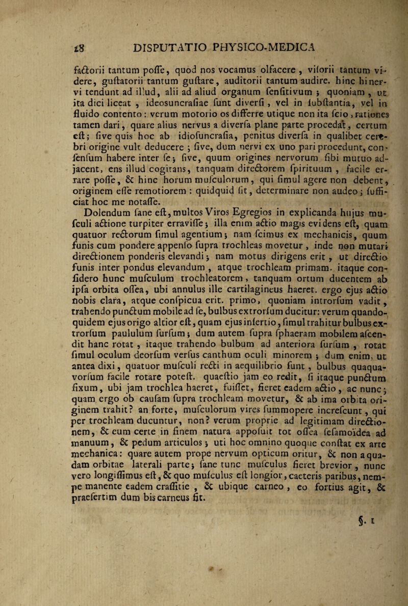 fadtorii tantum polle, quod nos vocamus olfacere , viiorii tantum vi¬ dere, guftatorii tantum guftare, auditorii tantum audire, hinc hi ner¬ vi tendunt ad il-ud, alii ad aliud organum fenfitivum $ quoniam , ut ita dici liceat , ideosuncrafiae funt diverfi , vel in fubftantia, vel in fluido contento : verum motorio os differre utique non ita feio , rationes tamen dari, quare alius nervus a diveria plane parte procedat, certum eff; fi ve quis hoc ab idiofuncrafia, penitus diverfa in qualibet cere¬ bri origine vult deducere ; five, dum nervi ex uno pari procedunt, con- fenfum habere inter fe> five, quum origines nervorum fibi mutuo ad¬ jacent, ens illud cogitans, tanquam diredtorem fpirituum , facile er¬ rare pofle, & hinc horum mufculorum, qui fimul agere non debent, originem efie remotiorem : quidquid fit, determinare non audeo; fuffi- ciat hoc me notafte. Dolendum fane eft, multos Viros Egregios in explicanda hujus mu- fculi adfcione turpiter erravifie* illa enim adlio magis evidens eft, quam quatuor redlorum fimul agentium $ nam fcimus ex mechanicis, quum funis cum pondere appenfo fupra trochleas movetur , inde non mutari diredtionem ponderis elevandi 3 nam motus dirigens erit , ut diredlio funis inter pondus elevandum , atque trochleam primam, itaque con- fidero hunc mufculum trochleatorem > tanquam ortum ducentem ab ipfa orbita odea, ubi annulus ille cartilagineus haeret, ergo ejus adlio nobis clara, atque confpicua erit, primo, quoniam introrfum vadit, trahendo pundtum mobile ad fe, bulbus extrorfum ducitur: verum quando¬ quidem ejus origo altior eft, quam ejus infertio, fimul rrahitur bulbus ex¬ trorfum paululum furfum; dum autem fupra fphaeram mobilem afeen- dit hanc rotat , itaque trahendo bulbum ad anteriora furfum , rotat fimul oculum deorfum verfus canthum oculi minorem dum enim, ut antea dixi, quatuor mufculi redii in aequilibrio funt , bulbus quaqua- vorfum facile rotare poteft. quaeftio jam eo redit, fi itaque pundlum fixum, ubi jam trochlea haeret, fuiftet, fieret eadem adlio, ac nunc* quam ergo ob caufam fupra trochleam movetur, & ab ima orbita ori¬ ginem trahit? an forte, mufculorum vires fummopere increfcunt, qui per trochleam ducuntur, non? verum proprie ad legitimam diredlio- nem, eum certe in finem natura appofuit tot ofica fefamoidea ad manuum, Sc pedum articulos 5 uti hoc omnino quoque conflat ex arte mechanica: quare autem prope nervum opticum oritur, Sc non a qua¬ dam orbitae laterali partej fane tunc mufculus fieret brevior, nunc vero longiflimus eft, & quo mufculus eft longior, caeteris paribus, nem- pe manente eadem craflitie , & ubique carneo, eo fortius agit, & praefertim dum bis carneus fit.