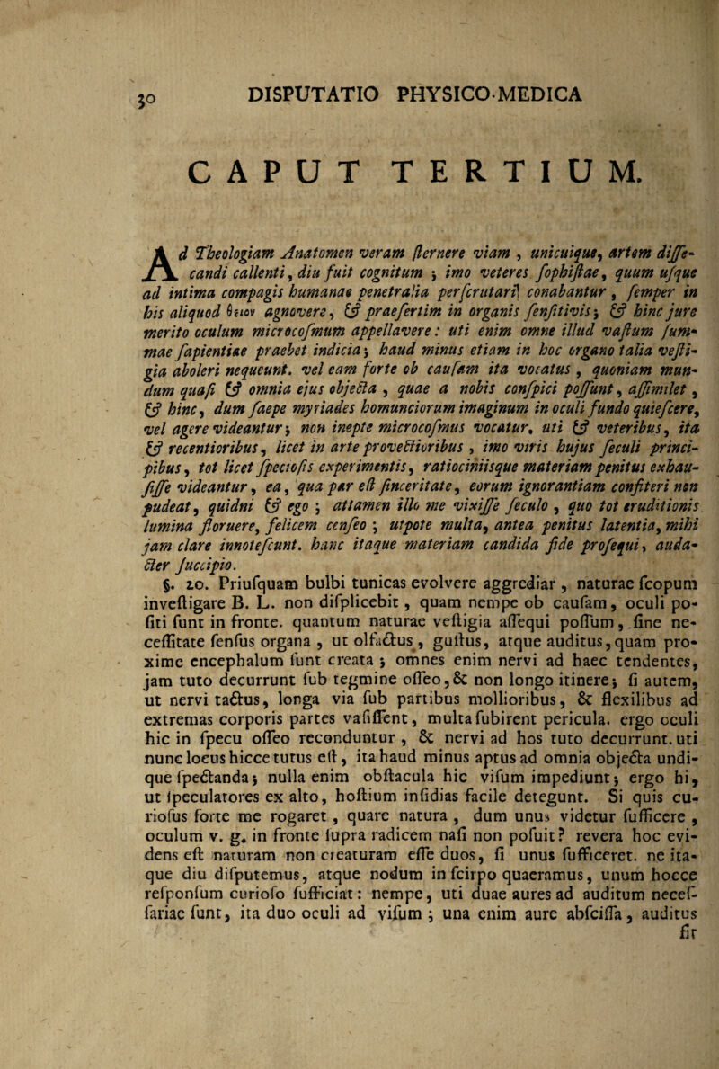 5° CAPUT TERTIUM. Ad Theologiam Anatomen veram (lernere viam , unicuique, artem dijfe- candi callenti, diu fuit cognitum 5 imo veteret fophiftae, quum ufque ad intima compagis humanae penetralia perfcrutarfi conabantur , femper in his aliquod faiov agnovere, £5? praefertim in organis fenfitivis-9 & hinc jure merito oculum microcofmum appellavere: uti enim omne illud vajlum fum- mae fapientiae praebet indicia > haud minus etiam in hoc organo talia vefti- gia aboleri nequeunt. vel eam forte ob caufam ita vocatus, quoniam mun- dum qua/i £5? omnia ejus objeCta , quae a nobis confpici pofiunt, afjimilet, (A hinc, dum faepe myri ades homunciorum imaginum in oculi fundo quiefcere, vel agere videantur 9 non inepte microcofmus vocatur, uti y veteribus, //0 y recentioribus, licet in arte provectioribus 9 imo viris hujus feculi princi¬ pibus , ta/ //Vtf/ fpectofis experimentis, ratiociniisque materiam penitus exhau- fijfie videantur, £/? finceritate, eorum ignorantiam confiteri non pudeat, quidni y ; attamen illo me vixijfie feculo , f uo tot eruditionis lumina floruere, felicem cenfeo \ utpote multa, antea penitus latentia, innotefeunt. hanc itaque materiam candida fide profequi, auda¬ cter Juccipio. §. 10. Priufquam bulbi tunicas evolvere aggrediar , naturae fcopum inveftigare B. L. non difplicebit , quam nempe ob caufam, oculi po¬ liti funt in fronte, quantum naturae vefligia aflequi poflum, fine ne- ceflitate fenfus organa , ut olfa&us, guitus, atque auditus,quam pro¬ xime cncephalum funt creata 5 omnes enim nervi ad haec tendentes, jam tuto decurrunt fub tegmine ofieo,8c non longo itinere*, fi autem, ut nervi taftus, longa via fub partibus mollioribus, &: flexilibus ad extremas corporis partes vafiflent, multa fubirent pericula, ergo oculi hic in fpecu ofleo reconduntur , nervi ad hos tuto decurrunt, uti nunc locus hicce tutus efi, ita haud minus aptus ad omnia obje&a undi¬ que fpedtanda5 nulla enim obftacula hic vifum impediunt-y ergo hi, ut jpeculatores ex alto, hoftium infidias facile detegunt. Si quis cu- riofus forte me rogaret , quare natura , dum unus videtur fufficere , oculum v. g4 in fronte fupra radicem nafi non pofuit? revera hoc evi¬ dens eil naturam non creaturam efleduos, fi unus fufficeret. ne ita¬ que diu difputemus, atque nodum in fcirpo quaeramus, unum hocce refponfum curiofo fufFiciat: nempe, uti duae aures ad auditum necefc fariae funt, ita duo oculi ad vifum ; una enim aure abfeifla, auditus