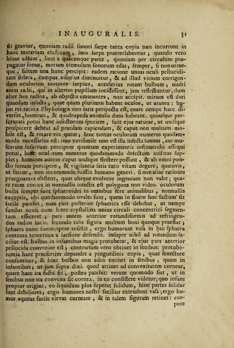fit gravior, quoniam radii fonori faepe tanta copia non incurrunt in hanc materiam elallicam , imo faepe praeterlabantur ; quando vero binae adfunt, licet a quacunque parte , quoniam per circulum pro¬ pagatur fonus, morum tremulum Tonorum edas, Temper, fi non utrae¬ que , (altem una hunc percipit: eadem ratione unius oculi pellucidi- tate deleta, campus viforius diminuitur, & ad illud vitium corrigen¬ dum oculorum motores faepius, accelerius rotant bulbum ; multi enim radii, qui in alterius pupillam incidiffient, jam refle&untur,dum alter hos radios, ab obje&is emanantes, non accipit, mirum eft dari quaedam infe&a , quae quam plurimos habent oculos, ut aranea : hu¬ jus rei ratio a Phyfiologis non latis peripe&a eft, quare nempe haec di- verfos, homines, Sc quadrupeda animalia duos habeant, quoufque per- fcrutari potui hanc infedtorum fpcciem , funt ejus naturae, ut undique profpicere debeat ad praedam capiendam, & caput non multum mo¬ bile eft, & rotare vix queat5 hinc tantus oculorum numerus quodam¬ modo neceflarius eft: imo verifimile non eft illa infe&a fonum , autmu- Tcarum fufurrum percipere quantum experimentis inftituendis aftequi potui, hirrc ocubrum numerus quodammodo defe&um auditus fup- plet; homines autem caput undique fle&ere poflunt, & ab omnipun- fonum percipere , & vigilantia fatis tuto vitam degere> quamvis, ut fateor, non incommode fuiflet humano generi, fi non aliae rationes praegnantes obftent, quas ubique evolvere ingenium non valet; qua¬ re enim cornea in nonnullis infe&is eft polygona non video, oculorum bulbi femper funt fphaeroidei in omnibus fere animalibus , nonnullis exceptis, ubi quodammodo ovales funt, quem in finem hoc fa£tum fit facile patebit; nam pars pofterior fphaerica efte debebat, ut nempe fundus oculi cum lente cryftallina unius circuli concentrici Tegmen¬ tum efficerer ; pars autem anterior rotundiformis ad refringen¬ dos radios luas, lecundo talis figura multum boni quoque praeftat; fphaera enim himmopere refiftit , ergo humorum vafa in hac fphaera contenta tenerrima a laefione defendit, infuper nihil ad rotandum fa¬ cilius eft. bulbus in infantibus magis protuberat, & ejus pars anterior pellucida convexior eft ; contrarium vero obtinet in fenibus: protube¬ rantia haec praefertim dependet a pinguedinis copia , quae fene&ute confumitur, & hinc bulbus non adeo eminet in fenibus , quam in infantibus 5 ut jam fupra dixi, quod attinet ad convexitatem corneae, quare haec ita fadba fit, poftea patebit: verum quomodo fiat , ut in fenibus non ita convexa fit cornea, in eo confiftere videtur;quo infans propior origini, eo liquidum plus fuperat folidum, hinc partes folidae funt debiliores; ergo humores noftri facilius extendunt vafa;ergo hu¬ mor aqueus facile elevat corneam , & in talem figuram retinet: cor¬ pore