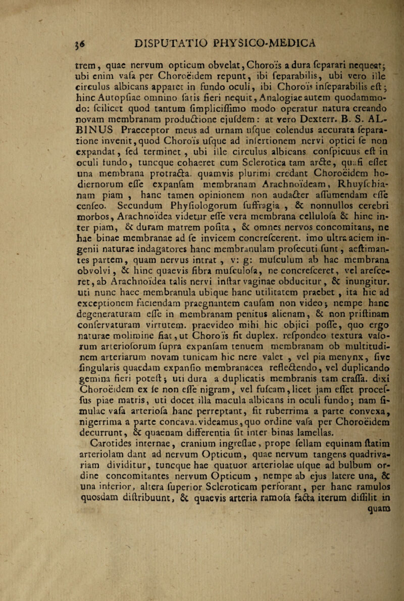 trem, quae nervum opticum obvelat, Chorois a dura feparari nequeat^ ubi enim vafa per Choroeidem repunt, ibi feparabilis, ubi vero ille circulus albicans apparec in fundo oculi, ibi Chorois infeparabilis efi; hinc Autopfiae omnino fatis fieri nequit, Analogiae autem quodammo¬ do: fcilicct quod tantum iimpliciffimo modo operatur natura creando novam membranam productione ejufdem: at vero Dexterr. B. S. AL¬ BINUS Praeceptor meus ad urnam ufque colendus accurata fepara- tione invenit,quod Chorois ufque ad iniertionem nervi optici fe non expandat, fed terminet, ubi iile circulus albicans confpicuus efi in oculi tundo, tuneque cohaeret cum Sclerotica tam arCte, quufi eflet una membrana protra&a. quamvis plurimi credant Choroeidem ho¬ diernorum efle expanfam membranam Arachnoideam, Rhuyfchia- nam piam , hanc tamen opinionem non audaCter aflumendam efle cenfeo. Secundum Phyfiologorum fufFragia , St nonnullos cerebri morbos, Arachnoidea videtur efle vera membrana cellulofa Sc hinc in¬ ter piam, St duram matrem polita , St omnes nervos concomitans, ne hae binae membranae ad fe invicem concrefcerent. imo ultra aciem in¬ genii naturae indagatores hanc membranulam profecuti funt, aeftiman- tes partem, quam nervus intrat , v: g: mutculum ab hac membrana obvolvi, & hinc quaevis fibra mufculofa, ne concrefceret, vel arefee- ret, ab Arachnoidea talis nervi infiar vaginae obducitur, St inungitur, uti nunc haec membranula ubique hanc utilitatem praebet , ita hic ad exceptionem faciendam praegnantem caufam non video j nempe hanc degeneraturam efTe in membranam penitus alienam, St non prifiinam confervaturam virrutem. praevideo mihi hic objici pofTe, quo ergo naturae molimine fiat,ut Chorois fit duplex, refpondeo textura vafo- rum arterioforum fupra expanfam tenuem membranam ob multitudi¬ nem arteriarum novam tunicam hic nere valet , vel pia menynx, five lingularis quaedam expanfio membranacea reflectendo, vel duplicando gemina fieri potefi*, uti dura a duplicatis membranis tam crafla. dixi Choroeidem ex le non efle nigram, vel fufeam,licet jam eflet procef- fus piae matris, uti docet illa macula albicans in oculi fundo j nam li¬ mulae vafa arteriofa hanc perreptant, fit ruberrima a parte convexa, nigerrima a parte concava.videamus,quo ordine vafa per Choroeidem decurrunt, St quaenam differentia fit inter binas lamellas. Carotides internae, cranium ingreflue, prope feliam equinam ftatim arteriolam dant ad nervum Opticum, quae nervum tangens quadriva- riam dividitur, tuneque hae quatuor arteriolae ufque ad bulbum or¬ dine concomitantes nervum Opticum , nempe ab ejus latere una, 8c una inferior, altera fuperior Scleroticam perforant, per hanc ramulos quosdam diftribuunt, St quaevis arteria ramoia fafta iterum diflilit in quam