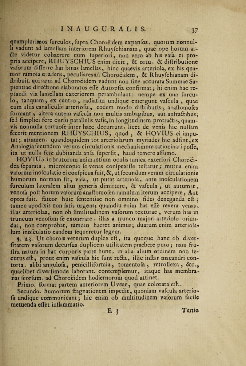 37 quamplurimos furculos,fupra Choroeidem expanfos, quorum nonnul¬ li vadunt ad lamellam interiorem Rhuyfchianam, quae ope horum ar- videtur cohaerere cum fuperiori, non vero ab his vafa ei pro¬ pria accipere* RHUYSCH1US enim dicit, Sc ortu, & diftributione vaforum differre has binas lamellas, hinc quaevis arteriola, ex his qua- tuor ramola e >a Jcns, peculiares ad Choroeidem, & Rhuyfchianam di- ftribuit. qui rami ad Choroeidem vadunt non fine accurata Summae Sa¬ pientiae dire&ione elaboratos effc Autopfia confirmat* hi enim hac re¬ ptandi via lamellam exteriorem perambulant: nempe ex uno furcu- lo, tanquam, ex centro , radiatim undique emergunt vafcula , quae cum aliis canaliculis arteriofis , eodem modo diftributis , anaftomofes formant * altera autem vafcula non multis ambagibus, aut anfradibus* fed fimplici fere curfu parallelis vafis,in longitudinem protradis, quam¬ vis nonnulla tortuofe inter haec decurrunt, licet de venis hic nullam fecerit mentionem RHUYSCHIUS, quod, & HOVIUS ei impu¬ tat* attamen, quandoquidem tot arteriolarum myriades hic adfint,ex Analogialecundum verum circulationis mechanismum ratiocinari polle, ita ut nulla fere dubitanda anfa fuperfit, haud temere affumo. HOVIUo in brutorum animantium oculis tunica exteriori Choroei- dea feparata , microfcopio fe venas confpexiffe tefiatur; mutua enim vaiorum inofculatio ci confpicua fuit,&, ut fecundum veram circulationis humorum normam fit, vafa, ut putat arteriofa, ante inofculationem furculum lateralem alius generis dimittere, Sc vafcula , ut autumat, venofa poft horum vaforum anaftomofen ramulum iterum accipere, Aut optes fuit, fateor huic fententiae non omnino fides deneganda eft * tamen apodixis non fatis urgens* quamdiu enim has efie revera venas, illas arteriolas, non ob fimilitudinem vaforum texturae , verum has in truncum venofum fe exonerare , illas a trunco majori arteriofo oriun¬ das, non comprobat, tamdiu haeret animus* duarum enim arteriola- lum inofculatio eandem tequeretur legem. §. 13. Ut chorois veterum duplex eft, ita quoque hanc ob diver- fitatem vaforum decurfus duplicem utilitatem praebere puto* nam fru- ftra natura in hac corporis parte hunc, in alia alium ordinem non fe- cutus eft* prout enim vafcula hic funt reda, illic inftar maeandri con¬ torta, alibi angulofa, penicilliformia, tomentofa , retroflexa, &c., quaelibet diverfimode laborant, contemplemur, itaque has membra* nas feorfum. ad Choroeidem hodiernorum quod attinet. Primo, format partem anteriorem Uveae, quae colorata eft.~ Secundo, humorum ftagnationem impedit, quoniam vafcula arterio¬ fa undique communicant * hic enim ob multitudinem valorum facile metuenda effet inflammatio.