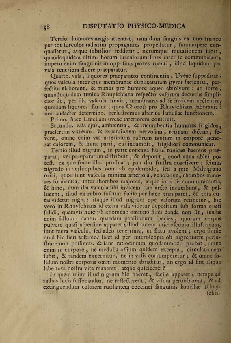 Tertio, humores magis attenuat, nam dum fanguis ex uno trunco per tot furculos radiatim propagantes propellatur , fummopere con- quaffatur , atque ltibtilior redditur, iterumque mutationem iubit , quandoquidem ultimi horum furculorum fines inter fe communicant j impetu enim fanguinis in oppofitas partes ruenti , illud liquidum per vafa teneriora fluere praeparatur. Quarto, vafa, liquores praeparatos continentia , Uveae fuppeditat, quos vafcula inter ejus membranae duplicaturam gyros facientia, per- fe&iui elaborant, & munus pro humore aqueo abfolvunt : an forte , quandoquidem tunica Rhuyfchiana refpe&u vaforum decurlus fimpli- cior flt, per illa valcula brevia, membranas ad fe invicem ne&entia, quofdam liquores fluant , quos Chorois pro Rhuy chiana laboravit ? non auda&er determino, perluflremus alterius lamellae fundionem. Primo, haec lamellam uveae interiorem coniiruit. Secundo, vaia ejus, ambientia , &: incumbentia humores frigidos, praefcrtim vitreum, & expanfionem nervofam , retinam didam, fo¬ vent $ omne enim vas arterioium rubrum tantum in corpore gene- rat calorem, & hunc parti, cui incumbit, frigidiori communicat. Tertio illud nigrum , in parte concava hujus tunicae haerens prae¬ parat, ve; praeparatum diftribuit , Sc deponit , quod aqua ablui po- teft. ex quo fonte illud profluae j jam dm fruftra quarfivere : fcimus nigredo in aeihiopibus non ab epidermide, ied a rete Malpigiano oriri, quod funt vafcula minima arteriofa,venolaque, rhombos mino¬ res formantia, inrer rhombos majores, atque inter fe communicantia, & hinc, dum illa vafcula fibi invicem tam arde incumbunt, & pel- Jucent, illud ex rubro fufeum facile per haec traniparet, & tota cu¬ tis videtur nigra : itaque illud nigrum ope vaforum retinerur 5 hic vero in Rhuyfchiana id extra vafa videtur depofitum fub forma quafl folidi, quamvis huic phaenomeno omnino fides danda non fit fenrus enim fallunt: dantur quaedam papilionum fpecies , quorum corpus pulvere quafl afperfum apparet j illud aurem tnicrofcopio illuftratum, funt mera valcula, fed adeo tenerrima, ut flatu avolent 5 ergo fimile quid hic fieri arflimo: licet id per microfcopia ob nigredinem perlu¬ it rare non poflimus. 6t fane ratiocinium quodammodo probat; omne enim in corpore , ne medulla oflium quidem excepta , circulationem fubit, & tandem excernitur, ne in vafis corrumperetur *, & omne fo- lidum noftri corporis omni momento abraditur, an ergo id fine aliqua labe tota-noflra vita maneret, atque quiefceret ?' In quem ufum illud nigrum hic haeret, facile apparet ; nempe ad radios lucis fuffocandos, ne reflefterent ^ & vifum perturbarent, & ad extinguendum colorem rutilantem coccinei fanguinis lamellae Rhuy- fchia?