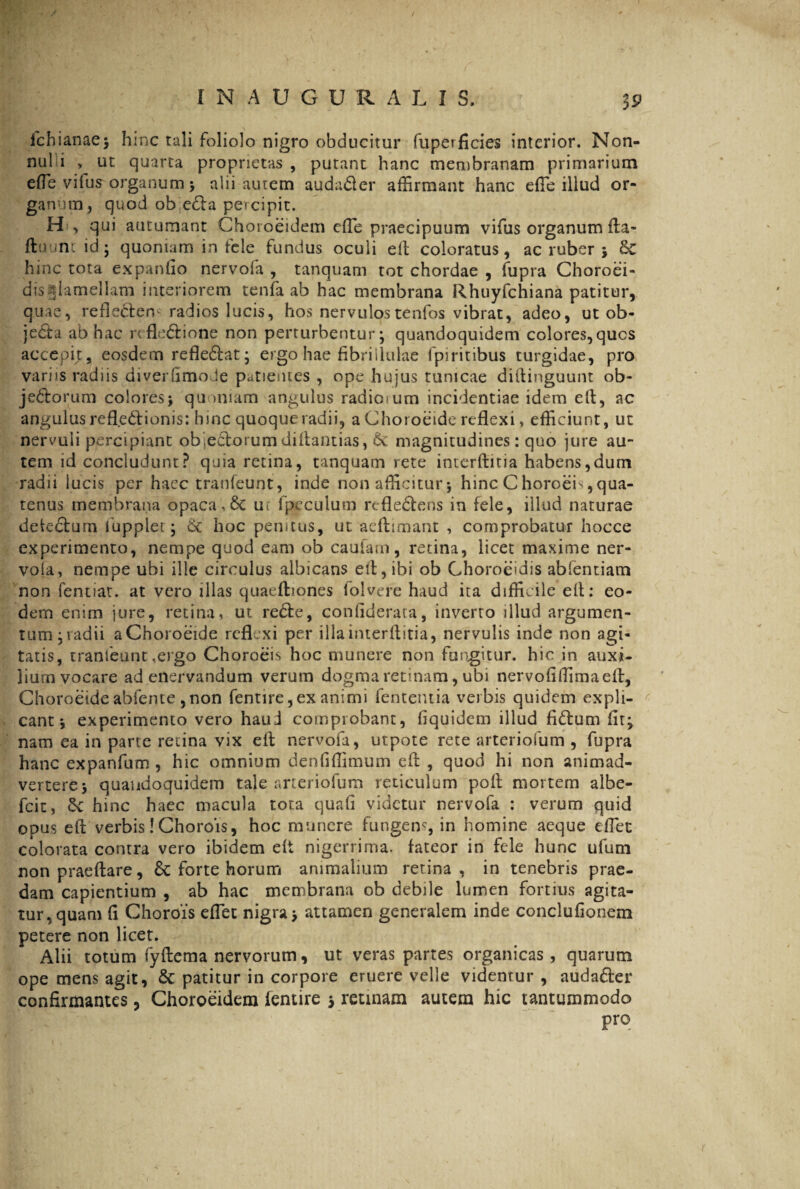 ichianae; hinc tali foliolo nigro obducitur fuperficies interior. Non- nul i , ut quarta proprietas , putant hanc membranam primarium efte vilus organum ; alii autem audader affirmant hanc effie illud or¬ ganum, quod ob eda percipit. qui autumant Choroeidem effie praecipuum vifus organum fta- fluunt id; quoniam in fele fundus oculi eft coloratus, ac ruber ; Sc hinc tota expando nervofa , tanquam tot chordae , fupra Choroei- ^ s m t t fa ab hac membrana Rhuyfchiana patitur, quae, refledren* radios lucis, hos nervulos tenfos vibrat, adeo, ut ob¬ jecta ab hac refledione non perturbentur; quandoquidem colores,qucs accepit, eosdem refledat; er g° hae fibrillulae fpiritibus turgidae, pro variis radiis diverfimoJe patientes , ope hujus tunicae diftinguunt ob- jedorum colores; quoniam angulus radiosum incidentiae idem elt, ac angulus refledionis: hinc quoque radii, aChoroeide reflexi, efficiunt, ut nervuli percipiant obiedorum diftantias, 6c magnitudines: quo jure au¬ tem id concludunt? quia retina, tanquam rete interftitia habens,dum radii lucis per haec tranfeunt, inde non afficitur; hinc Choroei>,qua¬ tenus membrana opaca,6c ur lpeculura refledens in fele, illud naturae defedum iuppiet; dc hoc pemtus, ut aeflimant , comprobatur hocce experimento, nempe quod eam ob caufam, retina, licet maxime ner- voia, nempe ubi ille circulus albicans efl,ibi ob Choroeidis abfentiam non fentiat. at vero illas quaefliones folvere haud ita difficile ell: eo¬ dem enim jure, retina, ut rede, confiderata, inverto illud argumen¬ tum; radii aChoroeide reflexi per illa interftitia, nervulis inde non agi¬ tatis, tranfeunt,ergo Choroeis hoc munere non fungitur, hic in auxi¬ lium vocare ad enervandum verum dogma retinam, ubi nervofiffiimaeft, Choroeide abfente ,non fentire,ex animi fententia verbis quidem expli¬ cant; experimento vero haud comprobant, fiquidem illud fidum fir; nam ea in parte retina vix eft nervofa, utpote rete arteriofum , fupra hanc expanfum , hic omnium denfiffimum eft , quod hi non animad¬ vertere; quandoquidem tale arteriofum reticulum poft mortem albe- fcit, Sc hinc haec macula tota quafi videtur nervofa : verum quid opus eft verbis! Chorois, hoc munere fungens, in homine aeque effiet colorata contra vero ibidem eft nigerrima, fateor in fele hunc ufum non praeftare, & forte horum animalium retina, in tenebris prae¬ dam capientium , ab hac membrana ob debile lumen fortius agita¬ tur, quam fi Chorois effiet nigra; attamen generalem inde conclufionem petere non licet. Alii totum fyftema nervorum, ut veras partes organicas, quarum ope mens agit, & patitur in corpore eruere velle videntur, audader confirmantes, Choroeidem fentire ; retinam autem hic tantummodo pro