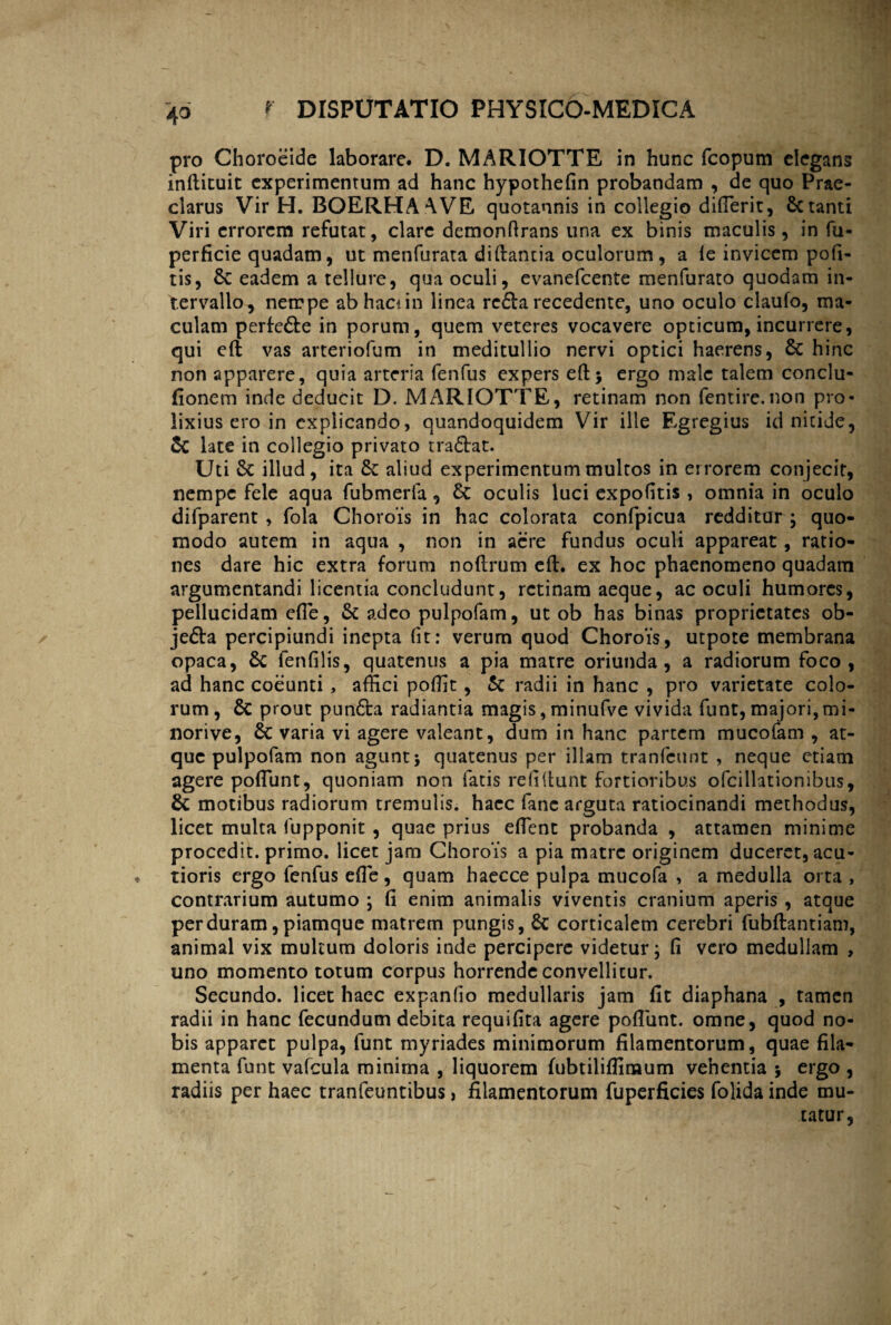 4° pro Choroeide laborare. D. MARIOTTE in hunc fcopum elegans infricuit experimentum ad hanc hypothefin probandam , de quo Prae¬ clarus Vir H. BOERHAAVE quotannis in collegio diffierit, Seranti Viri errorem refutat, clare demonfrrans una ex binis maculis, in fu- perficie quadam, ut menfurata difrantia oculorum, a le invicem pofi- tis, Se eadem a tellure, qua oculi, evanefeente menfurato quodam in¬ tervallo, nempe abhacun linea re£fa recedente, uno oculo claufo, ma¬ culam perfe&e in porum, quem veteres vocavere opticum, incurrere, qui eft vas arteriofum in meditullio nervi optici haerens, Se hinc non apparere, quia arteria fenfus expers eft> ergo male talem conclu- fionem inde deducit D. MARIOTTE, retinam non fentire.non pro¬ lixius ero in explicando, quandoquidem Vir ille Egregius id nitide, Sc late in collegio privato tradbat. Uti Sc illud, ita St aliud experimentum multos in errorem conjecit, nempe fele aqua fubmerfa , Sc oculis luci expolitis, omnia in oculo difparent , fola Chorois in hac colorata confpicua redditar ; quo¬ modo autem in aqua , non in aere fundus oculi appareat, ratio¬ nes dare hic extra forum noftrum eft. ex hoc phaenomeno quadam argumentandi licentia concludunt, retinam aeque, ac oculi humores, pellucidam effie, Sc adeo pulpofam, ut ob has binas proprietates ob- je&a percipiundi inepta (it: verum quod Chorois, utpote membrana opaca, Sc fenfilis, quatenus a pia matre oriunda, a radiorum foco, ad hanc coeunti, affici poffit, Sc radii in hanc , pro varietate colo¬ rum, Sc prout pun6ta radiantia magis, minufve vivida funt, majori, mi- norive, Sc varia vi agere valeant, dum in hanc partem mucofam , at¬ que pulpofam non agunt 5 quatenus per illam tranfeunt , neque etiam agere poliunt, quoniam non fatis relifrunt fortioribus ofcillationibus, Sc motibus radiorum tremulis, hacc fanc arguta ratiocinandi methodus, licet multa fupponit , quae prius effient probanda , attamen minime procedit, primo, licet jam Chorois a pia matre originem duceret, acu¬ tioris ergo fenfus eft e , quam haecce pulpa mucofa , a medulla orta , contrarium autumo ; fi enim animalis viventis cranium aperis , atque perduram,piamque matrem pungis, Sc corticalem cerebri fubftantiam, animal vix multum doloris inde percipere videtur; fi vero medullam , uno momento totum corpus horrende convellitur. Secundo, licet hacc expanlio medullaris jam fit diaphana , tamen radii in hanc fecundum debita requifita agere poliunt, omne, quod no¬ bis apparet pulpa, funt myriades minimorum filamentorum, quae fila¬ menta funt valcula minima , liquorem fubtiliffiraum vehentia > ergo , radiis per haec tranfeuntibus, filamentorum fuperficies folida inde mu¬ tatur,