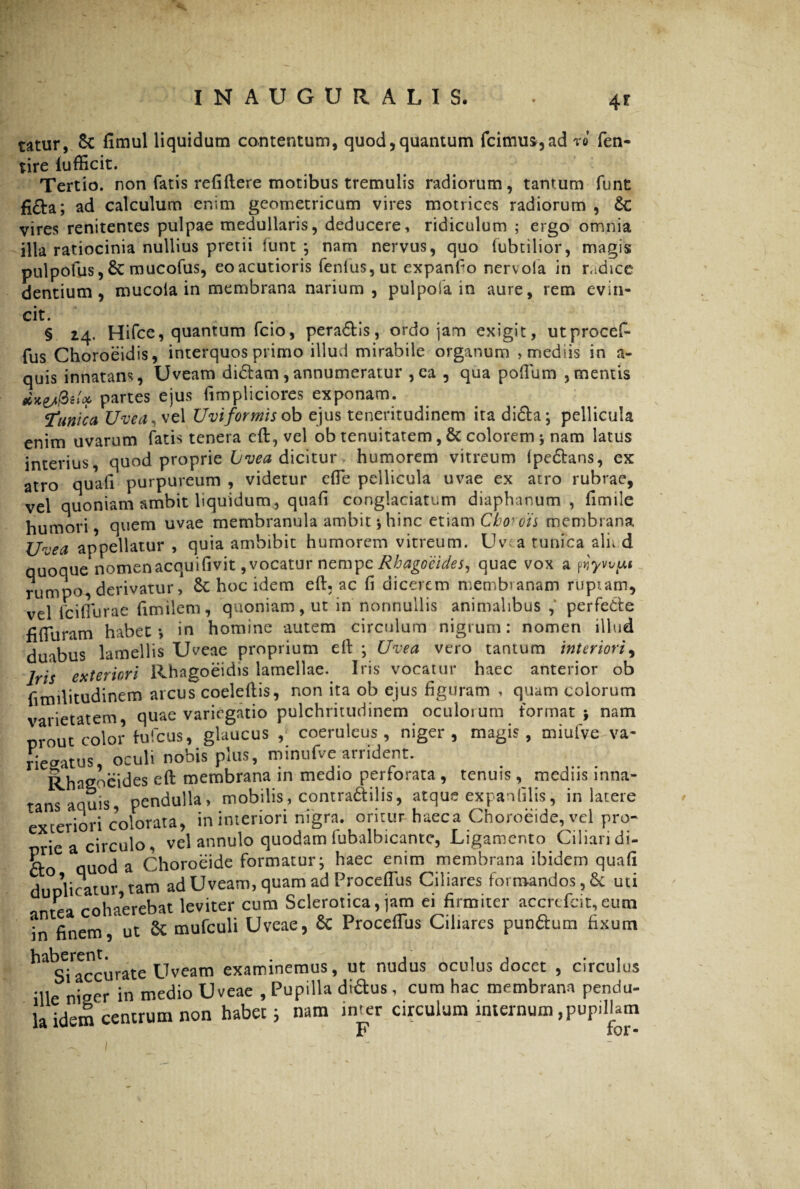 •4* tatur, Sc fimul liquidum contentum, quod,quantum frimus, ad ro fen- tire lufficit. Tertio, non fatis refiftere motibus tremulis radiorum, tantum funt fi£ta; ad calculum enim geometricum vires motrices radiorum , Sc vires renitentes pulpae medullaris, deducere, ridiculum ; ergo omnia illa ratiocinia nullius pretii funt ; nam nervus, quo fubtilior, magis pulpofus, 8c mucofus, eo acutioris fenlus, ut expando nervola in radice dentium, mucoia in membrana narium, pulpofa in aure, rem evin¬ cit. § 24. Hifce, quantum fcio, pera&is, ordo jam exigit, utprocef- fus Choroeidis, interquos primo illud mirabile organum , mediis in a- quis innatans, Uveam di&atn, annumeratur , ea , qua pofllim ,mentis etxe/fcU partes ejus iimpliciores exponam. ‘tunica Uvea, vel Uviformis ob ejus teneritudinem ita di£ta; pellicula enim uvarum fatis tenera eft, vel ob tenuitatem, & colorem; nam latus interius, quod proprie Lvea dicitur humorem vitreum (pedans, ex atro quali purpureum , videtur efte pellicula uvae ex atro rubrae, vel quoniam ambit liquidum, quafi conglaciatum diaphanum , fimile humori, quem uvae membranula ambit ; hinc etiam Cborots membrana jjrnea appellatur , quia ambibit humorem vitreum. Uvea tunica ali. d quoque nomenacquifivit, vocatur nempe Rhagocides, quae vox a pyywui rumpo derivatur, hoc idem eft, ac (i dicerem membranam ruptam, vel fciflurae ftmilem, quoniam, ut in nonnullis animalibus perfe&e fifturam habet*, in homine autem circulum nigrum: nomen illud duabus lamellis Uveae proprium eft ; Uvea vero tantum interiori, Iris exteriori Rhagoeidis lamellae. Iris vocatur haec anterior ob ftmilitudinem arcus coeleftis, non ita ob ejus figuram , quam colorum varietatem, quae variegatio pulchritudinem oculorum format; nam prout color hifcus, glaucus , coeruleus, niger, magis, miufve va- riegatus, oculi nobis plus, minufve arrident. Rhagocides eft membrana in medio perforata, tenuis, medus inna¬ tans aquis, pendulla, mobilis, contra&ilis, atque expanfilis, in latere exteriori colorata, in interiori nigra, oritur haeca Choroeide, vel pro¬ prie a circulo, vel annulo quodam fubalbicante, Ligamento Ciliari di- ft auod a Choroeide formatur; haec enim membrana ibidem quafi duplicatur tam ad Uveam, quam ad Proceffus Ciliares formandos, & uti antea cohaerebat leviter cum Sclerotica, jam ei firmiter accrefcit,eutn in finem, ut 8t mufculi Uveae, 8c Proceffus Ciliares pun&um fixum ^ sTaccurate Uveam examinemus, ut nudus oculus docet , circulus 'Ile niger in medio Uveae , Pupilla diftus, cum hac membrana pendu¬ la idem centrum non habet; nam inter circulum internum, pupillam F for-