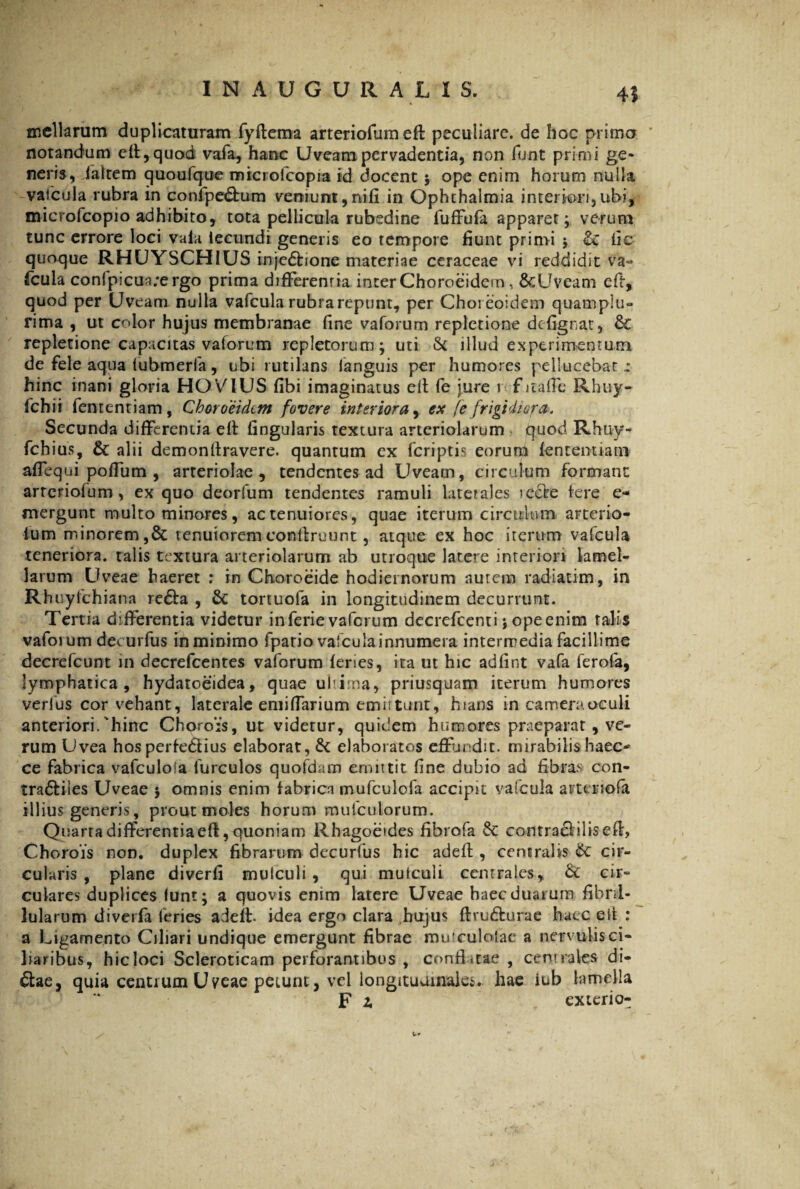 45 mellarum duplicaturam fyftema arteriofumeft peculiare, de hoc primo notandum cff,quod vafa, hanc Uveam pervadentia, non funt primi ge¬ neris, /altem quoufque microfcopia id docent $ ope enim horum nulla vafcula rubra in confpe&um veniunt,nifi in Ophthalmia interiori,ubi, microfcopio adhibito, tota pellicula rubedine fuffula apparer; verum tunc errore loci vala lecundi generis eo tempore fiunt primi ; St lic quoque RHUYSCHIUS injc&jone materiae ceraceae vi reddidit va~ fcula con(picua;ergo prima differentia inter Choroeidein, &Uveam eff, quod per Uveam nulla vafcula rubra repunt, per Choreoidem quamplu- rima , ut color hujus membranae fine vaforum repletione defignat, £t repletione capacitas vaforum repletorum; uti & illud experimentum de fele aqua (ubmeria, ubi rutilans languis per humores pellucebat : hinc inani gloria HOVIUS fibi imaginatus eff fe jure r f itafFe Rhuy- ichii fententiam, Choroeidtm fovere interiora, ex [e frigidiora. Secunda differentia elt fingularis textura arteriolarum quod Rhuy- fchius, & alii demon liravere, quantum ex (criptis eorum fententiam affequi poffum , arteriolae, tendentes ad Uveam, circulum formant arteriofum , ex quo deorfum tendentes ramuli latet ales recte tere e- mergunt multo minores, ac tenuiores, quae iterum circulum arterio- lum minorem,& tenuioremconffruunt, atque ex hoc iterum vafcula teneriora, talis textura arteriolarum ab utroque latere interiori lamel¬ larum Uveae haeret : in Choroeide hodiernorum autem radiatim, in Rhuyfchiana re<5fa , 6t tortuofa in longitudinem decurrunt. Tertia differentia videtur inferie vaforum decrefccnti; opeenim talis vaforum decurfus inminimo fpario vafcula innumera intermedia facillime decrefcunt in decrefcentes vaforum (enes, ita ut hic adfint vafa ferofa, lymphatica, hydatoeidea, quae ultima, priusquam iterum humores verius cor vehant, laterale emiflarium emittunt, hians in camera oculi anteriori.'hinc Chorois, ut videtur, quidem humores praeparat, ve¬ rum Uvea hos perfe&ius elaborat, & elaboratos effundit, mirabilis haec-' ce fabrica vafculoia furculos quofdam emittit (ine dubio ad fibras con- tra&iles Uveae 5 omnis enim fabrica mufculofa accipit vaicula arteriola illius generis, prout moles horum mufculorum. Quarta differentia eft, quoniam Rhagoeides fibrofa & contracliliseff, Chorois non. duplex fibrarum decurfus hic adeff , centralis & cir¬ cularis , plane diverfi mulculi, qui mulcuii centrales, & cir¬ culares duplices lunt; a quovis enim latere Uveae haec duarum fibnl- lularum diverfa feries adeff- idea ergo clara hujus ftru&urae haec elt : a Ligamento Ciliari undique emergunt fibrae muiculolae a nervulis ci¬ liaribus, hic loci Scleroticam perforantibus , conflatae , centrales di¬ ctae, quia centrum Uveae petunt, vel longitudinales, hae iub lamella Fi exterio-