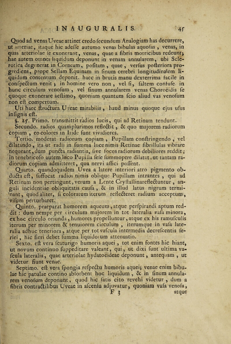 Quod ad venasUveae attinet credo fecundum Analogiam has decurrere, ut arteriae, itaque hic adefie autumo venas bibulas aquolas , venas, in quas arteriolae fe exonerant, venas, quae a fibris morricibus redeunt; hae autem omnes liquidum deponunt in venam annularem, ubi Scle- rotica degenerat in Corneam, politam , quae, verfus pofteriora pro¬ grediens, prope Sellam Equinam in finum cerebri longitudinalem li¬ quidum contentum deponit, haec in brutis manu dexterrima facile in confpe&um venit; in homine vero non, vel fi, faltem confufe in hunc circulum venofum , vel finum annularem venas Choroeidis fe quoque exonerare aeftimo, quoniam quantum fcio aliud vas venofum non eft compertum. Uti haec ftru&ura U^eae mirabilis, haud minus quoque ejus ufus infignis eft. §. Zf. Primo, transmittit radios lucis, qui ad Retinam tendunt. Secundo, radios quamplurimos reflectit, & quo majorem radiorum copiam , eo colores in Iride funt vividiores. Tertio, moderat radiorum copiam , Pupillam conftringendo , vel dilatando, ita ut radii in fumma luce nimis Retinae fibrillulas vibrare nequeant, dum punCta radiantia, fi ve focos radiorum debiliores reddit ; in tenebricofo autem loco Pupilla fele fummopere dilatat,ut tantam ra¬ diorum copiam admitteret, qua nervi affici pollent. Qu arto, quandoquidem Uvea a latere interiori atro pigmento ob- du&a eft, fuffocat radios nimis oblique Pupillam intrantes , qui ad Retinam non pertingunt, verum a Lente Cryfiallinarefle&untur , an¬ guli incidentiae obliquitatis caufa , & in illud latus nigrum termi¬ nant, quod aliter, fi coloratum iterum reflecteret radium acceptum, vifum perturbaret. Quinto, praeparat humorem aqueum,atque perfpirandi aptum red¬ dit : dum nempe per circulum majorem in tot lateralia vala minora, ex hoc circulo oriunda, humores propelluntur, atque ex his ramufculis iterum per minorem & tenuiorem circulum , iterumque in vafa late¬ ralia adhuc teneriora, atque per totvafcula intermedia decrefcentis fe- riei , hic fieri debet fumma liquidorum attenuatio. Sexto, eft vera fcaturigo humoris aquei , tot enim fontes hic hiant, ut novum continuo fuppeditare valeant, qui, ut dixi funt ultima va- fcula lateralia, quae arteriolae hydatoeideae deponunt, antequam , ut videtur fiunt venae. Septimo, eft vera fpongia refpeCtu humoris aquei* venae enim bibu¬ lae hic patulae contino ablorbent hoc liquidum , Sc in finum annula¬ rem venofum deponunt, quod hic fatis cito revehi videtur, dum a fibris contra&ilibus Uveae in afcenfu adjuvatur, quoniam vala venofa, F 3 atque