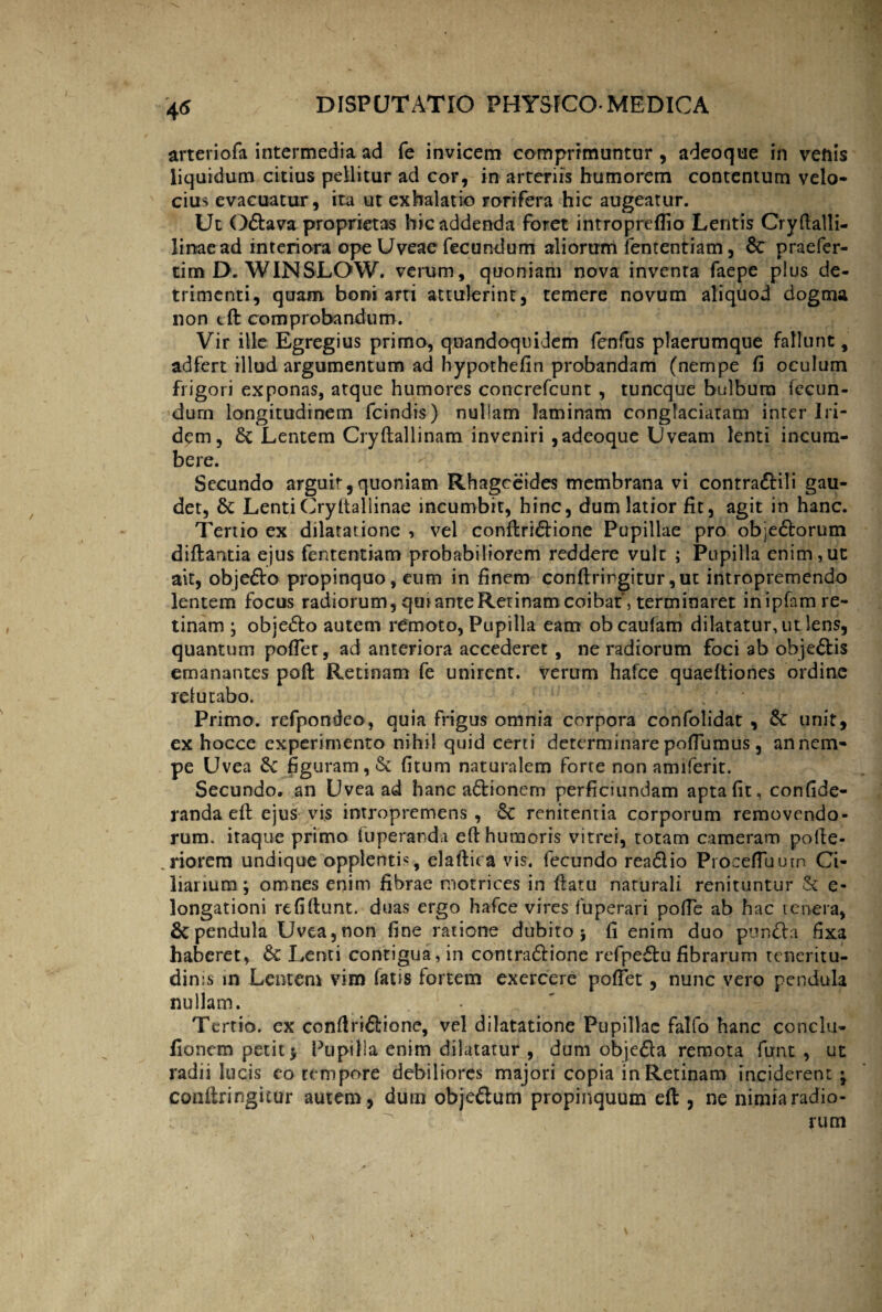 arteriofa intermedia ad fe invicem comprimuntur , adeoque in venis liquidum citius pellitur ad cor, in arteriis humorem contentum velo¬ cius evacuatur, ita ut exhalatio rorifera hic augeatur. Ut Odava proprietas hic addenda foret intropreflio Lentis Cryftalli- 1 i nae ad interiora ope Uveae fecundum aliorum fenrentiam, 8c praefer¬ ri rn D. WIN SLOW. verum, quoniam nova inventa faepe plus de¬ trimenti, quam boni arti attulerint, temere novum aliquod dogma non cft comprobandum. Vir ille Egregius primo, quandoquidem fenfus plaerumque fallunt, adfert illud argumentum ad hypothefin probandam (nempe fi oculum frigori exponas, atque humores concrefcunt , tuncque bulbum fecun¬ dum longitudinem fcindis) nullam laminam conglaciatam inter Iri- dem, & Lentem Cryflallinam inveniri ,adeoque Uveam lenti incum¬ bere. Secundo arguit,quoniam Rhagceides membrana vi contradili gau¬ det, 6c LentiCryitallinae incumbit, hinc, dum latior fit, agit in hanc. Tertio ex dilatatione , vel conflridione Pupillae pro objedorum diflantia ejus fenrentiam probabiliorem reddere vult ; Pupilla enim,ut ait, objedo propinquo, eum in finem conflrirgitur ,ut intropremendo lentem focus radiorum, qui ante Retinam coibat, terminaret in ipfam re¬ tinam ; objedo autem remoto, Pupilla eam obcaufam dilatatur, ut lens, quantum poflet, ad anteriora accederet , ne radiorum foci ab objedis emanantes pofl: Retinam fe unirent, verum hafce quaeftiones ordine refutabo. Primo, refpondeo, quia frigus omnia corpora confolidat , 6c unit, ex hocce experimento nihil quid certi determinare poflumus, an nem¬ pe Uvea figuram, & fitum naturalem forte non amiferit. Secundo, an Uvea ad hanc adionern perficiundam apta fit, confide- randa efl ejus vis intropremens , 6c renitentia corporum removendo¬ rum. itaque primo fuperanda efl humoris vitrei, totam cameram pofle- riorem undique opplentis, elaftica vis. fecundo readio PrdcefTuutn Ci¬ liarium; omnes enim fibrae motrices in flatu naturali renituntur & e- longationi refiflunt. duas ergo hafce vires fuperari poffe ab hac tenera, 6cpendula Uvea,non fine ratione dubito; fi enim duo punda fixa haberet, & Lenti contigua, in contradione refpedu fibrarum teneritu¬ dinis in Lentem vim fatis fortem exercere pollet, nunc vero pendula nullam. • Tertio, ex conflriddone, vel dilatatione Pupillae falfo hanc conclu- lionem petit; Pupilla enim dilatatur, dum objeda remota funt , ut radii lucis eo tempore debiliores majori copia in Retinam inciderent ; confiringitur autem, dum objedum propinquum efl;, ne nimia radio¬ rum