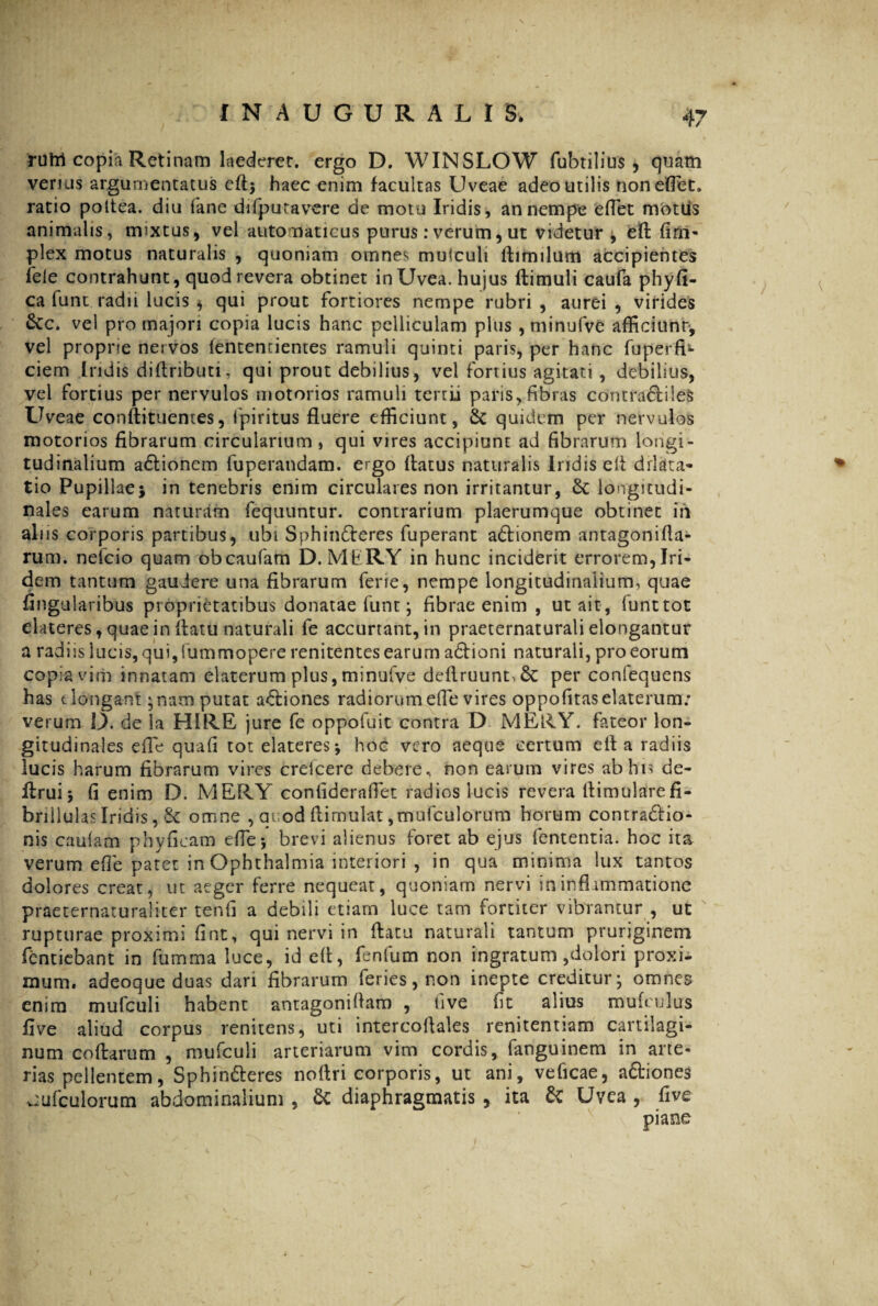 IN AUGURALI Sv rutri copia Retinam laederet, ergo D. WINSLOW fubtilius , quam venus argumentatus eft* haec enim facultas Uveae adeo utilis nonefiet. ratio poltea. diu iane difputavere de motu Iridis, an nempe efiet mottis animalis, mixtus, vel automaticus purus : verum, ut videtur , efb fim- plex motus naturalis , quoniam omnes mulculi Airnilum accipientes fele contrahunt, quod revera obtinet inUvea. hujus ftimuli caufa phyfi- ca funt radu lucis * qui prout fortiores nempe rubri , aurei , virides &c. vei pro majori copia lucis hanc pelliculam plus ,minufve afficiunt, vel propne nervos lentenrientes ramuli quinti paris, per hanc fuperfi- ciem iridis diflributi, qui prout debilius, vel fortius agitati, debilius, vel fortius per nervulos motorios ramuli tertii paris, fibras contradiles Uveae conftituemes, fpiritus fluere efficiunt, & quidem per nervulos motorios fibrarum circularium , qui vires accipiant ad fibrarum longi¬ tudinalium adionem fuperandam. ergo flatus naturalis iridis eli dilata- tio Pupillae* in tenebris enim circulares non irritantur, Sc longitudi¬ nales earum naturam fequuntur. contrarium plaerumque obtinet m alus corporis partibus, ubi Sphinderes fuperant adionem antagonifla- rum. nefeio quam obeaufam D. MliRY in hunc inciderit errorem, Iri- dem tantum gaudere una fibrarum ferie, nempe longitudinalium, quae Angularibus proprietatibus donatae funt; fibrae enim , ut ait, funt tot elateres, quae in flatu naturali fe accurrant, in praeternaturali elongantur a radiis lucis, qui, fummopere renitentes earum adioni naturali, pro eorum copia vim innatam elaterum plus, minufve deflruunt^ per confequens has elongant ^nam putat adiones radiorumefie vires oppofitaselaterum: verum D. de Ia HIRE jure fe oppofuit contra D MERY. fateor lon¬ gitudinales efie quafi tot elateres* hoc vero aeque certum efl a radiis lucis harum fibrarum vires creicere debere, non earum vires ab his de- flrui* fi enim D. MERY conliderafiet radios lucis revera flimularefi- brillulasIridis, & omne , auod flimulat ,mufculorum horum contradio- nis caulam phyficam efie*, brevi alienus foret ab ejus lententia, hoc ita verum efie patet in Ophthalmia interiori , in qua minima lux tantos dolores creat, ut aeger ferre nequeat, quoniam nervi in inflammatione praeternaturaliter tenfi a debili etiam luce tam fortiter vibrantur , ut rupturae proximi fint, qui nervi in flatu naturali tantum pruriginem fentiebant in fumma luce, id efl, fenfum non ingratum,dolori proxi¬ mum. adeoque duas dari fibrarum feries, non inepte creditur; omnes enim mulculi habent antagonifiam , five fit alius muieulus five aliud corpus renitens, uti intercoflales renitentiam cartilagi¬ num coftarum , mufculi arteriarum vim cordis, fanguinem in arte¬ rias pellentem, Sphinderes noflri corporis, ut ani, veficae, adiones uufculorum abdominalium , & diaphragmatis , ita & Uvea , five piane