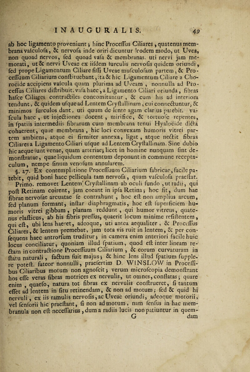 f Jv  * INAUGURALIS, 4i> ab hoc ligamento proveniunt 5 hincProceflus Ciliares, quatenus mem¬ brana vaiculofa, Sc nervofa inde oriri dicuntur fcodem modo, ut Uvea, non quoad nervos, fed quoad vafa Sc membranas, uti nervi jam me¬ morati, utSc nervi Uveas ex iifdem furculis nervofis quidem oriundi, fed prope Ligamentum Ciliare filii Uveae mufculofam partem, St Pro- cefluum Ciliarium conftituebant,ita Sc hic Ligamentum Ciliare a Cho- roeide accipiens valcula quam plurima ad LUeam , nonnulla ad Pro- ceflus Ciliares diftribuit.vafahaec,a Ligamento Ciliari oriunda, fibras hafce Ciliares contra&iles concomitamur , St cum his ad interiora tendunt, Sc quidem ulquead Lentem Cryftallinam , cui conne&untur^ Sc minimos furculos dant, uti quum de lente agam clarius patebit, va- fcula haec , ut inje&iones docent , mirifice, St tortuofe repentes, in fpatiis intermediis fibrarum cum membrana tenui Hyaloeide di 61 a cohaerent, quae membrana, hic loci convexam humoris vitrei par¬ tem ambiens, atque ei firmiter annexa, ligat , atque ne&it fibras Ciliaresa Ligamento Ciliari ufque ad Lentem Cryftallinam. Sine dubio hic aeque funt venae, quam arteriae* licet in homine nunquam fint de- monftratae, quae liquidum contentum deponunt in commune recepta¬ culum, nempe finum venofum annularem. §. zj. Ex contemplatione Proceffuum Ciliarium fabricae, Facile pa¬ tebit, qnid boni haec pellicula tam nervofa, quam vafculofa praeftat. Primo, removet Lentem' Cryftallinam ab oculi fundo ,ut radii, qui poft Retinam coirent, jam coeant in ipfa Retina* hoc fit, dum hae fibrae nervofae arcuatae fe contrahunt, hoc eft non amplius arcum, fed planum formant, inftar diaphragmatis, hoc efl fuperficiem hu¬ moris vitrei gibbam, planam reddunt, qui humor vitreus, quate¬ nus elafticus, ab his fibris preflus, quaerit locum minime refiftcntem, qui eft, ubi lens haeret, adeoque, uti antea aequaliter , Se Proceflus Ciliares, Se lentem premebat, jam tota vis ruit in lentem, Se per con* fcquens haec antrorfum truditur* in camera enim anteriori facile huic locus conciliatur, quoniam illud fpatium, quod eft inter lineam re- &am in contra&ione Procefluum Ciliarium , Sc eorum curvaturam in ftatu naturali, faShim fuit majus* Se hinc lens illud fpatium fupple- re poteft. fateor nonnulli, praefertiro D. WINSLOW in Procefii- bus Ciliaribus motum non agnofeit * verum microfcopia demonftranc hos efle veras fibras motrices ex nervulis, ut omnes, conflatas * quare enim , quaefo, natura tot fibras ex nervulis conftrueret, fi tantum eflet ad lentem in fitu retinendam, Se non ad motum; fed Sc quid hi nervuli, ex iis ramulis nervofis,ac Uveae oriundi, adeoque motorii, vel fenforii hic praeftant, fi non admotum, nam fenfus in hac mem¬ branula non eft neceflarius, dum a radiis lucis non patiuntur in quem- G dam