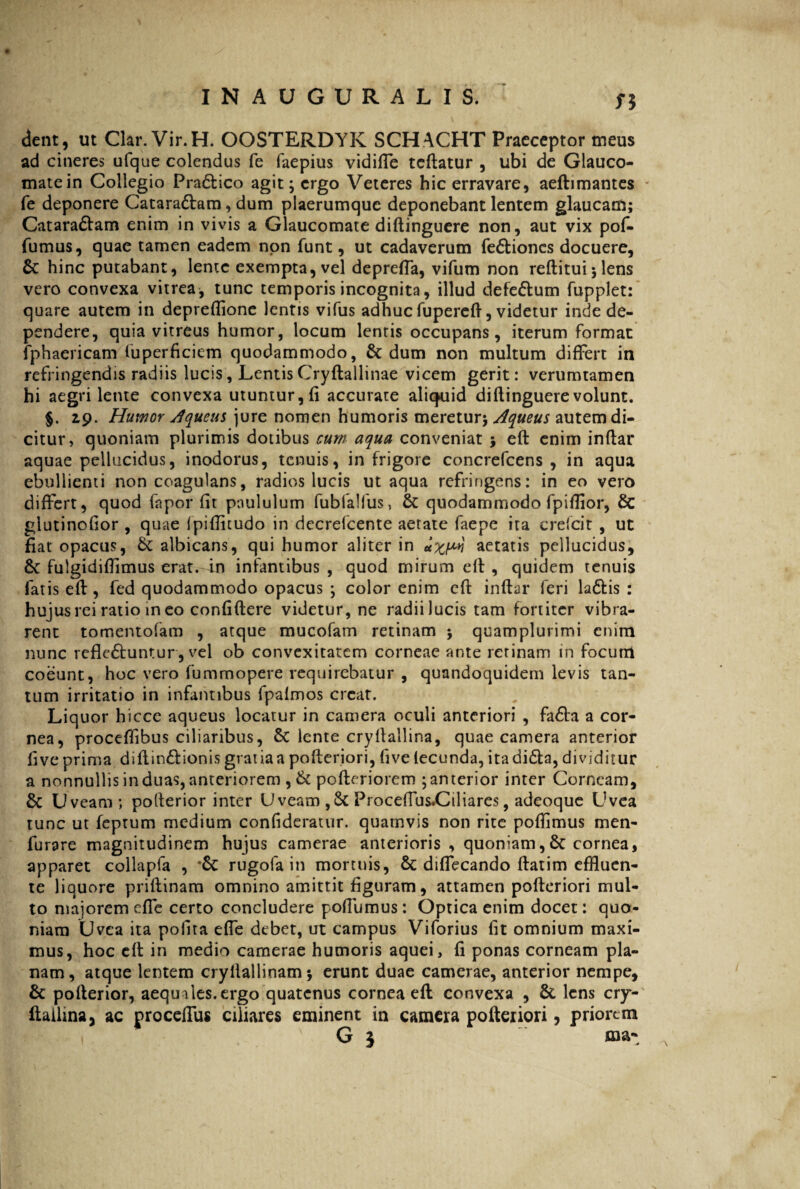 Si dent, ut Clar. Vir.H. OOSTERDYK SCHACHT Praeceptor meus ad cineres ufque colendus fe faepius vidiffe teftatur , ubi de Glauco¬ mate in Collegio Pradtico agit; ergo Veteres hic erravare, aeftimantes fe deponere Cataradlam, dum plaerumque deponebant lentem glaucam; Cataradtam enim in vivis a Glaucomate diftinguere non, aut vix pof- fumus, quae tamen eadem non funt, ut cadaverum fe&ioncs docuere, Sc hinc putabant, lente exempta, vel depreffa, vifum non reftitui; lens vero convexa vitrea, tunc temporis incognita, illud defe&um fupplet: quare autem in depreffione lentis vifus adhuc fupercft, videtur inde de¬ pendere, quia vitreus humor, locum lentis occupans, iterum format fphaericam fuperficicm quodammodo, Sc dum non multum differt in refringendis radiis lucis, Lemis Cryftallinae vicem gerit: verumtamen hi aegri lente convexa utuntur, fi accurate aliquid diftinguere volunt. §. 19. Humor Jqueus jure nomen humoris meretur; Aqueus autem di¬ citur , quoniam plurimis dotibus cum aqua conveniat ; eft enim inftar aquae pellucidus, inodorus, tenuis, in frigore concrefcens , in aqua ebullienti non coagulans, radios lucis ut aqua refringens: in eo vero differt, quod fapor fit paululum fubialfus, Sc quodammodo fpiflior, Sc glutinofior , quae Ipiflitudo in decrefcente aetate faepe ita crefcit , ut fiat opacus, Sc albicans, qui humor aliter in aetatis pellucidus, Sc fulgidiftimus erat, in infantibus , quod mirum eft , quidem tenuis fatis eft, fed quodammodo opacus ; color enim eft inftar feri la&is : hujus rei ratio ineo confiftere videtur, ne radii lucis tam fortiter vibra¬ rent tomentofam , atque mucofam retinam ; quamplurimi enim nunc rcflcSbuntur, vel ob convexitatem corneae ante retinam in focum coeunt, hoc vero fummopere requirebatur , quandoquidem levis tan¬ tum irritatio in infantibus fpafmos creat. Liquor hicce aqueus locatur in camera oculi anteriori , faSta a cor¬ nea, proceffibus ciliaribus, Sc lente cryftallina, quae camera anterior fi ve prima diftm&ionis gratia a pofteriori, fivelecunda, itadi&a, dividitur a nonnullis induas, anteriorem , St pofteriorem ;anterior inter Corneam, Sc Uveam; pofterior inter Uveam ,ScProceffus.Ciliares, adeoque Uvea tunc ut feprum medium confideratur. quamvis non rite poftimus men- furare magnitudinem hujus camerae anterioris , quoniam,Sc cornea, apparet collapfa , Sc rugofa in mortuis, Sc diffecando ftatim effluen¬ te liquore priftinam omnino amittit figuram, attamen pofteriori mul¬ to maiorem effe certo concludere poftumus: Optica enim docet: quo¬ niam Uvea ita polita effe debet, ut campus Viforius fit omnium maxi¬ mus, hoc eft in medio camerae humoris aquei, fi ponas corneam pla¬ nam, atque lentem cryllallinam; erunt duae camerae, anterior nempe, Sc pofterior, aequales, ergo quatenus cornea eft convexa , Sc lens cry¬ ftallina y ac proceffus ciliares eminent in camera pofteriori, priorem IH ' G 5 ma*