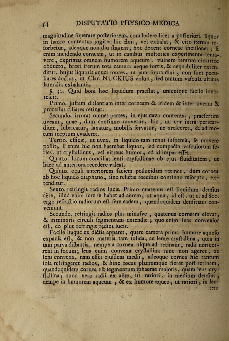 f4 magnitudine fuperare pofteriorem, concludere licet a pofteriori. liquor in haccc contentus jugiter hic fluit, vel exhalat, & cito iterum re- forbctur, adeoque non diu ftagnat; hoc docent corneae incifiones ; fi enim incidendo corneam, ut in canibus multoties experimenta tenta- vere, exprimas omnem humorem aqueum , vulnere tantum cicatrice obdudo, brevi iterum tota camera aeque fortis,& aequabiliter exten¬ ditur. hujus liquoris aquei fontes, ui jam fupra dixi , non funt pecu¬ liares dudus, ut Clar. NUCKIUS voluit, fed tantum vafcula ultima lateralia exhalantia. §. $o. Quid boni hoc liquidum praeftat, unicuique facile inno- tefeit. Primo, juftam diftantiam inter corneam Sc iridem & inter uveam 8c proceflus ciliares retinet. Secundo, irrorat omnes partes, in ejus cavo contentas, praefertim uveam , quae , dum continuo movetur, hic , ut cor intra pericar¬ dium, lubricatur, laxatur, mobilis fervatur, ne arefeeret, Sc ad mo¬ tum ineptum evaderet. Tertio, efficit, ut uvea, in liquido tam tenui fufpenfa, fe movere poffit; fi enim hic non haerebat liquor, fed compada vafculorum fe¬ ries, ut cryftallinus, vel vitreus humor, ad id impar effiet. Quarto, locum conciliat lenti cryftallinae ob ejus fluiditatem , ut haec ad anteriora recedere valeat. Quinto, oculi anteriorem faciem pellucidam retinet , dum cornea ab hoc liquido diaphano, fine relidis foecibus continuo reforpto, ex¬ tenditur. Sexto, refringit radios lucis. Primo quarenus eft liquidum denfius aere, illud enim fere fe habet ad aerem, ut aqua, id eft. ut i. ad 800. ergo refradio radiorum eft fere eadem, quandoquidem denfitates con¬ veniunt. Secundo, refringit radios plus minufve , quatenus corneam elevat, & in minoris circuli fegmentum extendit 5 quo enim lens convexior eft, eo plus refringit radio? lucis. Facile itaque ex didis apparet, quare camera prima humore aquofo expanfa eft, & non materia tam iolida, ac lente cryftallina , quia in tam parva diftantia, nempe a cornea ufque ad retinam , radii non coi¬ rent in focum; lens enim convexa cryftallina tunc non ageret, ut lens convexa, nam effiet ejufdem medii, adeoque cornea hic tantum fola refringeret radios, & hinc focus plaerumque fieret poft retinam, quandoquidem cornea eft fegmentum fphaerae majoris, quam lens cry¬ ftallina; nunc vero radii ex aere, ut rariori, in medium denfius, nempe in humorem aqueum > & ex humore aqueo, ut rariori, in len¬ tem / . j -V \