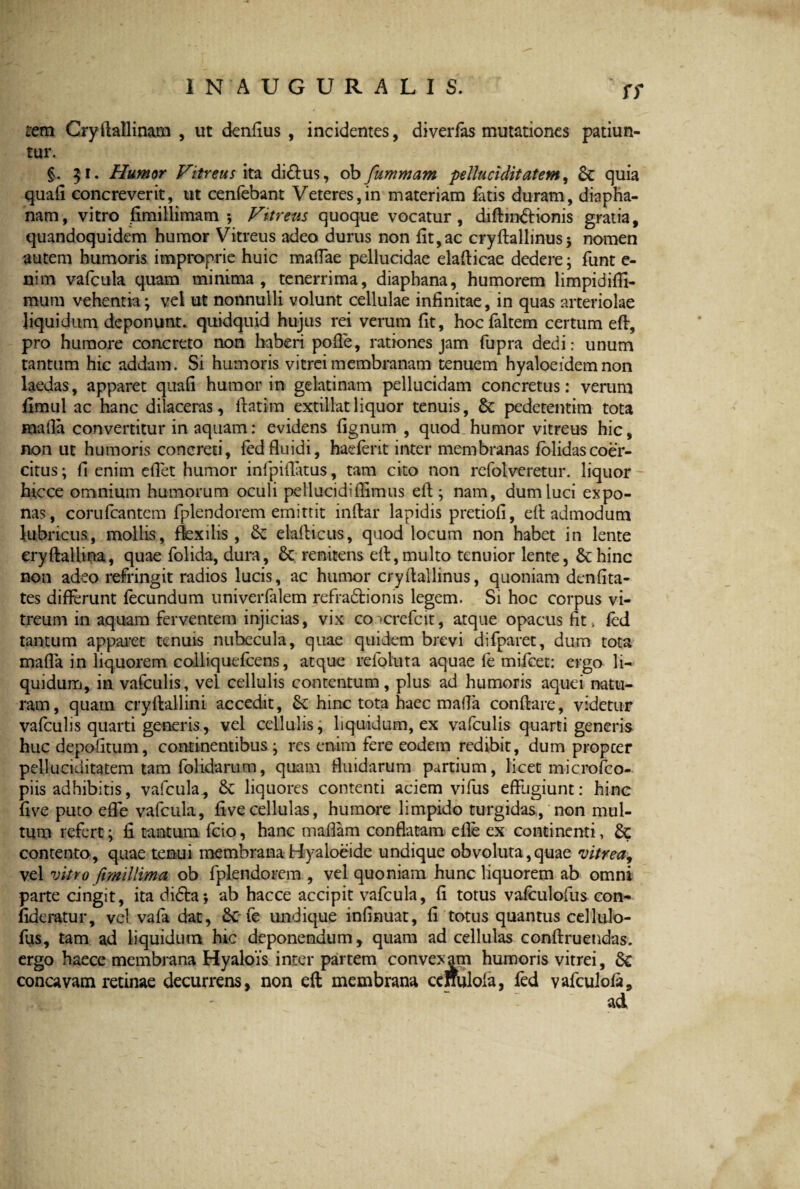 ff rem Cryftallinam , ut denfius , incidentes, diverfas mutationes patiun¬ tur. §. 31. Humor Vitreus ita di£lus, ob fummam peUuciditatem, Sc quia quali concreverit, ut cenfebant Veteres,in materiam fatis duram, diapha- nam, vitro fimillimam ; Vitreus quoque vocatur, diftinSlionis gratia, quandoquidem humor Vitreus adeo durus non fit,ac cryftallinus5 nomen autem humoris improprie huic mafTae pellucidae elaflicae dedere; funt e- nim vafcula quam minima, tenerrima, diaphana, humorem limpidiffi- raum vehentia; vel ut nonnulli volunt cellulae infinitae, in quas arteriolae liquidum deponunt, quidquid hujus rei verum fit, hocfaltem certum eft, pro humore concreto non haberi pofle, rationes jam fupra dedi: unum tantum hic addam. Si humoris vitrei membranam tenuem hyaloeidem non laedas, apparet quafi humor in gelatinam pellucidam concretus: verum fimul ac hanc dilaceras, flatim extillatliquor tenuis, Sc pedetentim tota fnada convertitur in aquam: evidens fignum , quod humor vitreus hic, non ut humoris concreti, fed fluidi, hae ferit inter membranas folidas coer¬ citus ; fi enim eflet humor infipiflatus, tam cito non refolveretur. liquor hicce omnium humorum oculi pellucidifiimus eft ; nam, dum luci expo¬ nas, corufcantem fplendorem emittit inftar lapidis pretiofi, eft admodum lubricus, mollis, flexilis, Sc elailicus, quod locum non habet in lente cryftallma, quae folida, dura, Sc renitens eft:,multo tenuior lente, Schine non adeo refringit radios lucis, ac humor cryftallinus, quoniam denfita- tes differunt fecundum univerfalem refra&ionis legem. Si hoc corpus vi¬ treum in aquam ferventem injicias, vix co *crefcit, atque opacus fit, fed tantum apparet tenuis nubecula, quae quidem brevi difparet, dum tota mafla in liquorem colliquefcens, atque refoluta aquae le mifcet: ergo li¬ quidum, in vafculis, vel cellulis contentum, plus ad humoris aquei natu¬ ram, quam cryftallini accedit, Sc hinc tota haec mafla conflare, videtur vafeulis quarti generis, vel cellulis, liquidum, ex vafculis quarti generis huc depofitum, continentibus; res enim fere eodem redibit, dum propeer peUuciditatem tam folidarum, quam fluidarum partium, licet microfco- piis adhibitis, vafcula, Sc liquores contenti aciem vifus effugiunt: hinc five puto effe vafcula, fi ve cellulas, humore limpido turgidas, non mul¬ tum refert; fi tantum fcio, hanc maflam conflatam efle ex continenti, Sc contento, quae tenui membrana Hyaloeide undique obvoluta, quae vitrea, vel vitro fimillima ob fplendorem , vel quoniam hunc liquorem ab omni parte cingit, ita didla; ab hacce accipit vafcula, fi totus vafculofus con- fideratur, vclvafadat, ScTe undique infinuat, fi totus quantus cellulo- fus, tam ad liquidum hic deponendum, quam ad cellulas conftruendas. ergo haece membrana Hyalois inter partem convexam humoris vitrei, Sc concavam retinae decurrens, non eft membrana ccffulola, fed vafculofa, ad