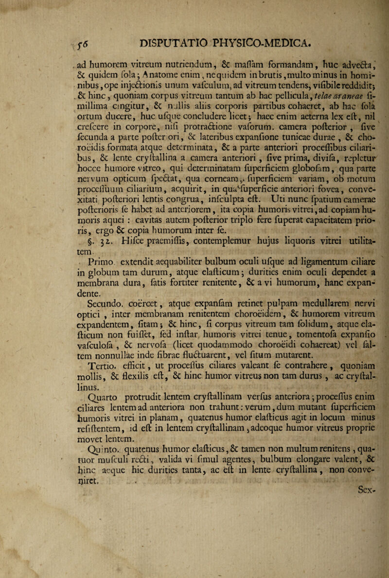 vf6 , ad humorem vitreum nutriendum, 6c mafiam formandam, huc adveda, quidem fola; Anatome enim, nequidem in brutis,multo minus in homi¬ nibus, ope injectionis unum vafculum,ad vitreum tendens, vifibilc reddidit* . &: hinc, quoniam corpus vitreum tantum ab hac pellicula, telae araneae ft- millima cingitur, £c nullis aliis corporis partibus cohaeret, ab hac fola ortum ducere, huc ufque concludere licet-, haec enim aeterna lex eft, mi crefcere in corpore, nili protradione vaforum. camera pofterior , five fecunda a parte pofteriori, & lateribus expanfione tunicae durae , &. cho- roeidis formata atque determinata, &: a parte anteriori proceffibus ciliari¬ bus, & lente cryltallina a camera anteriori , five prima, divifa, repletur hocce humore vitreo, qui determinatam fuperficiem globofam, qua parte nervum opticum fpedat, qua corneamfuperficiem variam, ob motum proceftuum ciliarium, acquirit, in quuTu perfici e anteriori fovea, conve¬ xitati pofteriori lentis congrua, infculpta eft. Uti nunc fpatium camerae pofterioris fe habet ad anteriorem, ita copia humoris vitrei, ad copiam hu¬ moris aquei : cavitas autem pofterior triplo fere fuperat capacitatem prio¬ ris, ergo 6c copia humorum inter fe. §. 32,. Hifce praemiffis, contemplemur hujus liquoris vitrei utilita¬ tem. Primo extendit aequabiliter bulbum oculi ufque ad ligamentum ciliare in globum tam durum, atque elafticum; durities enim oculi dependet a membrana dura, fatis fortiter renitente, Sc a vi humorum, hanc expan¬ dente. Secundo, coercet, atque expanfam retinet pulpam medullarem nervi optici , inter membranam renitentem choroeidem, 8c humorem vitreum expandentem, fitam* & hinc, fi corpus vitreum tam (olidum, atque ela¬ fticum non fuiflet, fed inflar humoris vitrei tenue, tomentofa expanfio vafculofa , & nervofa (licet quodammodo choroeidi cohaereat) vel fal- tem nonnullae inde fibrae fluctuarent, vel fitum mutarent. Tertio, efficit, ut procefius ciliares valeant fe contrahere, quoniam mollis, &; flexilis eft, 6c hinc humor vitreus non tam durus , ac cryftal- linus. Quarto protrudit lentem cryftallinam verfus anteriora; procefius enim ciliares lentem ad anteriora non trahunt: verum, dum mutant fuperficiem humoris vitrei in planam, quatenus humor elafticus agit in locum minus refiftentem, id eft in lentem cryftallinam, adeoque humor vitreus proprie movet lentem. Quinto, quatenus humor elafticus,& tamen non multumrenitens, qua- tuor mufculi redi, valida vi fimul agentes, bulbum elongare valent, & hinc aeque hic durities tanta, ac eft in lente cryftallina, non conve¬ niret. < ' ' Sex-