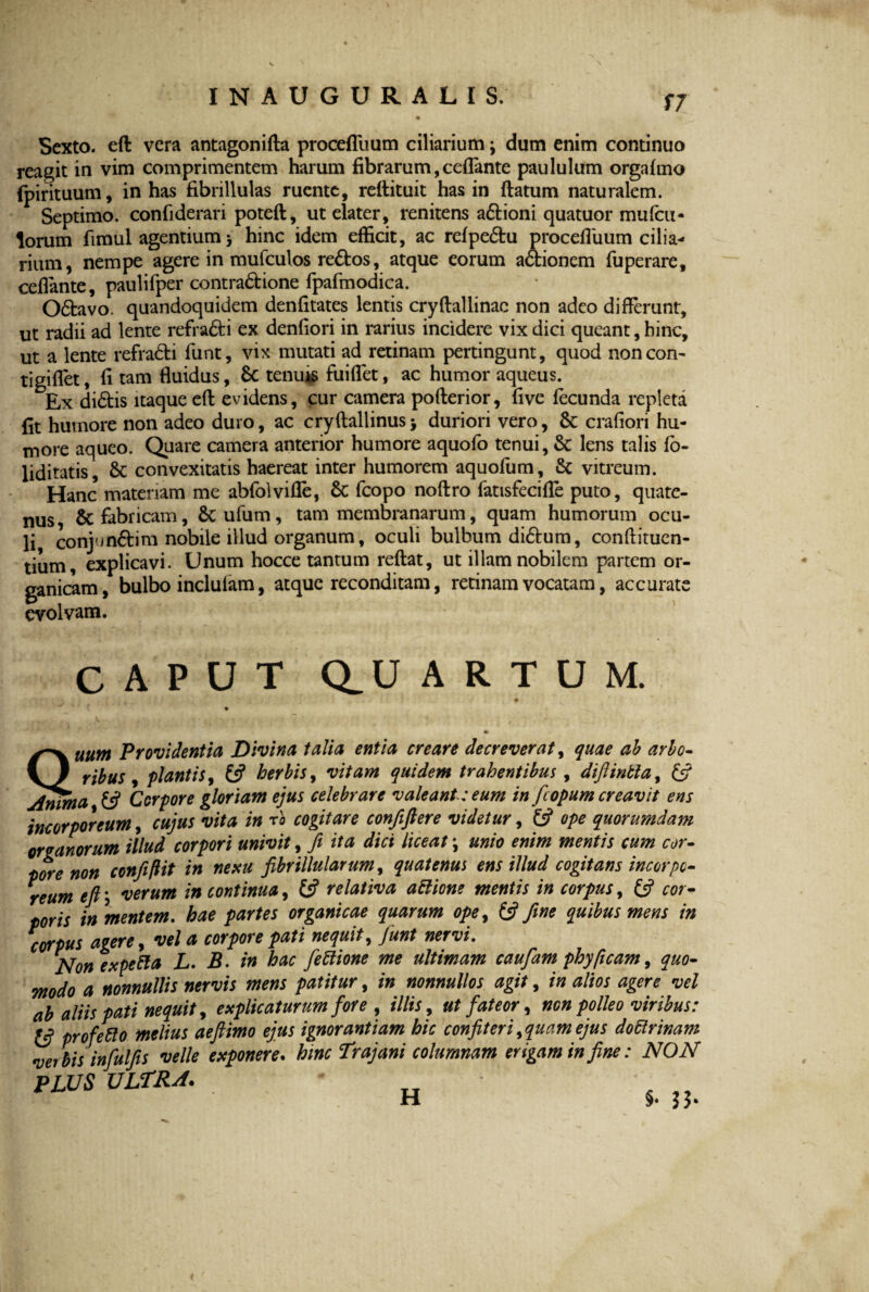 INAUGURALIS, Sexto, eft vera antagonifta procefliium ciliarium; dum enim continuo reagit in vim comprimentem harum fibrarum, ceflante paululum orgafmo fpirituum, in has fibrillulas ruente, reftituit has in flatum naturalem. Septimo, confiderari poteft, ut elater, renitens adioni quatuor mufcu- lorum fimul agentium > hinc idem efficit, ac refpedu procefluum cilia¬ rium, nempe agere in mufculos redos, atque eorum adionem fuperare, ceflante, paulifper contradione fpafmodica. Odavo. quandoquidem denfitates lentis cryftallinac non adeo differunt, ut radii ad lente refradi ex denfiori in rarius incidere vix dici queant, hinc, ut a lente refradi funt, vix mutati ad retinam pertingunt, quod noncon- tigiflet, fi tam fluidus, Sc tenu*s fuiflet, ac humor aqueus. Ex didis itaque eft evidens, cur camera pofterior, five fecunda repleta fit humore non adeo duro, ac cryftallinus > duriori vero, Sc crafiori hu¬ more aqueo. Quare camera anterior humore aquofo tenui, & lens talis fo- liditatis, 6t convexitatis haereat inter humorem aquofum, & vitreum. Hanc materiam me abfolvifle, 6t fcopo noftro fatisfecifle puto, quate¬ nus & fabricam, 6c ufum, tam membranarum, quam humorum ocu¬ li conjundim nobile illud organum, oculi bulbum didum, condimen¬ tum explicavi. Unum hocce tantum reflat, ut illam nobilem partem or¬ ganicam, bulbo inclufam, atque reconditam, retinam vocatam, accurate evolvam. CAPUT Q_U ARTUM. Quum Providentia Divina talia entia creare decreverat, quae ab arbo¬ ribus , plantis, (3 herbis, vitam quidem trahentibus, difiinbta, & Anima 13 Corpore gloriam ejus celebrare valeant: eum in fcopum creavit ens incorporeum, cujus vita in rb cogitare confiftere videtur, (3 ope quorumdam organorum illud corpori univit, fi ita dici liceat \ unio enim mentis cum cor¬ pore non confiftit in nexu fibrUlularum, quatenus ens illud cogitans incorpo¬ reum eft; verum in continua, £5? relativa attione mentis in corpus, (3 cor¬ poris in 'mentem. hae partes organicae quarum ope, (3 fine quibus mens in corpus agere, vel a corpore pati nequit, fiunt nervi. Non expefta L. B. in hac fiettione me ultimam caufam phy (icam, quo¬ modo a nonnullis nervis mens patitur, in nonnullos agit, in alios agere vel ab aliis pati nequit, explicaturum fore , illis, ut fateor, non polleo viribus: 13 profefto melius aeftimo ejus ignorantiam hic confiteri ^quam ejus doctrinam verbis infulfis velle exponere. hinc Trajani columnam erigam in fine: NON PLUS ULTRA. ’ H §.