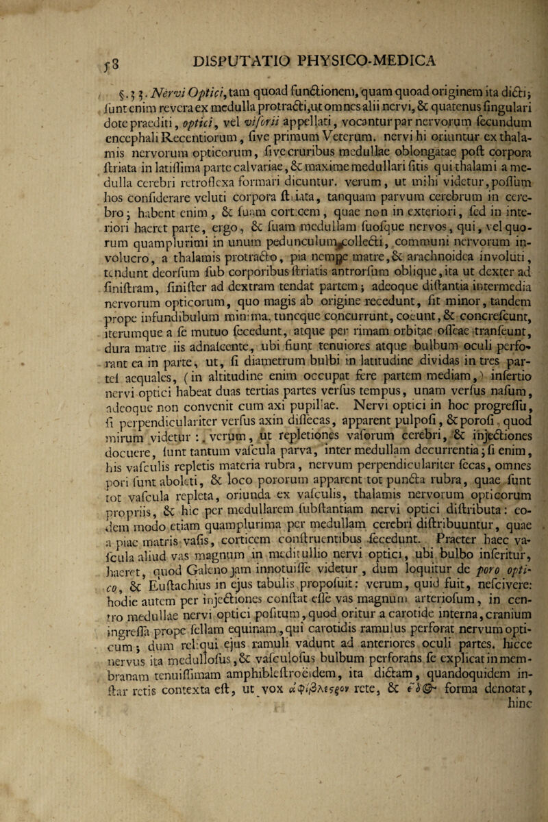 §.55. fc' Optici, tam quoad fundionem, quam quoad originem ita didi; funt enim revera ex medulla protradi,ut omnes alii nervi, &: quatenus fingulari dote praediti, optici, vel mjorii appellati, vocantur par nervorum fecundum encephali Recentiorum, five primum Veterum, nervi hi oriuntur ex thala¬ mis nervorum opticorum, fi ve cruribus medullae oblongatae poft corpora firiata in latiflima parte calvariae, maxime medullari (itis qui thalami a me¬ dulla cerebri retroflexa formari dicuntur, verum, ut mihi videtur,polium hos confiderare veluti corpora ftiiata, tanquam parvum cerebrum in cere¬ bro ; habent enim , Se fuam cort.cem, quae non in exteriori, fed in inte¬ riori haeret parte, ergo, Se fuam medullam fuofque nervos, qui, vel quo¬ rum quamplurimi in unum pedunculunyolle&i, communi nervorum in¬ volucro, a thalamis protrado, pia nemge matre,Se arachnoidea involuti, tendunt deorfum fub corporibus firiatis antrorfum oblique,ita ut dexter ad finiftram, finifter ad dextram tendat partem; adeoque diftantia intermedia nervorum opticorum, quo magis ab origine recedunt, fit minor, tandem prope infundibulum minima, tuneque concurrunt, coeunt,Se concrefcunt, iterumque a fe mutuo fecedunt, atque per rimam orbitae olTeae tranfeunt, dura matre iis adnalcente, ubi fiunt tenuiores atque bulbum oculi perfo¬ rant ea in parte, ut, fi diametrum bulbi in latitudine dividas in tres par- tel aequales, (in altitudine enim occupat fere partem mediam,) infertio nervi optici habeat duas tertias partes verfus tempus, unam verfus nafum, ndeoque non convenit cum axi pupillae. Nervi optici in hoc progrdTu, fi perpendiculariter verfus axin diflecas, apparent pulpofi , Stporofi. quod mirum videtur verum, ut repletiones vaforum cerebri, Sc injediones docuere, lunt tantum valcula parva, inter medullam decurrentia;fi enim, his vafculis repletis materia rubra, nervum perpendiculariter fecas, omnes pori funt aboleti, & loco pororum apparent tot punda rubra, quae funt tot vafcula repleta, oriunda ex vafculis, thalamis nervorum opticorum propriis, Sc hic per medullarem fubftantiam nervi optici diftributa: eo¬ dem modo etiam quam plurima per medullam cerebri diftribuuntur, quae a piae matris vafis, corticem conftruentibus fecedunt. Praeter haec va¬ fcula aliud vas magnum in meditullio nervi optici, ubi bulbo inferitur, haeret, auod Galeno jam innotuifle videtur , dum loquitur de poro opti¬ co, Sc Euftachius in ejus tabulis propofuit: verum, quid fuit, nefeivere: hodie autem per injediones confiat efle vas magnum arteriofum, in cen¬ tro medullae nervi optici pofitum,quod oritur a carotide interna,cranium insrefla prope feliam equinam , qui carotidis ramulus perforat nervum opti¬ cum j dum reliqui ejus ramuli vadunt ad anteriores oculi partes, hicce nervus ita medullofus vafculofus bulbum perforans fe explicat in mem¬ branam tenuiffimam amphibiefiroesdem, ita didam, quandoquidem in- fiar retis contexta eft, ut vox atytfiteffov rete, £c eforma denotat, hinc