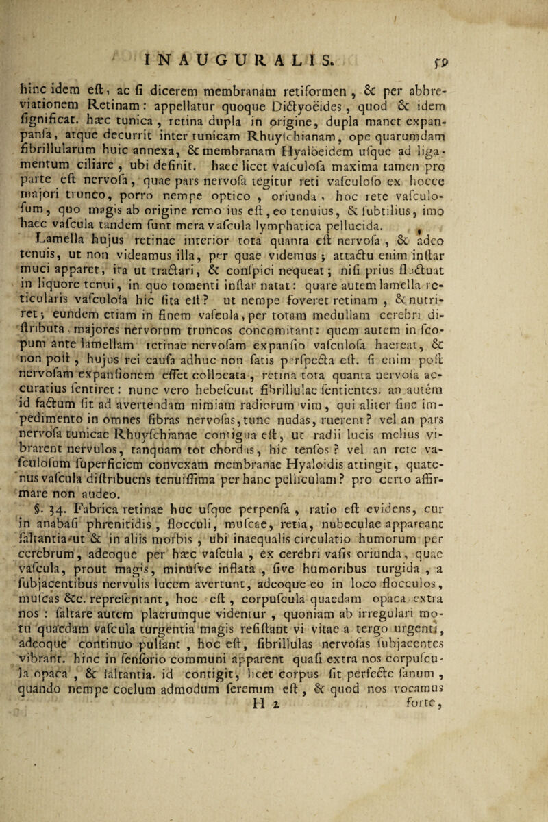 fp hinc idem eft, ac fi dicerem membranam retiformen , &C per abbre- viationem Retinam: appellatur quoque Di&yoeides, quod & idem fignificat. haec tunica , retina dupla in origine, dupla manet expan- pania, atque decurrit inter tunicam Rhuylchianam, ope quarumdam fibrillularum huic annexa, membranam Hyaloeidem ufque ad liga¬ mentum ciliare , ubi definit, haec licet valculofa maxima tamen pro parte eft nervofa, quae pars nervofa tegitur reti vafculofo ex hoccc majori trunco, porro nempe optico , oriunda > hoc rete vafcuio- fum, quo magis ab origine remo ius eft, eo tenuius, & fubtilius, imo haec vafcula tandem funt meravafcula lymphatica pellucida. Lamella hujus retinae interior tota quanta eft nervofa , 8c adeo tenuis, ut non videamus illa, per quae videmus * atta&u enim inliar muci apparet, ita ut tra&ari, & confpici nequeat; nili prius fludtuat in liquore tenui, in quo tomenti inftar natat: quare autem lamella re¬ ticularis vafculola hic fita elt? ut nempe foveret retinam , & nutri¬ ret* eundem etiam in finem vafcula, per totam medullam cerebri di- fiributa, majores nervorum truncos concomitanti quem autem in fco- pum ante lamellam retinae nervofam expanfio vafculofa haereat, & non poft , hujus rei caufa adhuc non fatis perfpedfca elt. fi enim poli nervofam expanfionem eflet collocata , retina tota quanta nervofa ac¬ curatius lentiret: nunc vero hebefeunt fibrillulae fentientes. an autem id fa£tum fit ad avertendam nimiam radiorum vim, qui aliter fine im¬ pedimento in omnes fibras nervofas,tunc nudas, ruerent? vel an pars nervofa tunicae Rhuyfchranae contigua elt, ut radii lucis melius vi¬ brarent nervulos, tanquam tot chordas, hic tenfos ? vel an rete va- fculofum fuperficiem convexam membranae Hyaloidis attingit, quate¬ nus valcula diftribuens teniiiffima per hanc pelliculam? pro certo affir¬ mare non audeo. §. 34. Fabrica retinae huc ufque pcrpenfa , ratio eft evidens, cur in anabafi phrenitidis, flocculi, mufeae, retia, nubeculae appareant faltantia^ut & in aliis morbis , ubi inaequalis circulatio humorum per cerebrum, adeoque per htec vafcula , ex cerebri vafis oriunda, quae vafcula, prout mag’s, minufve inflata , five humoribus turgida , a fubjacentibus nervulis lucem avertunt, adeoque eo in loco flocculos, mufeas 8cc. reprefentant, hoc eft, corpufcula quaedam opaca extra nos : faltare autem plaerumque videntur , quoniam ab irregulari mo¬ tu quaedam vafcula turgentia magis refiftant vi vitae a tergo urgenti, adeoque continuo pullant , hoc eft, fibrillulas nervofas lubjacentes vibrant, hinc in feniorio communi apparent quafi extra nos eorpulcu- la opaca , & faltantia. id contigit, licet corpus lit perfedte fanum , quando nempe coelum admodum ferorum eft , £c quod nos vocamus H z forte,