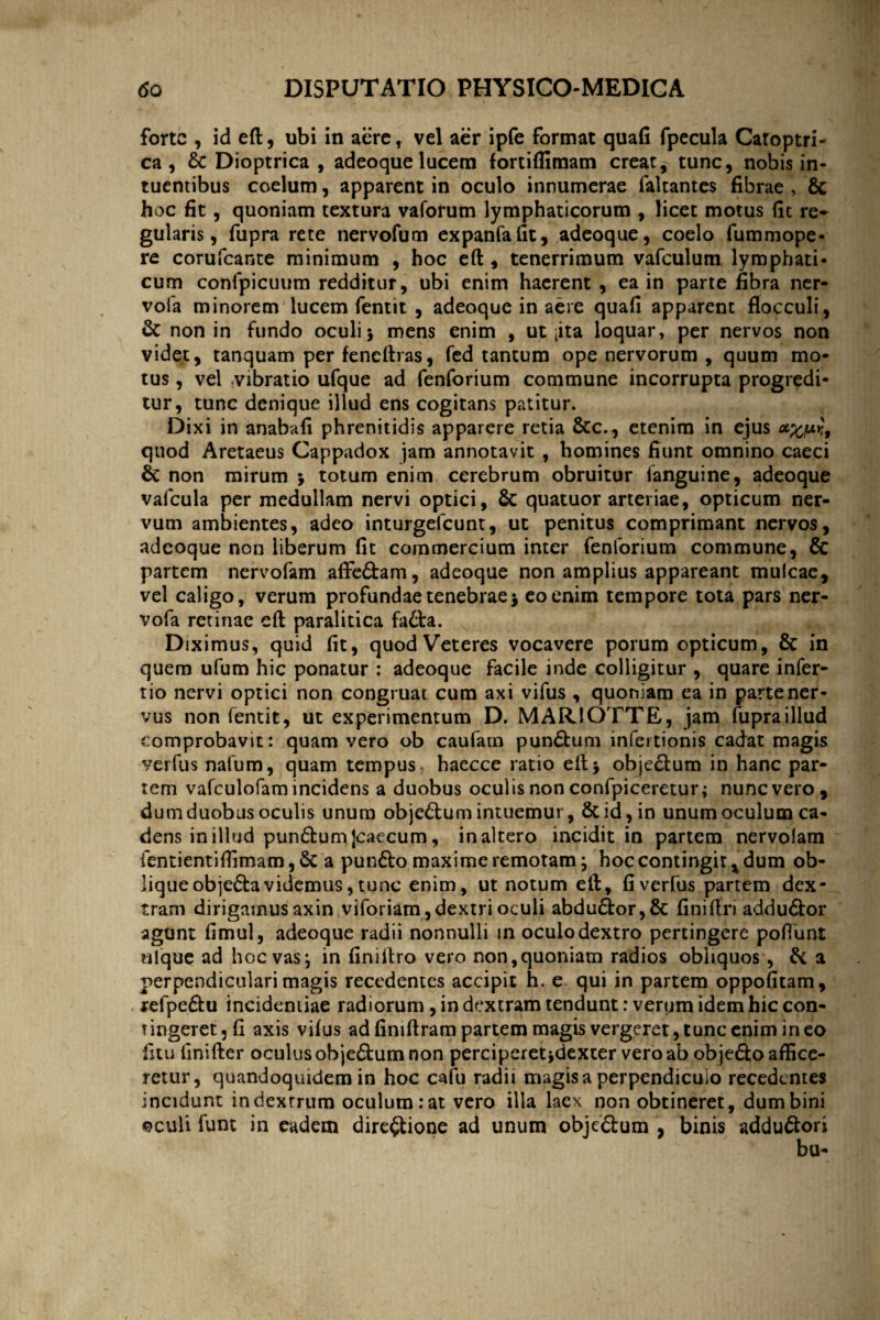 forte , id eft, ubi in aere, vel aer ipfe format quafi fpecula Catoptri- ca , & Dioptrica , adeoque lucem fortiflimam creat, tunc, nobis in- tuentibus coelum, apparent in oculo innumerae faltantes fibrae , 8c hoc fit, quoniam textura vaforum lymphaticorum , licet motus fit re¬ gularis , fupra rete nervofum expanfafit, adeoque, coelo fummope- re corufcante minimum , hoc eft , tenerrimum vafculum lymphati¬ cum confpicuum redditur, ubi enim haerent , ea in parte fibra ner- vofa minorem lucem fentit , adeoque in aere quafi apparent flocculi, & non in fundo oculi > mens enim , ut jita loquar, per nervos non videt, tanquam per fencftras, fed tantum ope nervorum , quum mo¬ tus , vel ;vibratio ufque ad fenforium commune incorrupta progredi¬ tur, tunc denique illud ens cogitans patitur. Dixi in anabafi phrenitidis apparere retia &c., etenim in ejus *£,uk', quod Aretaeus Cappadox jam annotavit , homines fiunt omnino caeci 6c non mirum \ totum enim cerebrum obruitur languine, adeoque vafcula per medullam nervi optici, & quatuor arteriae, opticum ner¬ vum ambientes, adeo inturgefeunt, ut penitus comprimant nervos, adeoque non liberum fit commercium inter fenforium commune, & partem nervofam affe&am, adeoque non amplius appareant mulcae, vel caligo, verum profundae tenebrae j eo enim tempore tota pars ner- vofa retinae eft paralitica fa&a. Diximus, quid fit, quod Veteres vocavere porum opticum, & in quem ufum hic ponatur : adeoque facile inde colligitur , quare infer- tio nervi optici non congruat cum axi vifus , quoniam ea in parte ner¬ vus non fentit, ut experimentum D. MARIOTTE, jam fupra illud comprobavit: quam vero ob caufarn pun£tum infertionis cadat magis verfus nafum, quam tempus, haecce ratio eft* obje&um in hanc par¬ tem vafculofamincidens a duobus oculis non confpiceretur; nunc vero, dum duobus oculis unum obje&um intuemur, & id, in unum oculum ca¬ dens in illud pun£tum [caecum, inaltero incidit in partem nervolam ientientiflimam, 6c a pun£to maxime remotam; hoc contingit * dum ob¬ lique objeCtavidemus, tunc enim, ut notum eft, fi verfus partem dex¬ tram dirigamus axin viforiam, dextri oculi abdu£tor,& fini (Iri addu&or agunt fimul, adeoque radii nonnulli in oculo dextro pertingere poflunt tilque ad hoc vas\ in finiftro vero non,quoniam radios obliquos, & a perpendiculari magis recedentes accipit h. e qui in partem oppofitam, refpe£tu incidemiae radiorum , in dextram tendunt: verum idem hic con¬ tingeret, fi axis vifus ad finiftram partem magis vergeret, tunc enim ineo fitu linifter oculus ob je&um non perciperet jdexter vero ab objeCto affice¬ retur, quandoquidem in hoc cafu radii magis a perpendiculo recedentes incidunt in dextrum oculum: at vero illa laex non obtineret, dum bini ©culi funt in eadem directione ad unum obje£tum , binis addudtori