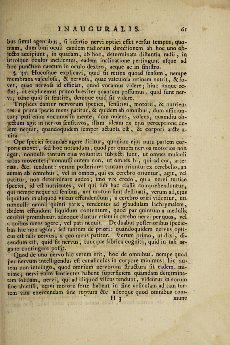 bus fimul agentibus, fi infertio nervi optici effet verfus tempus, quo¬ niam, dum bini oculi eandem radiorum dire&ionem ab hoc uno ob- jefto accipiunt, in quadam, ab hoc, determinata diftantia radii, in utrofque oculos incidentes, eadem inclinatione pertingunt ufque ad hoc pun&um caecum in oculo dextro, aeque ac in finiftro. §. $f. Hucufque explicavi, quid fit retina quoad fenfum , nempe membrana vafculofa, & nervofa, quae vafculofa retinam nutrit, Refo¬ vet, quae nervofa id efficiat, quod vocamus videre; hinc itaque re¬ flat, ut explicemus primo breviter quantum poffumus, quid funt ner¬ vi, tunc quid fit fentire, denique quid fit videre. Triplices dantur nervorum fpecies, fenfnivi, motorii, & nutrien¬ tes: a prima fpecie mens patitur, & quidem ab omnibus, dum afficiun¬ tur; pati enim vocamus in mente, dum nolens, volens, quamdiu ob- je<5tum agit in nervos fenfitivos, illam ideam ex ejus perceptione de¬ lere nequit, quandoquidem femper a&uola eft, & corpori ar£be u- nita. Ope fpeciei fecundae agere dicitur, quoniam ejus nutu partem cor¬ poris movet, led hoc notandum , quod per omnes nervos motorios non agat, nonnulli tantum ejus voluntati fubje&i funt, ut omnes mufculi artus moventes; nonnulli autem non, ut omnes hi, qui ad cor, arte¬ rias, &c. tendunt: verum pofteriores tantum oriuntur ex cerebello, an autem ab omnibus , vel in omnes, qui ex cerebro oriuntur, agit, vel patitur, non determinare audeo; imo vix credo , quia nervi tertiae fpeciei, id eft nutrientes, vel qui fub hac claffe comprehenduntur, qui nempe neque ad fenfum, aut motum funt deftinati, verum ad^ejus liquidum in aliquod vifcus effundendum , a cerebro oriri videntur, uti nonnulli ramuli quinti paris, tendentes ad glandulam lachrymalem, ibidem effundunt liquidum contentum, quod par quintum a medulla cerebri protrahitur, adeoque dantur etiam in cerebo nervi perquos, vel a quibus mens agere , vel pati nequit. De duabus pofterioribus fpecie- bus hic non agam, fed tantum de priori: quandoquidem nervus opti¬ cus efi: talis nervus, a quo mens patitur. Verum primo, ut dixi, di¬ cendum eft, quid fit nervus, tuneque fabrica cognita, quid in tali or¬ gano contingere poffic. Quod de uno nervo hic verum erit, hoc de omnibus, nempe quod per nervum intelligendus eft canaliculus in corpore minimus: hic au¬ tem non intelligo, quod omnium nervorum ftru£tura fit eadem, mi¬ nime; nervi enim fentientes habent fuperficiem quamdam determina¬ tam folidam, nervi, qui ad aliquod vifcus tendunt, videntur in eorum fine abfciffi, nervi motorii forte habent in fine veficulam ad tam for¬ tem vim exercendam line ruptura &c. adeoque quod omnibus com¬ ti 3 mune