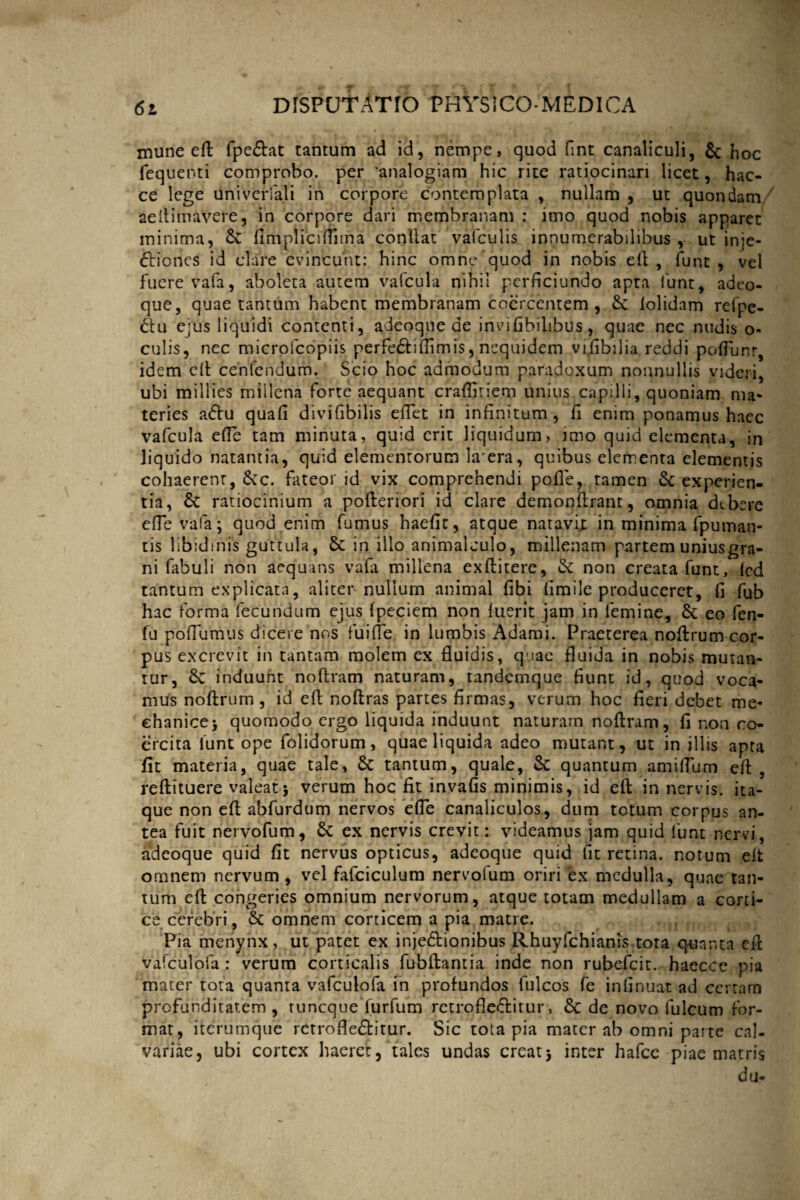 mune eft fpe&at tantum ad id, nempe, quod fmt canaliculi, & hoc fequenti comprobo, per 'analogiam hic rite ratiocinari licet, hac- ce lege uni venali in corpore contemplata , nullam , ut quondam/ aeltimavere, in corpore dari membranam : imo quod nobis apparet minima, 6c fimplicifnma conliat vafculis innumerabilibus , ut inje¬ ctiones id clare evincunt: hinc omne quod in nobis eft, funt, vel fuere vafa, aboleta autem vafcula nihil perficiundo apta funt, adeo- que, quae tantum habent membranam coercentem , 6c lolidam refpe- Clu e;us liquidi contenti, adeoque de invifibilibus, quae nec nudis o- culis, nec microfcopiis perfeCtiftimis, ncquidem vijibilia reddi poftunr, idem eft cenlendum. Scio hoc admodum paradoxum nonnullis videri, ubi millies millena forte aequant craffiriem unius capilli, quoniam ma¬ teries aCtu quafi divifibilis eftet in infinitum, fi enim ponamus haec vafcula efTe tam minuta, quid erit liquidum, imo quid elementa, in liquido natantia, quid elementorum Ia era, quibus elementa elementis cohaerent, 6cc. fateor id vix comprehendi pofle, tamen & experien¬ tia, 6c ratiocinium a pofteriori id clare demonftrant, omnia debere efTe vafa; quod enim fumus haefit, atque natavix in minima fpuman- tis libidinis guttula, 6c in illo animalculo, millenam partem uniusgra- ni fabuli non aequans vafa millena exftitere, &: non creatafunt, fcd tantum explicata, aliter nullum animal fibi firnile produceret, fi fub hac forma fecundum ejus fpeciem non fuerit jam in femine, £c eo fen- fu pofiumus dicere nos fuifle in lumbis Adami. Praeterea noftrum cor¬ pus excrevit in tantam molem ex fluidis, quae fluida in nobis mutan¬ tur, 8c induunt noftram naturam, tandernque fiunt id, quod voca¬ mus noftrum , id efl noftras partes firmas, verum hoc fieri debet me¬ chanice; quomodo ergo liquida induunt naturarn noftram, fi non co¬ ercita iunt ope folidorum, quae liquida adeo mutant, ut in illis apta fit materia, quae tale, & tantum, quale, & quantum amiflum eft , reftituere valeat; verum hoc fit invafis minimis, id eft in nervis, ita¬ que non eft abfurdum nervos efTe canaliculos, dum totum corpus an¬ tea fuit nervofum, 8c ex nervis crevit: videamus jam quid funt nervi, adeoque quid fit nervus opticus, adeoque quid fit retina, notum eft omnem nervum, vel fafciculum nervolum oriri ex medulla, quae tan¬ tum eft congeries omnium nervorum, atque totam medullam a corti¬ ce cerebri, & omnem corticem a pia matre. Pia menynx, ut patet ex injeCtionibus Rhuyfchianis tota quanta eft vafculofa: verum corticalis fubftantia inde non rubefeit. haecce pia mater tota quanta vafculofa in profundos fulcos fe infinuat ad certam profunditatem, tuneque furfum retroflectitur, & de novo fulcum for¬ mat, iterumque retroflectitur. Sic tota pia mater ab omni parte cal¬ variae, ubi cortex haeret, tales undas creat; inter hafce piae matris du-