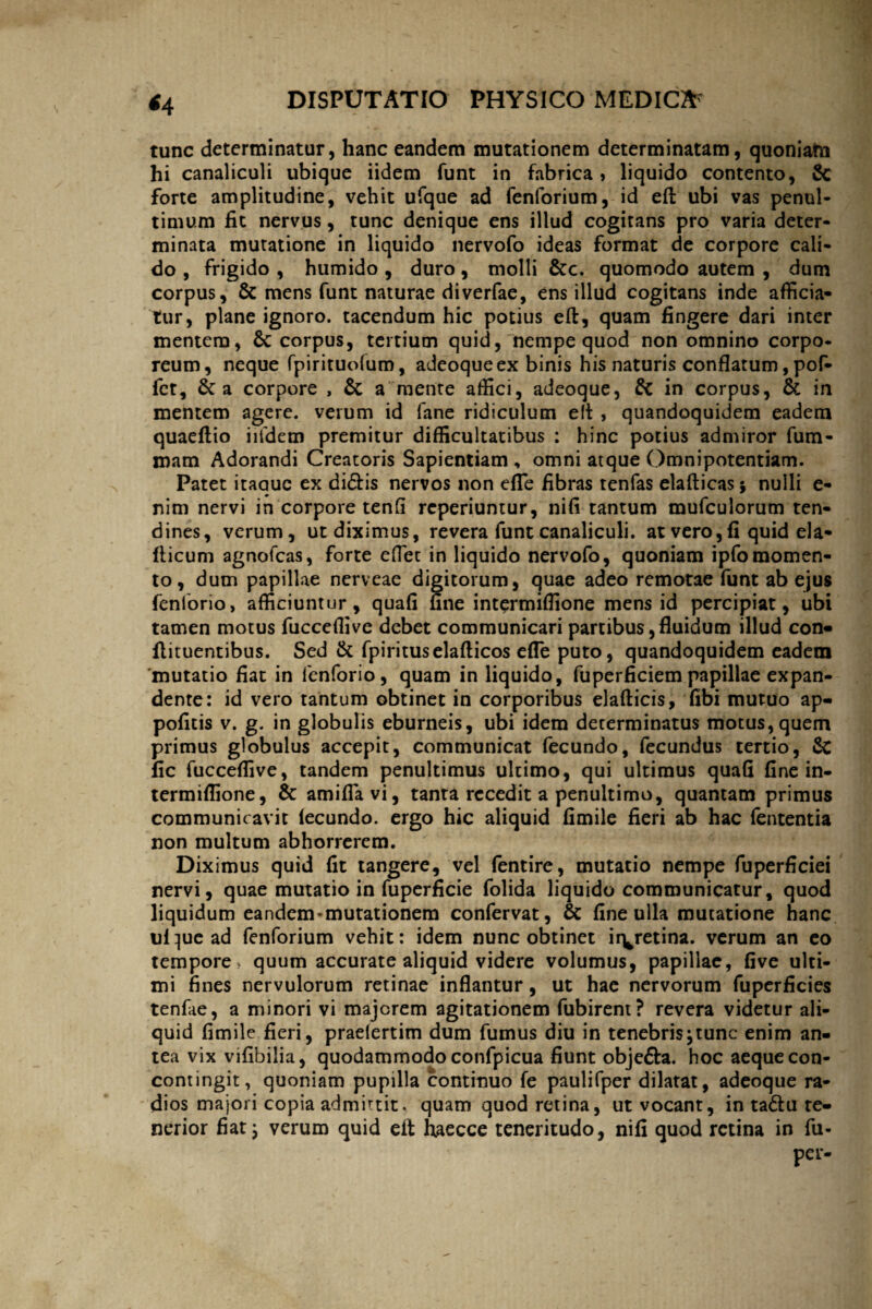 *4 tunc determinatur, hanc eandem mutationem determinatam, quoniafri hi canaliculi ubique iidem funt in fabrica, liquido contento, Sc forte amplitudine, vehit ufque ad fenforium, id eft ubi vas penul- timum fit nervus, tunc denique ens illud cogitans pro varia deter¬ minata mutatione in liquido nervofo ideas format de corpore cali- do , frigido , humido , duro , molli &c. quomodo autem , dum corpus, & mens funt naturae diverfae, ens illud cogitans inde afficia¬ tur, plane ignoro, tacendum hic potius eft, quam fingere dari inter mentem, Sc corpus, tertium quid, nempe quod non omnino corpo¬ reum, neque fpirituofum, adeoqueex binis his naturis conflatum, pof- fet, 6c a corpore , & a mente affici, adeoque, in corpus, & in mentem agere, verum id fane ridiculum eft , quandoquidem eadem quaeftio iifdem premitur difficultatibus : hinc potius admiror fum- mam Adorandi Creatoris Sapientiam , omni atque Omnipotentiam. Patet itaauc ex didis nervos non efle fibras tenfas elafticas ; nulli e- nim nervi in corpore tenfi reperiuntur, nifi tantum mufculorum ten¬ dines, verum, ut diximus, revera funt canaliculi, at vero, fi quid eia- fticum agnofcas, forte effiet in liquido nervofo, quoniam ipfomomen¬ to, dum papillae nerveae digitorum, quae adeo remotae funt ab ejus fenlorio, afficiuntur, quafi fine intermiffione mens id percipiat, ubi tamen motus fucceffive debet communicari partibus, fluidum illud con- llituentibus. Sed & fpirituselafticos efle puto, quandoquidem eadem 'mutatio fiat in fenforio, quam in liquido, fuperficiem papillae expan¬ dente: id vero tantum obtinet in corporibus elafticis, fibi mutuo ap- politis v. g. in globulis eburneis, ubi idem determinatus motus, quem primus globulus accepit, communicat fecundo, fecundus tertio, & fic fucceffive, tandem penuitimus ultimo, qui ultimus quafi fine in- termiflione, & amiffiavi, tanta recedit a penultimo, quantam primus communicavit fecundo. ergo hic aliquid fimile fieri ab hac fententia non multum abhorrerem. Diximus quid fit tangere, vel fentire, mutatio nempe fuperficiei nervi, quae mutatio in fuperficie folida liquido communicatur, quod liquidum eandem-mutationem confervat, & fine ulla mutatione hanc ufque ad fenforium vehit: idem nunc obtinet iryetina. verum an eo tempore , quum accurate aliquid videre volumus, papillae, five ulti¬ mi fines nervulorum retinae inflantur, ut hae nervorum fuperficies tenfae, a minori vi majorem agitationem fubirent? revera videtur ali¬ quid fimile fieri, praelertim dum fumus diu in tenebri$;tunc enim an¬ tea vix vifibilia, quodammodo confpicua fiunt objefta. hoc aeque con- contingit, quoniam pupilla continuo fe paulifper dilatat, adeoque ra¬ dios majori copia admirtit. quam quod retina, ut vocant, in ta£lu te¬ nerior fiat y verum quid eft haecce teneritudo, nifi quod retina in fu- per-