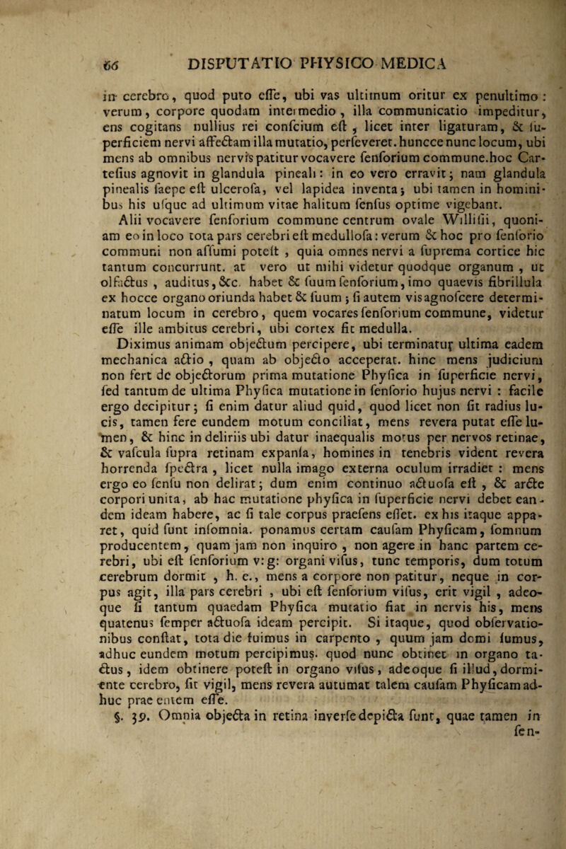in* cerebro, quod puto efie, ubi vas ultimum oritur ex penultimo : verum, corpore quodam intermedio, illa communicatio impeditur, ens cogitans nullius rei confcium eft, licet inter ligaturam, & iu- perficiem nervi aftedtam illa mutatio, perfeverer.hunccenunclocum, ubi mens ab omnibus nervis patitur vocavere fenforium commune.hoc Car- tefius agnovit in glandula pineali: in eo vero erravit; nam glandula pinealis faepe eft ulcerofa, vel lapidea inventa; ubi tamen in homini¬ bus his ufquc ad ultimum vitae halitum fenfus optime vigebant. Alii vocavere fenforium commune centrum ovale W i Ili ili, quoni¬ am eo in loco tota pars cerebri eft meduliofa: verum St hoc pro fenforio communi non affumi poteft , quia omnes nervi a fuprema cortice hic tantum concurrunt, at vero ut mihi videtur quodque organum , ut olfa&us , auditus,&c. habet & fuumfenforium,imo quaevis fibrillula ex hocce organo oriunda habet 6t fuum ; li autem visagnofcere determi¬ natum locum in cerebro, quem vocares fenforium commune, videtur effe ille ambitus cerebri, ubi cortex fit medulla. Diximus animam obje&um percipere, ubi terminatuf ultima eadem mechanica a&io , quam ab objedio acceperat, hinc mens judicium non fert de obje&orum prima mutatione Phyfica in fuperficie nervi, fed tantum de ultima Phy fica mutatione in fenforio hujus nervi : facile ergo decipitur; fi enim datur aliud quid, quod licet non fit radius lu¬ cis, tamen fere eundem motum conciliat, mens revera putat efie lu¬ men, &: hinc in deliriis ubi datur inaequalis motus per nervos retinae, &: vafcula fupra retinam expanfa, homines in tenebris vident revera horrenda fpaSlra , licet nulla imago externa oculum irradier : mens ergo eo fenfu non delirat; dum enim continuo a&uofa eft , 8c ar£te corpori unita, ab hac mutatione phyfica in fuperficie nervi debet ean¬ dem ideam habere, ac fi tale corpus praefens efiet. ex his iraque appa¬ ret, quid funt infomnia. ponamus certam caufam Phyficam, fomnum producentem, quam jam non inquiro , non agere in hanc partem ce¬ rebri, ubi eft fenforium v:g: organi vifus, tunc temporis, dum totum cerebrum dormit , h. e., mens a corpore non patitur, neque in cor¬ pus agit, illa pars cerebri , ubi eft fenforium vifus, erit vigil , adeo- que fi tantum quaedam Phyfica mutatio fiat in nervis his, mens quatenus femper adtuofa ideam percipit. Si itaque, quod obfervatio- nibus conftat, tota die fuimus in carpento , quum jam domi fumus, adhuc eundem motum percipimus, quod nunc obtinet in organo ta* <ftus, idem obtinere poteft in organo vifus, adeoque fi illud, dormi¬ ente cerebro, fit vigil, mens revera autumat talem caufam Phyficam ad¬ huc prae entem efie. §. 39. Omnia objeda in retina inverfedepifta funt, quae tamen in \ fe n-