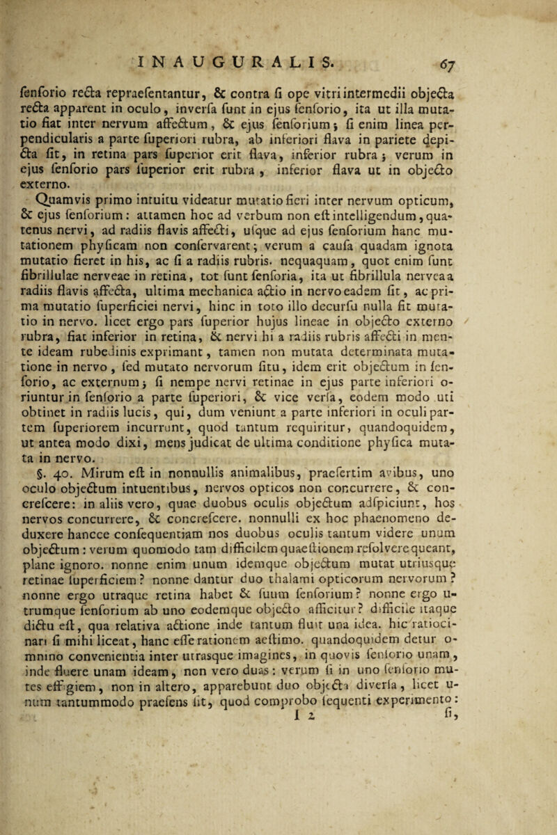 fenforio re&a repraefentantur, & contra fi ope vitri intermedii obje&a re£ta apparent in oculo, inverfa funt in ejus fenforio, ita ut illa muta¬ tio fiat inter nervum affie&um, 6c ejus fenforium -9 fi enim linea per¬ pendicularis a parte fupenon rubra, ab inferiori flava in pariete tjepi- &a fit, in retina pars fuperior erit flava, inferior rubra 5 verum in ejus fenforio pars fuperior erit rubra , inferior flava ut in obje&o externo. Quamvis primo intuitu videatur mutatio fieri inter nervum opticum, 6c ejus feniorium: attamen hoc ad verbum non eftintclligendum,qua¬ tenus nervi, ad radiis flavis affie&i, ufque ad ejus fenforium hanc mu¬ tationem phyficam non confervarent; verum a caufa quadam ignota mutatio fieret in his, ac fi a radiis rubris, nequaquam, quot enim funt fibrillulae nerveae in retina, tot funtfenforia, ita ut fibrillula nerveaa radiis flavis affie&a, ultima mechanica a£tio in nervo eadem fit, ac pri¬ ma mutatio fuperficiei nervi, hinc in toto illo decurfu nulla fit muta¬ tio in nervo, licet ergo pars fuperior hujus lineae in obje£lo externo rubra, fiat inferior in retina, & nervi hi a radiis rubris affecti in men¬ te ideam rubedinis exprimant, tamen non mutata determinata muta¬ tione in nervo, fed mutato nervorum litu, idem erit objectum in fen¬ forio, ac externum^ fi nempe nervi retinae in ejus parte inferiori o- riuntur in fenforio a parte fuperiori, 6c vice verla, eodem modo uti obtinet in radiis lucis, qui, dum veniunt a parte inferiori in oculi par¬ tem fuperiorem incurrunt, quod tantum requiritur, quandoquidem, ut antea modo dixi, mens judicat de ultima conditione phyfica muta¬ ta in nervo. §. 40. Mirum efl: in nonnullis animalibus, praefertim anibus, uno oculo obje&um intuentibus, nervos opticos non concurrere, Se con- crefcere: in aliis vero, quae duobus oculis obje£tum adfpiciunt, hos nervos concurrere, Sc concrefcere. nonnulli ex hoc phaenomeno de¬ duxere hancce confequentiam nos duobus oculis tantum videre unum obje&um : verum quomodo tam difficilem quaeflionem refolverequeant, plane ignoro, nonne enim unum idemque obje&um mutat utriusque retinae iuperficiem ? nonne dantur duo thalami opticorum nervorum ? nonne ergo utraque retina habet & fuum fenforium ? nonne ergo u- trumque fenforium ab uno eodemque objecto afficitur? difficile itaque di£tu efl, qua relativa a&ione inde tantum flu»t una idea, hic ratioci¬ nari fi mihi liceat, hanc efferationem aeflimo. quandoquidem detur o- mnino convenientia inter utrasque imagines, in quovis feniorio unam , inde fluere unam ideam, nen vero duas: verum fi in uno feniorio mu¬ tes effigiem, non in altero, apparebunt duo objt&i diveria, licet u- num tantummodo praefens iit, quod comprobo iequenti experimento: