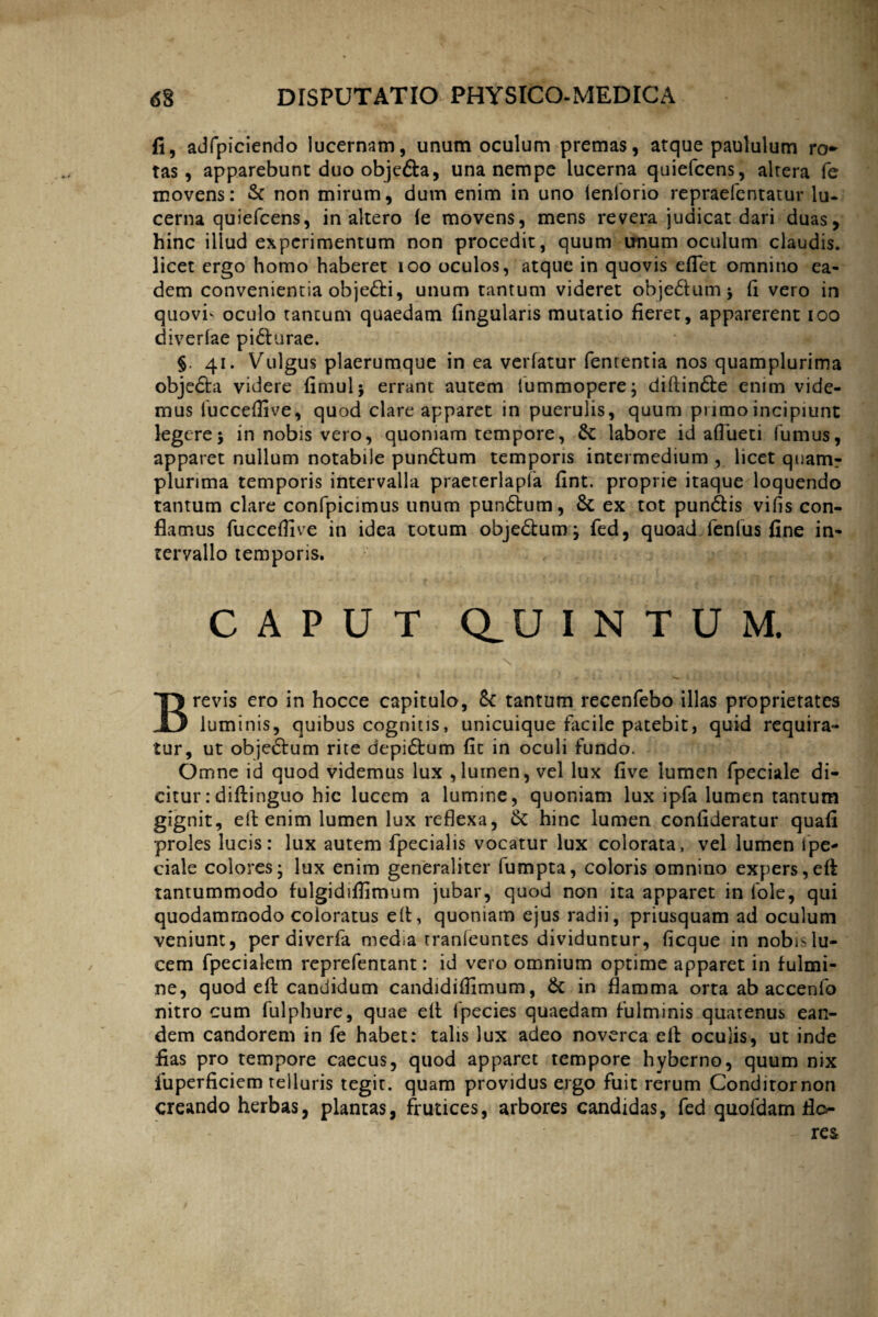 fi, adfpiciendo lucernam, unum oculum premas, atque paululum ro- tas, apparebunt duo objefta, una nempe lucerna quiefcens, alrera fe movens: & non mirum, dum enim in uno feniorio repraefentatur lu¬ cerna quiefcens, inaltero (e movens, mens revera judicat dari duas, hinc illud experimentum non procedit, quum unum oculum claudis, licet ergo homo haberet 100 oculos, atque in quovis eflet omnino ea¬ dem convenientia obje£ti, unum tantum videret obje£tum; (i vero in qiiovf oculo tantum quaedam lingularis mutatio fieret, apparerent ioo diverfae pi&urae. §. 41. Vulgus plaerumque in ea verfatur fententia nos quamplurima objedta videre fimulj errant autem fummopere; diftin£te enim vide¬ mus fucceffive, quod clare apparet in puerulis, quum primo incipiunt legere5 in nobis vero, quoniam tempore, & labore id aflueti fumus, apparet nullum notabile pun&um temporis intermedium , licet qnamr plurima temporis intervalla praererlapla fint. proprie itaque loquendo tantum clare confpicimus unum pundtum, & ex tot pundtis vifis con¬ flamus fucceffive in idea totum objedtum; fed, quoad fenfus fine in¬ tervallo temporis. CAPUT Q_U I N T U M. Brevis ero in hocce capitulo, &: tantum recenfebo illas proprietates luminis, quibus cognitis, unicuique facile patebit, quid requira¬ tur, ut objedtum rite depi£tum fit in oculi fundo. Omne id quod videmus lux , luinen, vel lux five lumen fpeciale di¬ citur: diffinguo hic lucem a lumine, quoniam lux ipfa lumen tantum gignit, eft enim lumen lux reflexa, & hinc lumen confideratur quafi proles lucis: lux autem fpecialis vocatur lux colorata, vel lumen ipe- ciale colores; lux enim generaliter fumpta, coloris omnino expers, eft tantummodo fulgidiffimum jubar, quod non ita apparet in fole, qui quodammodo coloratus e It, quoniam ejus radii, priusquam ad oculum veniunt, per diverfa media tranleuntes dividuntur, ficque in nobis lu¬ cem fpecialem reprefentant: id vero omnium optime apparet in fulmi¬ ne, quod effc candidum candidiffimum, & in flamma orta ab accenfo nitro cum fulphure, quae eft fpecies quaedam fulminis quatenus ean¬ dem candorem in fe habet: talis lux adeo noverca eft oculis, ut inde flas pro tempore caecus, quod apparet tempore hyberno, quum nix fuperficiem telluris tegit, quam providus ergo fuit rerum Conditornon creando herbas, plantas, frutices, arbores candidas, fed quofdam flo