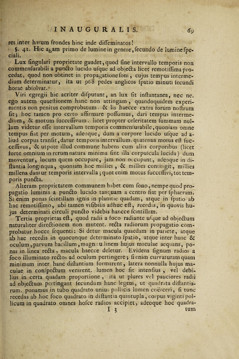 res inter harum frondes hinc inde diffeminatos! §. 41. Hic a^am primo de lumine in genere,fecundo de luminefpe- ciali. Lux fingulari proprietate gaudet,quod fine intervallo temporis non commenfurabili a pun&o lucido ufque ad obje&a licet remotifiima pro¬ cedat, quod non obtinet in propagatione foni, cujus tempus interme¬ dium determinatur, ita ut 968 pedes anglicos fpatio minuti fecundi horae ablolvar.* Viri egregii hic acriter difputant, an lux fit infiantanea, nec ne. ego autem quaeftionem hanc non attingam , quandoquidem experi¬ mentis non penitus comprobatum*. & lis haecce extra forum noftrum fitj hoc tamen pro certo affirmare pofiumus, dari tempus interme¬ dium, & motum fucceffivum, licet propter celeritatem fummam nul¬ lum videtur efie intervallum temporis commenlurabile,quoniam omne tempus fiat per motum, adeoque, dum a corpore lucido ulque ad a- liud corpus tranfit,datur temporis intervallum^ quatenus motus eft fuc- ceffivus, 6c utpote illud commune habens cum aliis corporibus (licet forte omnium in rerum natura minima fint illa corpuicula lucida) dum moventur, locum quem occupare, jam non occupant, adeoque in di- ftantia longinqua, quoniam hoc millies , 6c millies contingit, millies millena dantur temporis intervalla ; quot enim motus fucceffivi, tot tem¬ poris pun&a. Alteram proprietatem communem habet cum fono, nempe quod pro¬ pagatio luminis a pun&o lucido tanquam a centro fiat per fphaeram. Si enim ponas fcintillam ignis in planitie quadam, atque in fpatio ab hac remotiffimo, ubi tamen vifibilis adhuc eft, recedas, in quovis hu¬ jus determinati circuli pun&o videbis hancce fcintillam. Tertia proprietas eft, quod radii a foco radiante ufque ad objedum naturaliter diredionem non mutent, reda radiorum propagatio com¬ probatur hocce fequenti: Si detur macula quaedam in pariete, atque ab hac recedis in quocunque determinato fpatio, atque inter hanc Sc oculum ,parvum bacillum ,magnuu.lmem hujus maculae aequans, po¬ nas in linea reda > macula haecce deletur. Evidens fignum radios a foco illuminato re£to> ad oculum pertingere > fi enim curvaturam quam minimam inter hanc diftantiam formarent, latera nonnulla hujus ma¬ culae in conipedum venirent, lumen hoc fit intenfius , vel debi¬ lius in certa quadam proportione , ita ut plures vel pauciores radii ad objedum pertingant fecundum hanc legem, ut quadrata diftanria- rum. ponamus in tubo quadrato uniu. pollicis lumen coerceri, fi tunc recedas ab hoc foco quadrato in diftantia quintupla, coi pus viginti pol¬ licum in quadrato omnes hofce radios accipiet, adeoque hoc quadra- X 3 tum