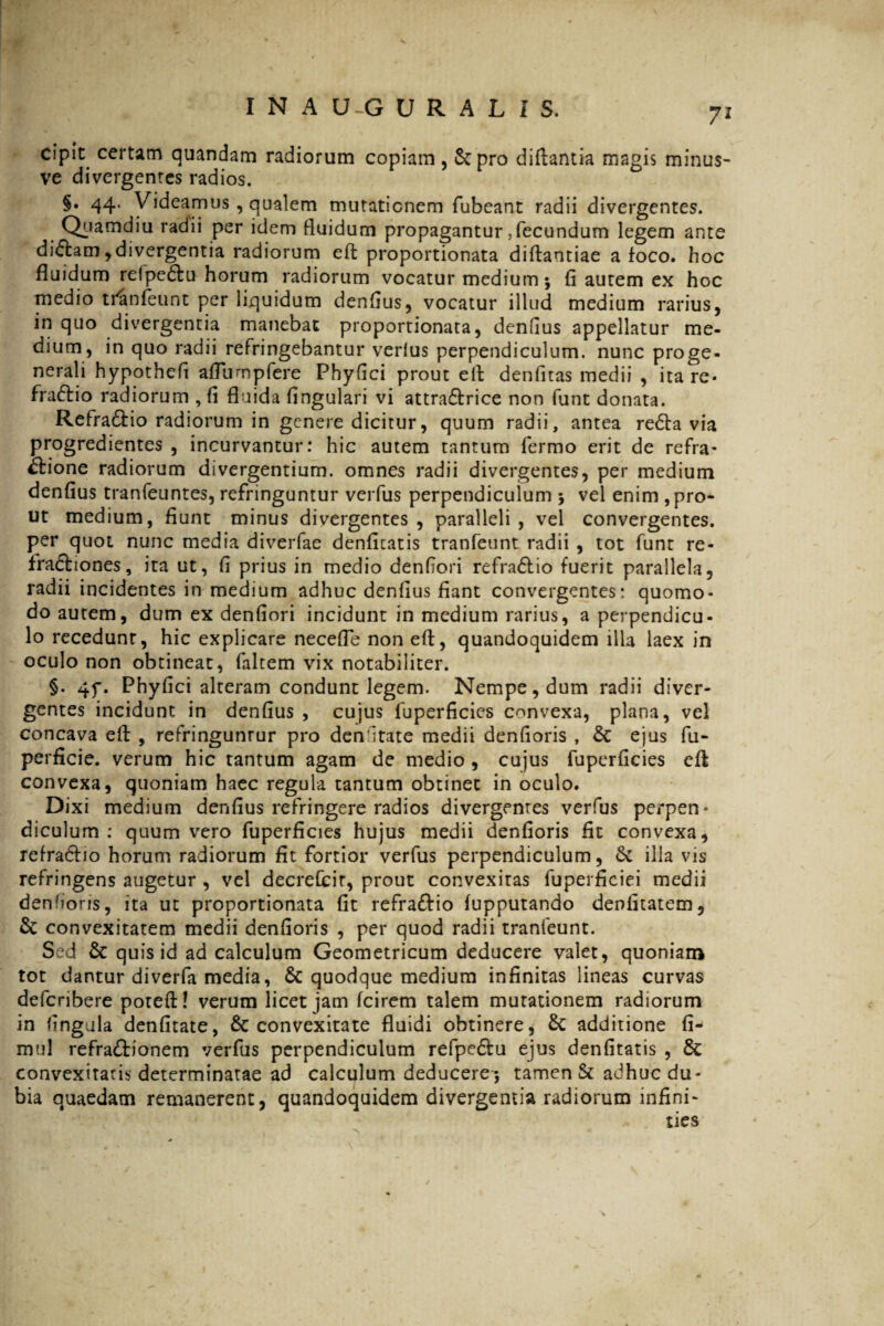 cipit certam quandam radiorum copiam, Scpro difbantia magis minus- ve divergentes radios. §. 44. Videamus, qualem mutationem fubeant radii divergentes. Quamdiu radii per idem fluidum propagantur,fecundum legem ante diCtam,divergentia radiorum eft proportionata diftantiae a foco, hoc fluidum relpeCtu horum radiorum vocatur medium; fl autem ex hoc medio tranleunt per liquidum denflus, vocatur illud medium rarius, in quo divergentia manebat proportionata, denflus appellatur me¬ dium, in quo radii refringebantur verius perpendiculum, nunc proge- nerali hypothefl aflurnpfere Phyflci prout eft denfitas medii , ita re* fraCtio radiorum , fi fluida fingulari vi attra&rice non funt donata. Refra&io radiorum in genere dicitur, quum radii, antea re£ta via progredientes , incurvantur: hic autem tantum fermo erit de refra¬ ctione radiorum divergentium, omnes radii divergentes, per medium denflus tranfeuntes, refringuntur verfus perpendiculum ; vel enim , pro¬ ut medium, fiunt minus divergentes, paralleli, vel convergentes, per quot nunc media diverfae denficatis tranfeunt radii , tot funt re- fraftiones, ita ut, fi prius in medio denfiori refraCtio fuerit parallela, radii incidentes in medium adhuc denflus fiant convergentes: quomo¬ do aurem, dum ex denfiori incidunt in medium rarius, a perpendicu¬ lo recedunt, hic explicare necefle non eft, quandoquidem illa laex in oculo non obtineat, (altem vix notabiliter. §. 4f. Phyfici alteram condunt legem. Nempe, dum radii diver¬ gentes incidunt in denflus , cujus fuperficies convexa, plana, vel concava eft , refringuntur pro denfitate medii denfioris , & ejus fu- perficie. verum hic tantum agam de medio , cujus fuperficies eft convexa, quoniam haec regula tantum obtinet in oculo. Dixi medium denfius refringere radios divergentes verfus perpen¬ diculum : quum vero fuperficies hujus medii denfioris fit convexa, refradbo horum radiorum fit fortior verfus perpendiculum, £c illa vis refringens augetur , vel decrefcir, prout convexitas fuperficiei medii denioris, ita ut proportionata fit refraCtio (upputando denfitatem, & convexitatem medii denfioris , per quod radii tranfeunt. Sed & quis id ad calculum Geometricum deducere valet, quoniam tot dantur diverfa media, & quodque medium infinitas lineas curvas defcribere poteft! verum licet jam (cirem talem mutationem radiorum in fingula denfitate, & convexitate fluidi obtinere, & additione fi- mul refractionem verfus perpendiculum refpeCtu ejus denfitatis , & convexitatis determinatae ad calculum deducere-; tamen & adhuc du¬ bia quaedam remanerent, quandoquidem divergentia radiorum infini- ties
