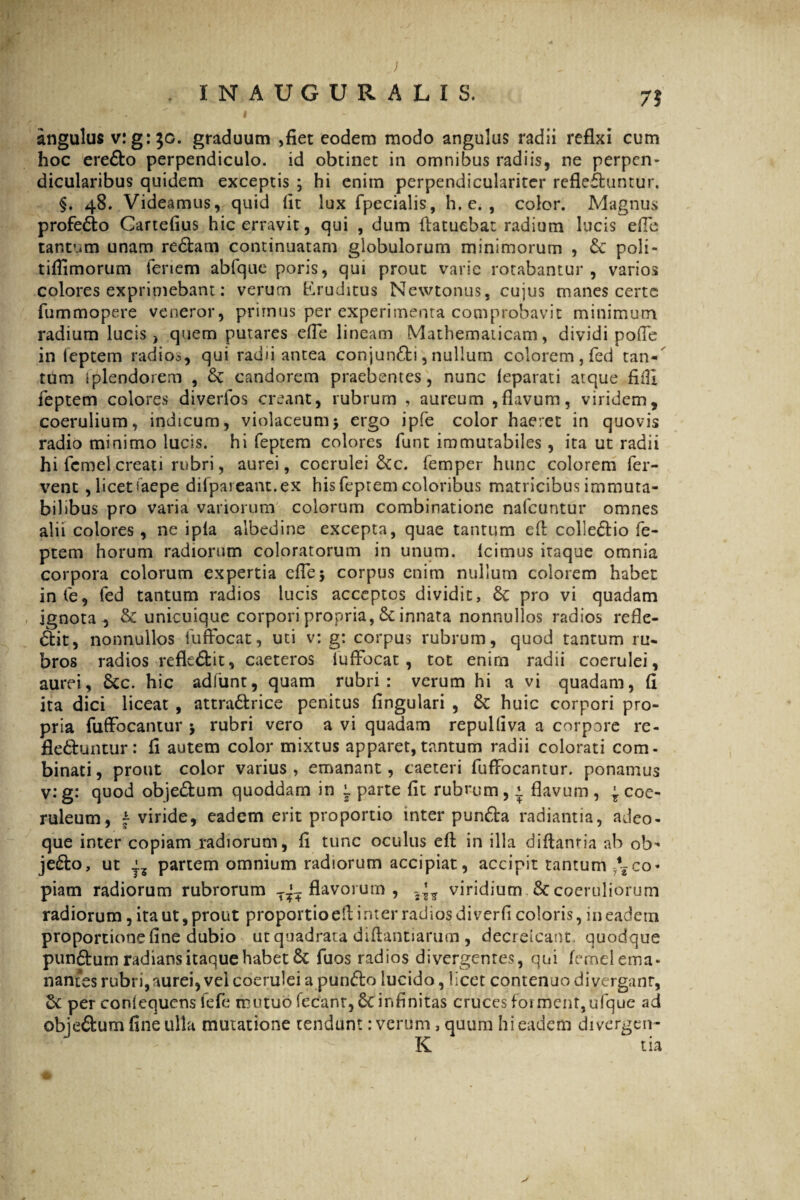 ; . INAUGURALIS, 7? angulus v:g: $g. graduum ,fiet eodem modo angulus radii refixi cum hoc ere£to perpendiculo, id obtinet in omnibus radiis, ne perpen- dicularibus quidem exceptis ; hi enim perpendiculariter reflefhintur. §. 48. Videamus, quid fit lux fpecialis, h. e. , color. Magnus profedto Cartefius hic erravit, qui , dum fiatuebat radium lucis efle tantum unam re&am continuatam globulorum minimorum , £c poli - tifiimorum fenem abfque poris, qui prout varie rotabantur, varios colores exprimebant: verum Eruditus Newtonus, cujus manes certe fummopere veneror, primus per experimenta comprobavit minimum radium lucis > quem putares efie lineam Mathematicam, dividi pofie in feptem radios, qui radu antea conjunfti, nullum colorem , fed tan¬ tum splendorem , candorem praebentes, nunc leparati atque fifil feptem colores diverfos creant, rubrum , aureum ,flavum, viridem, coerulium, indicum, violaceum> ergo ipfe color haeret in quovis radio minimo lucis, hi feptem colores funt immutabiles , ita ut radii hi fcmel creati rubri, aurei, coerulei &c. femper hunc colorem fer¬ vent , licet faepe dilpareant.ex his feptem coloribus matricibus immuta¬ bilibus pro varia variorum colorum combinatione nafcuntur omnes alii colores, ne ipla albedine excepta, quae tantum efi: coliedio fe¬ ptem horum radiorum coloratorum in unum. Icimus itaque omnia corpora colorum expertia efie5 corpus enim nullum colorem habet in Ce, fed tantum radios lucis acceptos dividit, 6t pro vi quadam ignota , & unicuique corpori propria, £c innata nonnullos radios refle¬ xit, nonnullos lufFocat, uti v: g: corpus rubrum, quod tantum ru¬ bros radios refle£bit, caeteros luffocat , tot enim radii coerulei, aurei, &c. hic adfunt, quam rubri: verum hi a vi quadam, fi ita dici liceat , attra&rice penitus fingulari , & huic corpori pro¬ pria fufFocantur > rubri vero a vi quadam repulfiva a corpore re- fle&untur: fi autem color mixtus apparet,tantum radii colorati com¬ binati , prout color varius , emanant, caeteri fufFocantur. ponamus v: g: quod obje&um quoddam in parte fit rubrum, i. flavum , coe¬ ruleum, £ viride, eadem erit proportio inter punda radiantia, adeo- que inter copiam radiorum, fi tunc oculus efi: in illa diftantia ab ob- je£lo, ut partem omnium radiorum accipiat, accipit tantum -7\co* piam radiorum rubrorum flavorum, viridium &coeruliorum radiorum, ita ut, prout proportio efi; i nter radios diverfi coloris, in eadem proportione fine dubio ut quadrata diftantiarum , decrelcant. quodque pun£tum radians itaque habet fuos radios divergentes, qui femel ema¬ nantes rubri, aurei, vel coerulei a punflo lucido, licet contenuo di vergant, 6c per confequetis fefe mutuo fecanr, Se infinitas cruccs forment,ufque ad objeftum fine ulla mutatione tendunt: verum , quum hi eadem divergen- K tia