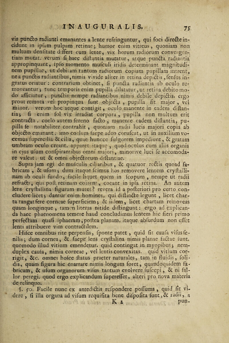 7S vis pun&o radianti emanantes a lente refringuntur, qui foci direftein¬ cidunt in ipfam pulpam retinae; humor enim vitreus, quoniam non multum denhtate differt cum lente, vix horum radiorum conveigen- tiam mutat, verum fi haec diftantia mutatur, atque pundta radiantia appropinquant, ipfo momento mulculi iridis determinant magnitudi¬ nem pupillae, ut debitam tantum radiorum copiam pupillam intrent, ne a pun&is radiantibus, nimis vivide aliter in retina depictis ,fenfus in¬ gratus oriatur : contrarium obtinet, fi pun&a radiantia ab oculo re¬ moveantur; tunc temporis enim pupilla dilatatur, ut retina debito mo¬ do afficiatur , punftis nempe radiantibus nimis debile depi&is. ergo prout remota vel propinqua funt obje&a , pupilla fit major , vel minor, verum hoc aeque contigit, oculo manente in eadem diftan- tia; fi enim fol vix irradiat corpora , pupilla non multum erit contra&a , coelo autem fereno fa&o , manente eadem di liantia, pu¬ pilla fe notabiliter contrahit , quoniam radii lucis majori copia ab objcSto emanant; imo coelum laepe adeo corufcat, ut in auxilium vo¬ cemus fupercdia St cilia, quae huncce fulgorem impediunt, St gratam umbram oculo creant, apparet itaque , quod oculus cum aliis organis in ejus ulum confpirantibus omni majori, minorive luci fe accomoda- re valeat, ut St omni obje&orum diifantiae. Supra jam egi de mulculis ciliaribus, St quatuor rcftis quoad fa¬ bricam , St ufum ; dum itaque fcimus hos removere lentem cryltaili- nam ab ocuii fundo, facile liquet quem in Icopum , nempe ut radii refraSb , qui poli retinam coirem , coeant in ipfa retina. An autem lens cryftallma figuram mutet? revera id a pofteriori pro certo con¬ cludere licet*, damur enim homines, qui diltinSte legunt , licet char¬ ta rangat fere corneae fuperficiem ; St iidem , licet chartam removeas quam longinque , tam m literas nitide diffingunt: ergo ad explican¬ da haec phaenomena temere haud concludimus lentem hic fieri primo perfeSlam quali Iphaeram ,poitea planam, itaque abfurdum non efiet lenti attribuere vim contra&ilem. Hifce omnibus rite perpenfis, fponte patet , quid fit caufa vifus fe¬ nilis; dum cornea, St faepe lens cryftalina nimis planae facfae lunt. quomodo illud vitium emendetur, quid contingat in myopibus; nem- duplex caula, nimia corneae , vel lentis convexitas, quid vitium cor¬ rigit, Stc. omnes holce flatus praeter naturales, tam in fluidis, foli- dis, quam figura hic enarrare nimis longum foret, quandoquidem fa¬ bricam, 8t ulum organorum vifus tantum evolvere fufeepi, St ni fal¬ lor peregi, quod ergo explicandum fupereffet, alteri pro nova materia de relinquo. §. fo. Facile nunc ex antedi&is rcfpondere poffums , quid fit vi¬ dere , fi illa organa ad vifum requifita bene difpofita funt,St radii, a K i P^n.
