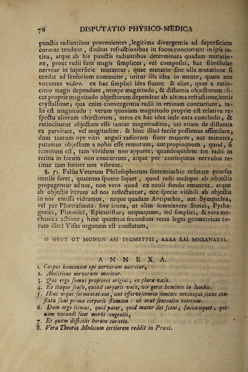 I 76 DISPUTATIO PHYSICO-MEDICA punftis radiantibus provenientes , legitima divergentia ad fuperficiem corneae tendunt, duabus refractionibus in focos;concurrunt in ipfa re¬ tina, arque ab his punCtis radiantibus determinata quadam mutatio* ne, prout radii funt magis fimplices , vel compofiti, hae fibrillulae nerveae in fuperficie mutantur , quae mutatio fine ulla mutatione fi tendat ad fenforium commune, oritur illa idea in mente, quam nos vocamus videre, ex hac fimplici idea fluunt & aliae, quae a ratio¬ cinio magis dependunt, nempe magnitudo, & diftantia objeCtorum : li - cet proprie magnitudo objeCtorum dependeat ab ultima refraCtioneJentis cryflallinaej qua enim convergentia radii in retinam concurrunt, ta¬ lis efb magnitudo : verum quoniam magnitudo proprie eft relativa re- fpe&u aliorum obje&orum , mens ex hac idea inde nata concludit, 6c ratiocinatur obje&um efle tantae magnitudinis, uti etiam de diflantia ex parvitate, vel magitudine, & hinc illud facile poflumus aflimilare, dum tantum ope vitri anguli radiorum fiunt majores, aut minores, putamus obje&um a nobis efle remotum, aut propinquum , quod, fi remotum elt, tam vividum non apparet, quandoquidem tot radii in retina in focum non concurrunt, atque per confequens nervulos re¬ tinae tam foriter non vibrant. §. fi. Fallas Veterum Philofophorum fententiashic refutare prorfus inutile foret, quatenus fponte liquet , quod radii undique ab objeCfis propagentur ad nos, non vero quod ex oculi fundo emanent, atque ab objeftis iterum ad nos refleCfantur, nec fpecie vifibili ab objeCtis in nos em i fili videamus, neque quadam Antipathia, aut Sympathia, vel per Phantafmata, five icona, ut olim fomniavere Stoici, Pytha¬ gorici, Platonici, Epicurifiaej nequaquam, fed fimplici, & vera me¬ chanica affione * hinc quatenus fecundum veras leges geometricas to¬ tum illud Vifus organum efi conflatum, O ©HOS OT MONON AEI rif&METPEI , AAAA KAI MHXANATAL ANNEXA. i. Corpus humanum ope nervorum nutriiur9 l. Abolitione nervorum moritur. 3. fhio ergo fumus propiores origini, eo plura vafa. 4. Eo itaque fenfu^quoad corporis vafa, vir gerit homines in lumbis. y. Hinc neque fermentatione, aut effervefcentia feminis utriusque jexus con¬ flata funt prima corporis flamina : ut erat fententia veterum. 6. Dum ergo [cimus, quid pater, quid mater det fetui, facite liquet, qui¬ nam vocandi funt morbi congeniti, 7. Et quam difficilis horum curatio. 8. Fera Theoria Medicum certiorem reddit in Praxi.