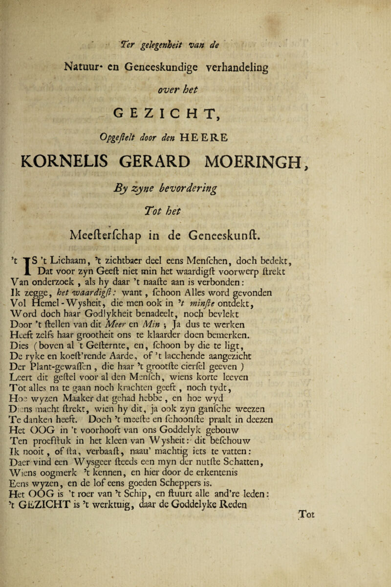 Ter gelegenheit van de Natuur* cn Geneeskundige verhandcling over het G E Z I C H T, Opgejielt door den HEERE K.ORNELIS GERARD MOERINGH, By zyne bevordering Tot het * Meefterfchap in de Geneeskunft. ?t TS ’t Lichaam, ’t zichtbaer deel eens Menfchen, doch bedekt, JL Dat voor zyn Geeft niet min het waardigft voorwerp ftrekt Van onderzoek , ais hy daar ’t naafte aan is verbonden: Ik zegge, het nvaardigft: want, fchoon A lies word gevonden Vol Hemel - Wysheit, die men ook in V minfte ontdekt, Word doch haar Godlykheit benadeelt, noch bevlekt Door ’t ftellen van dit Meer en Min •, Ja dus te werken Hceft zelfs haar grootheit ons te klaarder doen bemerken. Dies (boven al t Gefternte, en, fchoon by die te ligt, De ryke en koeft’rende Aarde, of ’t lacchende aangezicht Der Plant-gewaflen , die haar \ grootfte cieriel geeven ) Leert dit geftel voor al den Menfch, wiens korte leeven Tot alles na te gaan noch krachten geeft , noch tydt, Hoe wyzen Maaker dat gehad hebbe , en hoe vvyd D :ns macht ftrekt, wien hy dit, ja ook zyn ganfche weezen Te danken heeft. Doch ’t meefte en fchoonfte praalt in deezen Het OOG in ’t voorhooft van ons Goddelyk gebouw Ten proefftuk in het kleen van Wysheit: dit befchouw Ik nooit, of ita, verbaaft, naau’ machtig iets te vatten: Daer vinci een Wysgeer fteeds een myn der nutfte Schatten, Wiens oogmerk 5t kennen, en hier door de erkentenis Eens wyzen, en de lof eens goeden Scheppers is. Het OOG is ’t roer van ’t Schip, en ftuurc alie and’re leden: GEZICHT is ?t werktuig, daar de Goddelyke Reden