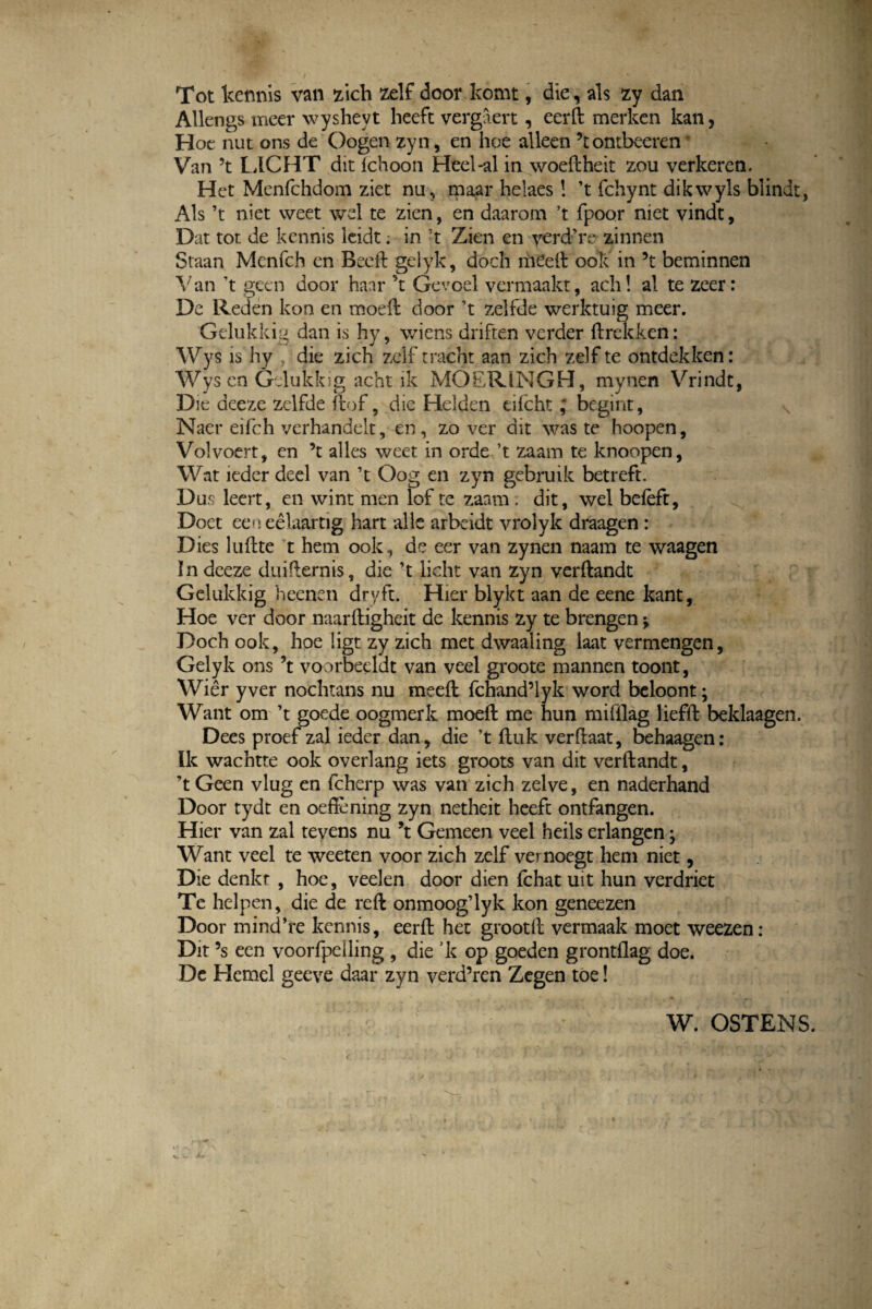Tot kcnnis van zich zelf door komt, die, ais zy dan Allengs meer wysheyt heeft vergaert, eerft merken kan, Hoe nut ons de Oogen zyn, en hoe alleen ’tontbeeren * Van ’t LICHT dit Ichoon Heel-al in woeftheit zou verkeren. Het Menfchdom ziet nu, maar helaes! ’t fchynt dikwyls blindt, Ais ’t niet weet wel te zien, en daarom ’t fpoor niet vindt, Dat tot de kcnnis leidt; in 't Zien en verd’re zinnen Staan Mcnfch en Beeft gelyk, doch mCeft ook in ’t beminnen A7 an 't geen door haar ’t Gevoel vermaakt, ach! al te zeer: De Reden kon en moeft door ’t zelfde werktuig meer. Gelukkig dan is hy, wiens driften verder ftreldken: Wys is hy , die zich zelf tracht aan zich ze)f te ontdekken: Wys en Gelukkig acht ik MOERIMGH, mynen Vrindt, Die deeze zelfde ftof, die Helden eifchtbegint, \ Naer eifch verhandelt, en, zo ver dit waste hoopen, Volvoert, en ’t alles weet in orde ’t zaam te knoopen, Wat ieder deel van ’t Oog en zyn gebruik betreft. Dus leert, en wint men lof te zaam . dit, wel befeft, Doet eeneelaartig hart alie arbeidt vrolyk draagen: Dies luftte t hem ook, de eer van zynen naam te waagen In deeze duifternis, die ’t licht van zyn verftandt Gelukkig heenen dryft. Hier blykt aan de eene kant, Hoe ver door naarftigheit de kennis zy te brengen Doch ook, hoe ligt zy zich met dwaaling laat vermengen, Gelyk ons \ voorbeeldt van veel groote mannen toont, Wier yver nochtans nu meeft fchand5lyk word beloont; Want om ’t goede oogmerk moeft me hun mifllag liefft beklaagen. Dees proef zal ieder dan* die ’t ftuk verftaat, behaagen: Ik wachtte ook overlang iets groots van dit verftandt, Geen vlug en fcherp was van zich zelve, en naderhand Door tydt en oeftening zyn netheit heeft ontfangen. Hier van zal tevens nu \ Gemeen veel heils erlangen; Want veel te weeten voor zich zelf vernoegt hem niet, Die denkr , hoe, veelen door dien fchat uit hun verdriet Te helpen, die de reft onmoog’lyk kon geneezen Door mind’re kcnnis, eerft het grootft vermaak moet weezen: Dit 5s ecn voorfpeiling , die ’k op goeden grontflag doe. De Hemel geeve daar zyn verd’ren Zegen toe!