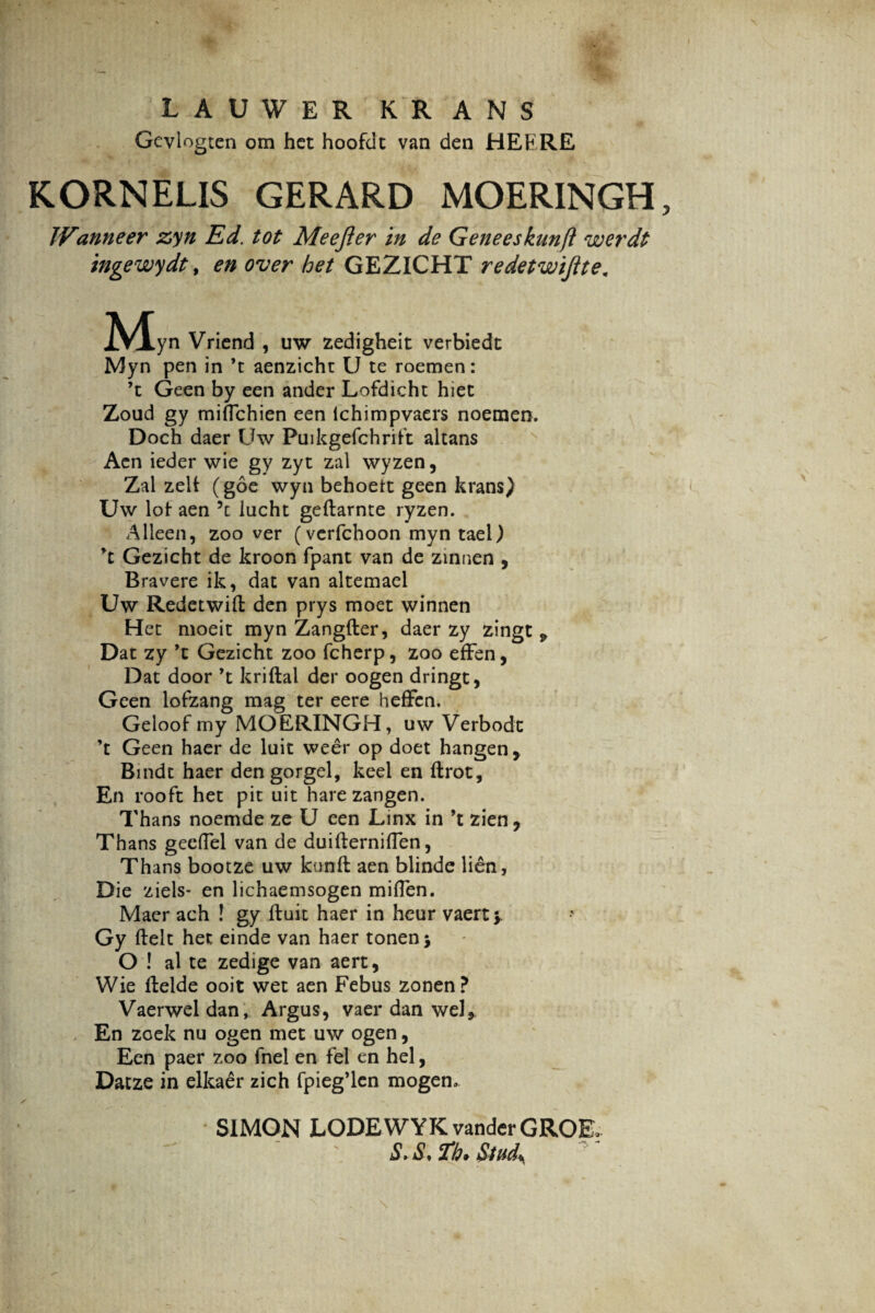 LAUWER KRANS Gcvlogten om hct hoofdt van den HEERE K.ORNELIS GERARD MOERINGH Wanne er zyn Ed. tot Meefter in de Geneeskunft werdt ingewydt, en over het GEZICHT redetwijite. JVJlyn Vriend , uw zedigheit verbiedt Myn pen in ’t aenzicht U te roemen: ’t Geen by een ander Lofdicht hiet Zoud gy miflchien een ichimpvaers noemen. Doch daer Uw Puikgefchritt altans Acn ieder wie gy zyt zal wyzen, Zal zelt (goe wyn behoett geen krans) Uw lot aen h lucht geflarnte ryzen. Alleen, zoo ver (vcrfchoon myn tael) *t Gezicht de kroon fpant van de zinnen , Bravere ik, dat van altemael Uw Redetwifl den prys moet winnen Het moeit myn Zangfler, daer zy zingt ^ Dat zy ’c Gezicht zoo fcherp, zoo efFen, Dat door *t kriftal der oogen dringt, Geen lofzang mag ter eere hefFen. Geloof my MOERINGH, uw Verbodc ’t Geen haer de luit weer op doet hangen, Bindt haer den gorgel, keel en flrot. En rooft het pit uit harezangen. Thans noemde ze U een Linx in ’t zien, Thans gecflel van de duiflerniflen, Thans bootze uw kunfl aen blinde lien, Die ziels- en lichaemsogen miflen. Maer ach ! gy fluit haer in heur vaert y Gy flelt het einde van haer tonenj O ! al te zedige van aert, Wie flelde ooit wet aen Febus zonen? Vaerwel dan, Argus, vaer dan weJ* En zoek nu ogen met uw ogen, Een paer zoo fnel en fel en hei, Datze in elkaer zich fpieg’len mogen» S1MON LODEWYK vanderGROE* S> S, Th* Stud\