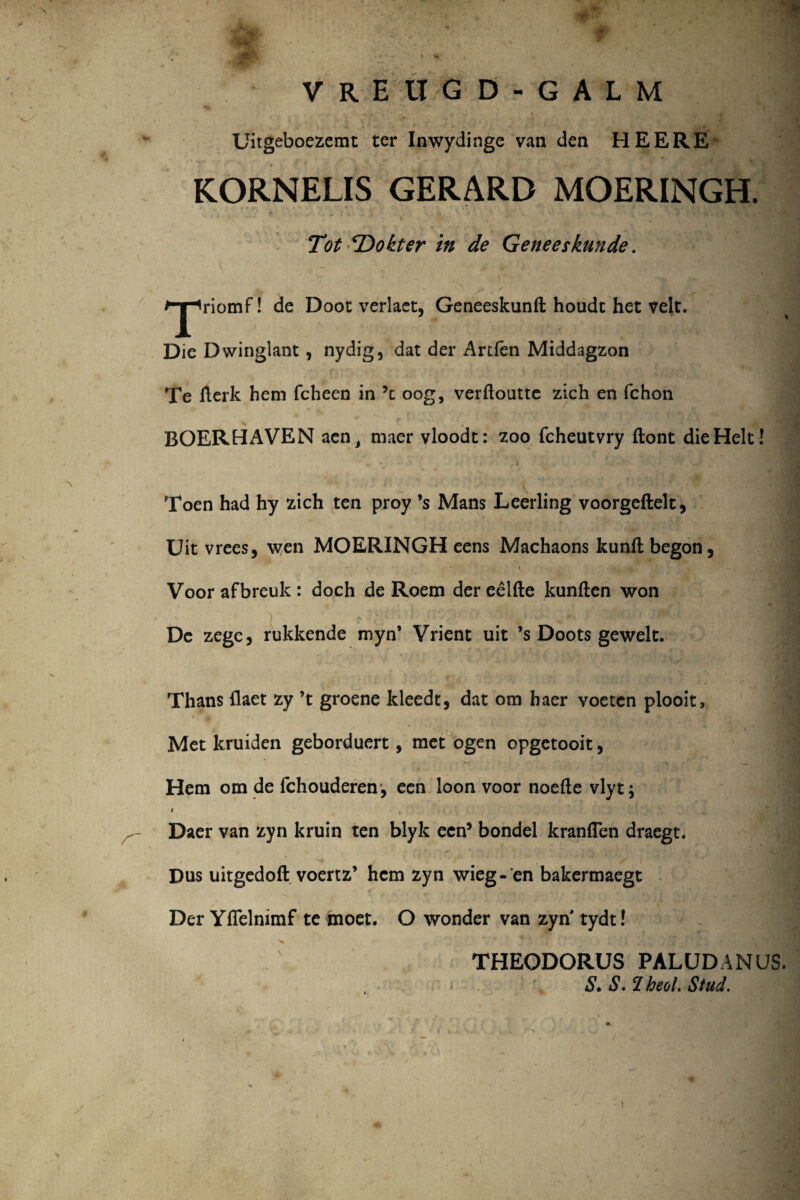 VREUGD-GALM ‘”?* . ‘ . s i»» . ' 4 i' Uitgeboezemt ter Inwydinge van den HEERE KORNELIS GERARD MOERINGH. / a » * ■ 'k' •.* > * . ^ ■ Tot ‘Dokter in de Geneeskunde. ^jpriomF! de Doot verlaet, Geneeskunft houdt het velc. Die Dwinglant, nydig, dat der Artfen Middagzon Te fterk hem fcheen in ’c oog, verftoutte zich en fchon BOERHAVEN aen> maer vloodt: zoo fcheutvry ftont dieHelt! Toen had hy zich ten proy ’s Mans Leerling voorgeftelt, Uit vrees, wen MOERINGH eens Machaons kunfl begon, Voor afbreuk : doch de Roem der eelfte kunften won Dc zege, rukkende myn’ Vrient uit *s Doots gewelt. Thans flaet zy ’t groene kleedt, dat om haer voeten plooit. Met kruiden geborduert, met ogen opgetooit, Hem om de fchouderen , een loon voor noefte vlyt; / Daer van zyn kruin ten blyk ecn5 bondel kranflen draegt. ■4 . * /■ ^ 1 1. Dus uitgedoft voertz’ hem zyn wieg- en bakermaegt Der Yflelmmf te tnoet. O wonder van zyn tydt! >* THEODORUS PALUDANUS. S. S. 'I heol. Stud.