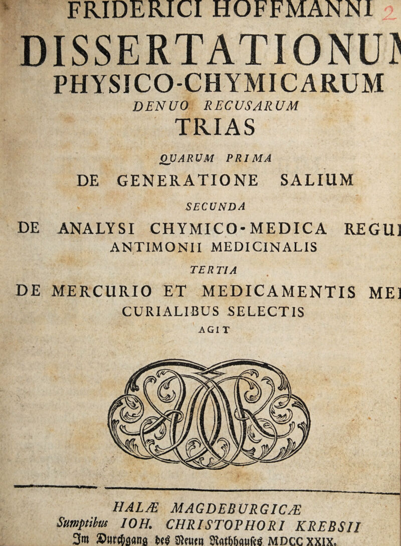 FRIDERICI HOFFMANN1 DISSERTATIONUD PHYSICO-CHYMICARUM DENUO REC USARUM TRIAS QUARUM PRIMA DE GENERATIONE SALIUM SECUNDA DE ANALYSI CHYMICO-MEDICA REGU1 ANTIMONII MEDICINALIS TERTIA DE MERCURIO ET MEDICAMENTIS MEI CURIALIBUS SELECTIS AGI T HALJE MAGDEBURGICJE Sumptibus IOH, CHRISTOPHORI KREBSII 2fm Surcfiflflna m Stoitti 3tot66aufc$ mdccxxix.