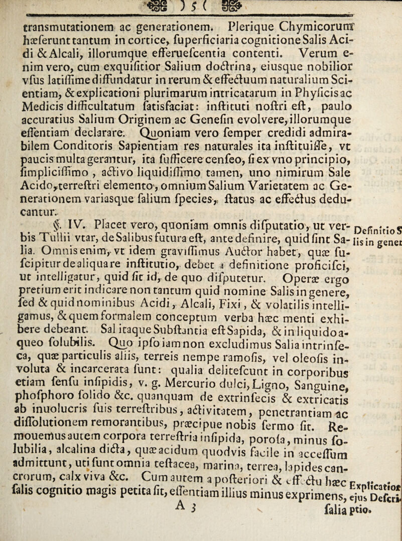 transmutationem ac generationem. Plerique Chymicorumr haeferunt tantum in cortice» fuperficiaria cognitione Salis Aci¬ di &A!cali, illorumque efferuefcentia contenti. Verum e- nimvero, cum exquifitior Salium do<ftrina, eiusque nobilior vfus latiffime diffundatur in rerum&effeduum naturalium Sci¬ entiam, & explicationi plurimarum intricatarum in Phyficisac Medicis difficultatum fatisfaciat: inftituti noftri eft, paulo accuratius Salium Originem ac Genefin evolvere, illorumque effentiam declarare. Quoniam vero femper credidi admira¬ bilem Conditoris Sapientiam res naturales ita inftituiffe, vt paucis multa gerantur, ita fufficere cenfeo, fi ex vno principio, fimpliciffimo , a<ftivo liquidiffimo tamen, uno nimirum Sale AcidOyterrefiri elemento , omnium Salium Varietatem ac Ge¬ nerationem variasque falium fpecies,, ftatus ac effedus dedu¬ cantur.. §-. IV. Placet vero, quoniam omnis difputatio, ut ver- np)-n;.. » bis Tullii vtar, deSalibus futura eft, ante definire, quidfint Sa- nsin genei lia. Omnis enim,- vt Idem graviffimus Audfor habet, quae fu- fcipiturdealiquare inftitutio, debet a definitione proficifci, ut inteJJigatur, quid fit id, de quo difputetur. Operte ergo pretium erit indicare non tantum quid nomine Salis in genere, fed & quid nominibus Acidi, Alcali, Fixi, & volatilis intelli- gamus, & quem formalem conceptum verba haec menti exhi¬ bere debeant. Sal itaqueSubfbntia eftSapida> &inliquidoa- queo folubilis. Quo ipfoiamnon excludimus Salia intrinfe- ca, quae particulis aliis, terreis nempe ramofis, vel oleofis in¬ voluta & incarcerata funt: qualia delitefcunt in corporibus etiam fenfu infipidis, v. g. Mercurio dulci, Ligno, Sanguine, phofphoro folido &c. quanquam de extrinfecis & extricatis ab inuolucris fuis terreftribus, adlivitatem, penetrantiam ac diffolutionem remorantibus, praecipue nobis fermo fit. Re- mouemusautem corpora terreftria infipida, porofa, minus fo- lubilia, alcalina ditfa, quae acidum quodvis facile in acceffum admittunt, uti funt omnia teftacea, marina, terrea, iapidescan- crorum, calx viva &c. Cum autem a pofteriori & tff diu h*c p v - fahs cognitio magis petita fit, effientiam illius minus exprimens, ej?s EfcS