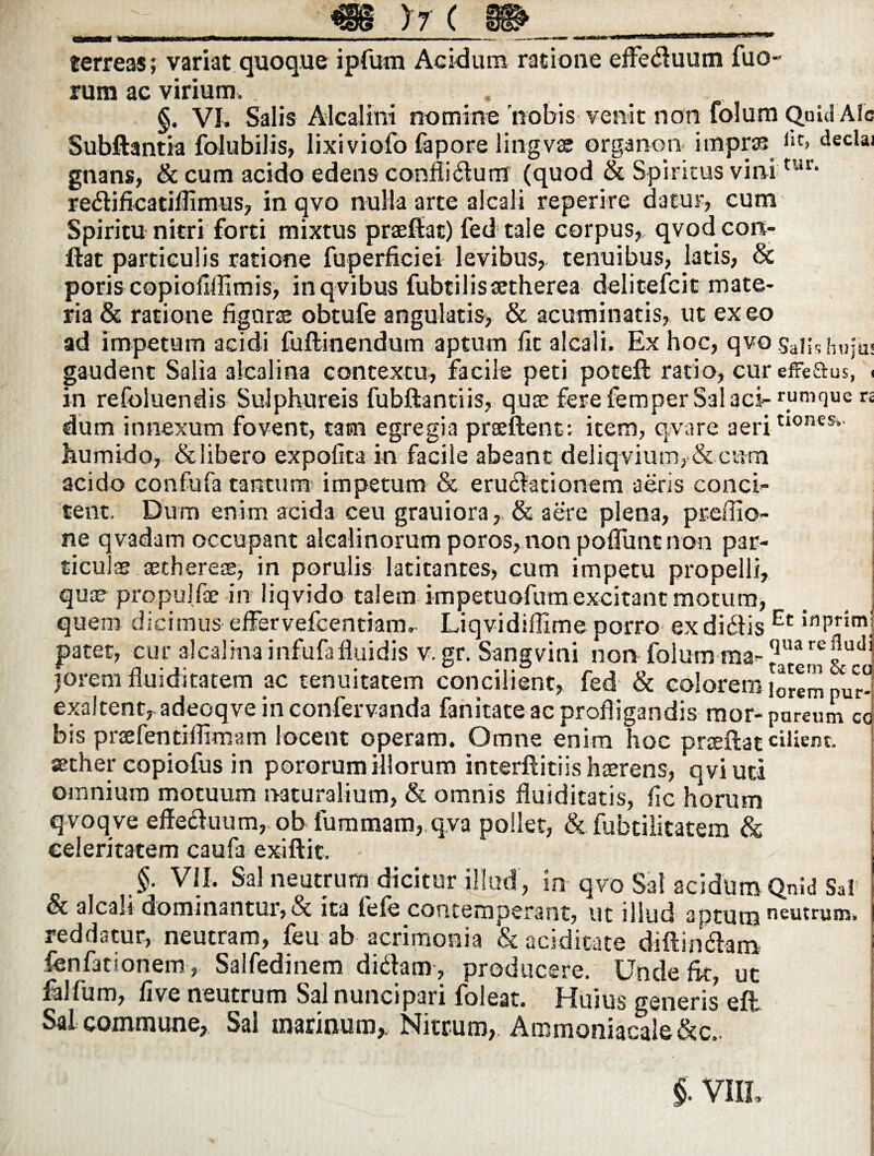 #S@ V-- ( em / 7 v .rti)rrir | .lll( terreas; variat quoque ipfurn Acidum ratione effeduum fuo- rum ac virium. . §. VI. Salis Alcalmi nomine 'nobis venit non folum Quid Alc Subftantia folubilis, lixiviofo fapore lingvas organon itnpras *‘t> declai gnans, & cum acido edens confligium (quod & Spiritus vininir* redificatiflimus, in qvo nulla arte alcali reperire datur, cum Spiritu nitri forti mixtus prasfiac) fed tale corpus,, qvod con¬ flat particulis ratione fuperficiei levibus,, tenuibus, latis, & poris copiofilfimis, inqvibus fubtilisaetherea delitefcit mate¬ ria & ratione figuras obtufe angulatis, & acuminatis, ut exeo ad impetum acidi fuftinendum aptum fit alcali. Ex hoc, qvo Salishuju- gaudent Salia aicalina contextu, facile peti potefl ratio, cur efreftus, ( in refoluendis Sulphureis fubftantiis, quas fere iemper Sal aci- r_umque n dum innexum fovent, tam egregia praeftent: item, qvare aeriti0neSl humido, &libero expolita in facile abeant deliqvium,&cum acido confufa tantum impetum & erugationem aeris conci¬ tent. Dum enim acida ceu grauiora, & aere plena, preffio- ne qvadam occupant alealinorum poros, non polTunc non par- ticu as asthereas, in perulis latitantes, cum impetu propelli, quae propuJfae in liqvido talem impetuofum excitant motum, quem dicimus effervefeentiam. Liqvidiflime porro ex didis Et *nPrimj patet, cur aicalina infufafluidis v. gr. Sangvini non folum ma-^u®r^udj jOrem fluiditatem ac tenuitatem concilient, fed & colorem j^em pur- exaltent, adeoqve in confervanda fanitateac profligandis mor- parcum co bis praefentiflimam locent operam. Omne enim hoc prceftat ciliem. aether copiofus in pororum illorum interflitiis haerens, q vi uti omnium motuum naturalium, & omnis fluiditatis, fic horum qvoqve effeduum,. ob fummam, qva pollet, & fubtilitatem & celeritatem caufa exiftit. j §■ VII. Sal neutrum dicitur illud , in qvo Sal acidum Qnid Sal et alcali dominantur, & ita lele contemperant, ut illud aptum neutrum, reddatur, neutram, feu ab acrimonia & aciditate diffindam i fenfationem, Salfedinem didam , producere. Unde fit, ut lalfum, five neutrum Salnuncipari foleat. Huius generis* eft Sal commune. Sal marinum,. Nitrum, Ammoniacale&c.. j J * f t • % - « * • v „ I /\ jy. B' \ $. VIIL