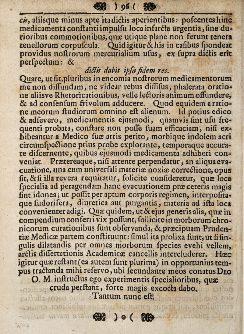 <?§§ ) ( W& . “ -  L  ■ „*' 1 '■-**1 . «T' i *.■»*«■■*■ 11« 11*1 I ramn . .«i cir, aliisque minus apte ita didis aperientibus: pofcenteshinc medicamenta conftantiimpulfu loca infarsa urgentia,fine du¬ rioribus commotionibus, quae utique plane non ferunt tenera tenellorum eorpufcula. Quid igitur & his in cafibus fpondeat proyidus noftrorum mercurialium ufus, ex fupra didis erit perfpedum: & ditiis dabit ipfa fidem res. Quare, ut fit,pluribus inencomia noftrorum medicamentorum me non diffundam, ne videar rebus diffifus, phalerata oratio¬ ne aliisve Rhetori cati onibus, velle ledoris animum offundere, & ad confenfum -frivolum adducere. Quod equidem a ratio¬ ne meorum ftudiorum omnino eft alienum. Id potius edico &adfevero, medicamentis ejusmodi, quamvis fint ufu fre¬ quenti probata, conftare non poffe fuam efficaciam, nifi ex¬ hibeantur a Medico fuae artis perito, morbique indolem acri circum fpedione prius probe explorante, temporaque accura¬ te difcernente, quibus ejusmodi medicamenta adhiberi con¬ veniat. Prcetereaque, nifi attente perpendatur, an aliqua eva¬ cuatione, una cum univerfali materiae noxiae corredione, opus fit, & fi illa revera requiratur , folicite confideretur, quae loca fpecialia ad peragendam hanc evacuationem prae ceteris magis fint idonea; ut poffit per aptum corporis regimen, interpofita- que fudorifera, diuretica aut purgantia , materia ad ifta loca convenienter adigi. Quae quidem, ut & ejus generis alia, quae in compendium conferri vix poffunt,follicate in morborum chro¬ nicorum curationibus funtobfervanda, & praecipuam Pruden¬ tiae Medicae partem conftituunt: fimul ita prolixa funt,ut fifin- gulis dilatandis per omnes morborum fpecies evehi vellem, ardis diflertationis Academicae cancellis intercluderer. Haec igitur quae reftant (ea autem funt plurima) in opportunius tem¬ pus tradanda mihi refervo,ubi fecundante meos conatus Deo O. M. inftrudus ego experimentis fpecialioribus, quae cruda perftant, forte magis excoda dabo. Tantum nunc eft! ) © c m