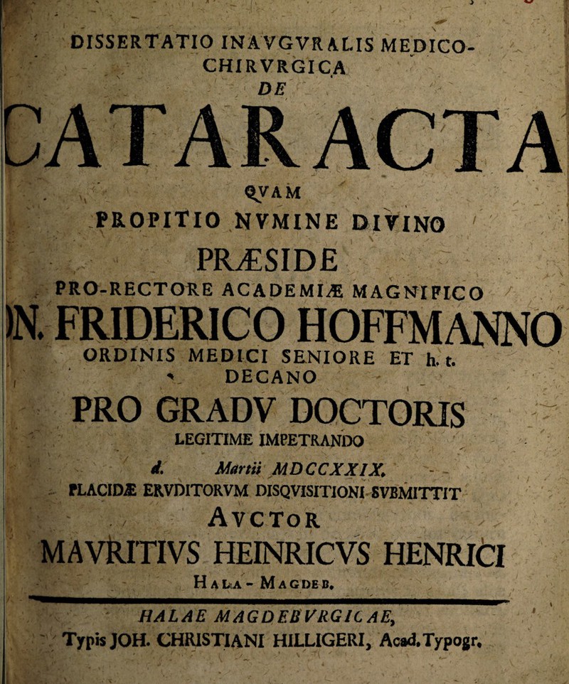 f i DISSERTATIO INAVGVR ALIS MEDICO CHIRVRGICA DE QVAM ,  ' PROPITIO NVMINE DIVINO ' PRAESIDE PRO-RECTORE ACADEMIA MAGNIFICO 7 . FRIDERICO HOFFMANNO ORDINIS MEDICI SENIORE ET h. t. V DECANO l PRO GRADV DOCTORIS LEGITIME IMPETRANDO d. Martii MDCCXXIX. PLACIDA ER.VDITORVM DISQVISITIONI-SVBMITTIT Avctor MAVRlTIVS HEINRICVS HENRICI Hai^a- Magdeb. HALAE MAGDEBVRGICAE, Typis JOH. CHRISTIANI HILLIGERI, Acad.Typogr,