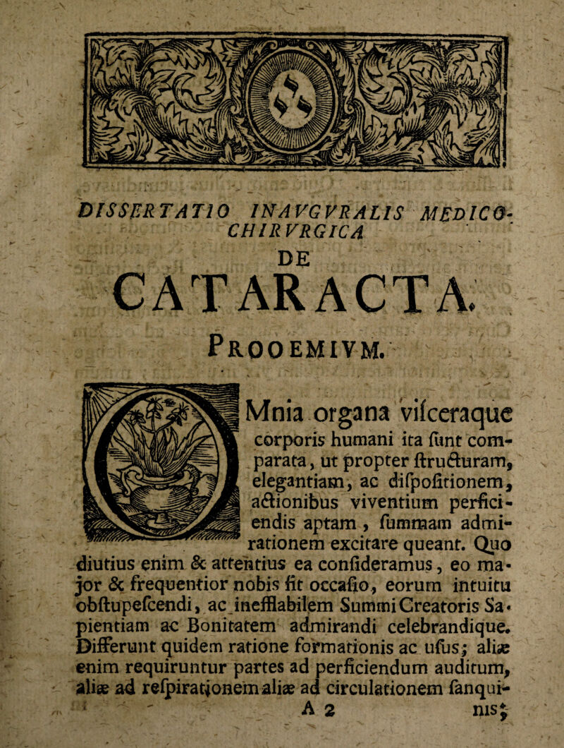 DISSERTATIO 1NAVGVRALIS MEDICO CHIRVRGICA DE EMIVM Mnia organa Vifceraquc corporis humani ira funt com- . parata, ut propter ftrufturam, elegantiam, ac difpofirionem, a&ionibus viventium perfici¬ endis aptam , fummam rationem excitare qu diutius enim & attentius ea confideramus jor & frequentior nobis fit occafio, obftupefcendi, ac inefflabilem Summi Creatoris Sa* pientiam ac Bonitatem admirandi celebrandique. Differunt quidem ratione formationis ac ufusj ali® enim requiruntur partes ad perficiendum auditum, ali® ad relpiratjonem ali® ad circulationem fanqui-
