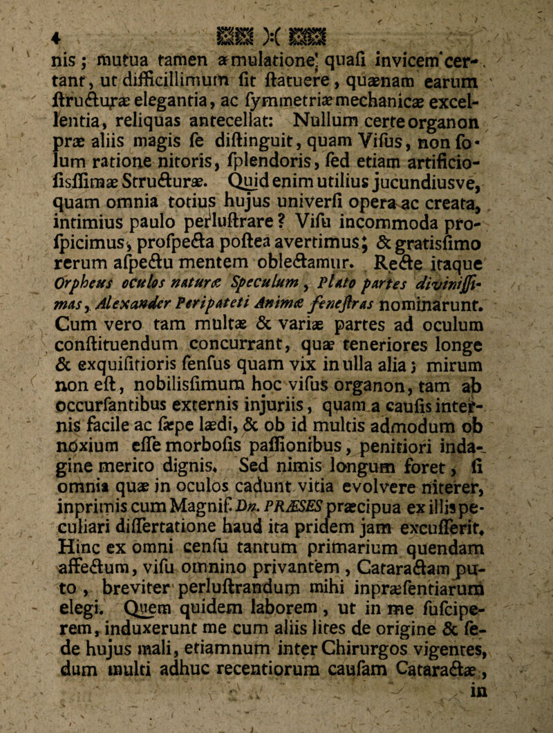nis; mutua tamen aemulatione] quafi invicem'cer-, tanr, ut difficillimum fit ftatuere, qusnam earum ftruftufae elegantia, ac fymmetriaemechanicae excel¬ lentia, reliquas antecellat: Nullum certe organon pras aliis magis fe diftinguit, quam Vifus, non fo* lum ratione nitoris, fplendoris, fed etiam artificio- iisffimae Stru&urae. Qujd enim utilius jucundiusve, quam omnia totius hujus univerfi operare creata, intimius paulo petluftrare ? Vifu incommoda pro- ipicimus', profpe&a pofteaavertimus; &gratisfimo rerum afpeftu mentem oble&amur. Re&e itaque Orpheus oculos notura Speculum, ploto portes divinijft- mas, Alexander Per ip at et i Anima fe neflr os nominarunt. Cum vero tam multas & variae partes ad oculum conftituendum concurrant, quae teneriores longe & exquifitioris fenfus quam vix in ulla alia 5 mirum non eft, nobilisfimum hoc vifus organon, tam ab occurfandbus externis injuriis, quam a caufisinteif- nis facile ac fiepe laedi, & ob id multis admodum ob noxium effe morbofis paffionibus, penitiori inda-- gine merito dignis. Sed nimis longum foret, fi omnii quae in oculos cadunt vitia evolvere niterer, inprimis cum Magnif Dn. PRJESES praecipua ex illis pe¬ culiari differtatione haud ita pridem jam excufierit. Hinc ex omni cenfu tantum primarium quendam affe&um, vifu omnino privantem , Catara&am pu¬ to , breviter perluftrandurn mihi inprtefendarum elegi. Quem quidem laborem , ut in me fufeipe- rem, induxerunt me cum aliis lites de origine & fe- de hujus mali, etiamnum inter Chirurgos vigentes, dum multi adhuc recentiorura caufam Catara&se, ■ - ' ' *••• ,• in