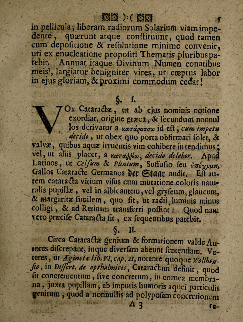 dente , quaerunt atque conftituunt, quod tamen cum depolitione & refolutione minime convenit, uti ex enucleatione propofiti Thematis pluribus pa¬ tebit. Annuar itaque Divinum Numen conatibus meis), largiatur benfgniter vires, ut coeptus labor in ejus gloriam, & proximi commodum cedat J §. I- VjTOx Catara&ae, ut ab ejus nominis notione exordiar, origine graeea, & fecundum nonnul los derivatur a v.oni^aaaoi id eft, cum impetu decido, ut obex quo porta obfirmari folet, & valvae, .quibus aquae irruentis vim cohibere in tendimus J vel, ut aliis placet, a vmtu^eoo, decido delabor. Apud Latinos, ut Celjum A Plinium y Suffufio leu Gallos Catarade Germanos feer (gtarte audit. Eft au¬ tem cataracta vitium vifus cum mutatione coloris natu¬ ralis pupilla», vel in albicantem,vel gryfeum,glaucum, & margaritae fimilem, quo fit, ut radii guminis minus colligi, & ad Retinam transferrj poflint: Quod nam vero pracife Cataradafit, ex fequentibus patebit. §. II. Circa Cataradae genium deformationem valdeAu- tores diferepant, inque diverfam abeunt fententiam. Ve¬ teres, ut JEgineta lib. VI. cap. at. notante quoque Wollbou- fto, in Dijfert. de opthalmtcis, Cataractam definit, quod fit concrementum, Ave concretum, in cornea membra¬ na , juxta pupillam, ab impuris humoris aquej particulis genitum , quod a nonnullis ad polypofam concretionem A 3 rc~