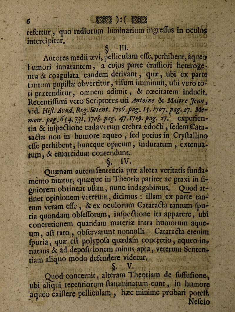 ):(rm refertur, quo radiorum luminarium ingreffus in oculos intercipitur, §. m. Autores medii aevi, pelliculam effe, perhibent, aqueo» i umori innatantem, a cujus parte crafiiori heteroge- nea & coagulata eandem derivant, quae, ubi ex parte tantum pupillae obvertitur, vifum imminuit, ubi vero to¬ ti pratenditur, omnem adimit, & coecitatem inducit, Recentiffimi vero Scriptores uti Antoine & Maitre Jean, vid. Htjl. Ac ad, Reg. Scient, ljo(>. pag. if.1joj.pag.2j. Me¬ nio tr. pag. 634. JSK i7*$• M’ 47- l7e9- fag- 27' experien-' da & infpe&ione cadaverum crebra edotfti, fedemCata- tadlse non in humore aqueo , fed potius in Cryftallino effe perhibent, huneque opacum, induratum , extenua¬ tum , & emarcidum contendunt. §. IV. Quaenam autem fententia prae altera veritatis funda* mento nitatur, quaeque in Theoria pariter ac praxi in fi- gniorem obtineat ufutn, nunc indagabimus. Quod at¬ tinet opinionem veterum, dicimus: illam ex parte tan¬ tum veram effe, & ex oculorum Gataradla tantum fpu- ria quondam obfefforu.m, infpe&ione ita apparere, ubi concretionem quandam materiae intra humorum aque- um, aft raro , obfervarunt nonnulli. Cataradla etenim fpuria, quae cfl polypofa quaedam concretio, aqueo inr natans & ad depofitionem minus apta, veterum Senten¬ tiam aliquo modo defendere videtur, §• v. Quod concernit, alteram Theoriam de fuffufione, ubi aliqui lecentiorum ftatumjnatum eunt, iri humore aqueo exiftere pelliculam ? haec minime probari potetl. • ? ■■ ' '' - - Nefrir»
